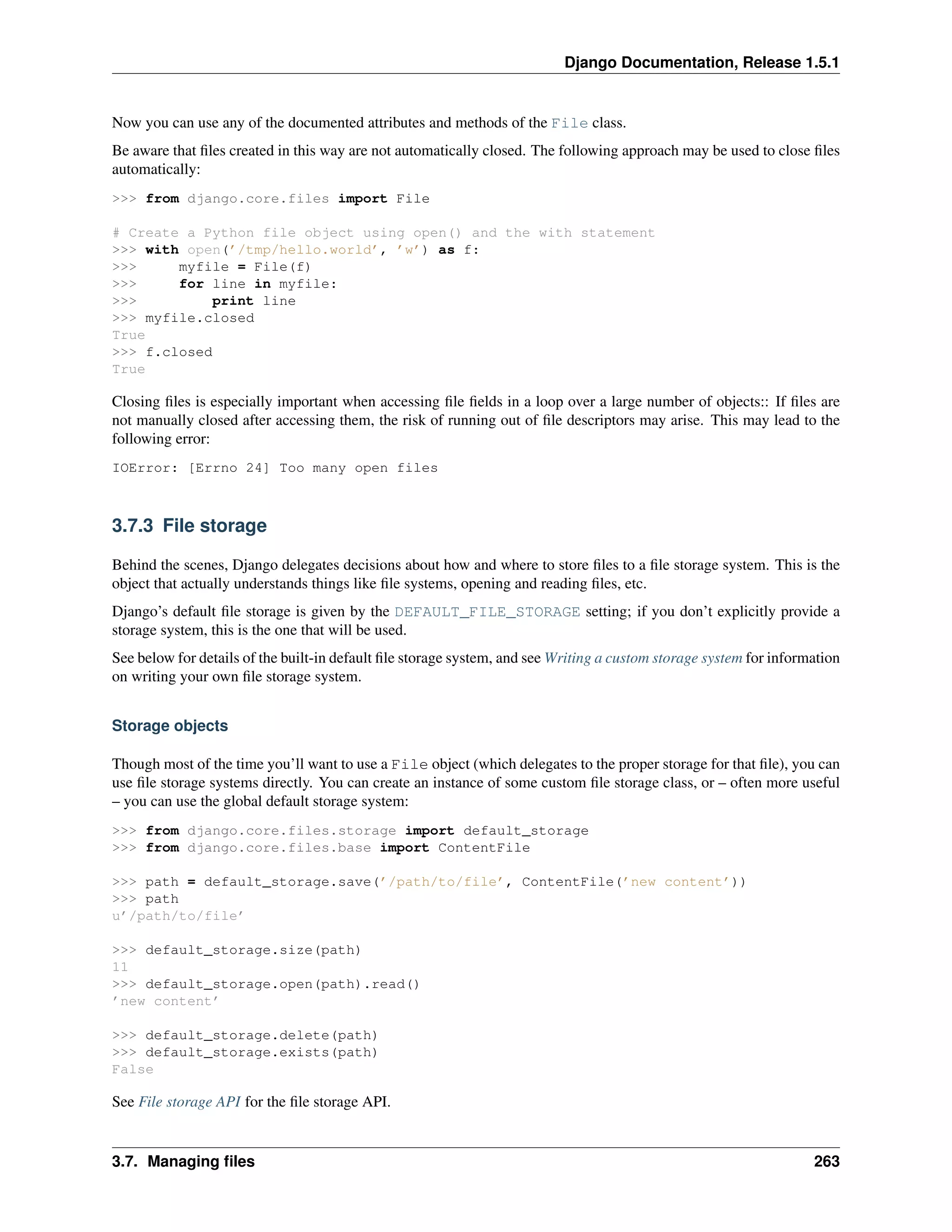 Django Documentation, Release 1.5.1 
Now you can use any of the documented attributes and methods of the File class. 
Be aware that files created in this way are not automatically closed. The following approach may be used to close files 
automatically: 
>>> from django.core.files import File 
# Create a Python file object using open() and the with statement 
>>> with open(’/tmp/hello.world’, ’w’) as f: 
>>> myfile = File(f) 
>>> for line in myfile: 
>>> print line 
>>> myfile.closed 
True 
>>> f.closed 
True 
Closing files is especially important when accessing file fields in a loop over a large number of objects:: If files are 
not manually closed after accessing them, the risk of running out of file descriptors may arise. This may lead to the 
following error: 
IOError: [Errno 24] Too many open files 
3.7.3 File storage 
Behind the scenes, Django delegates decisions about how and where to store files to a file storage system. This is the 
object that actually understands things like file systems, opening and reading files, etc. 
Django’s default file storage is given by the DEFAULT_FILE_STORAGE setting; if you don’t explicitly provide a 
storage system, this is the one that will be used. 
See below for details of the built-in default file storage system, and see Writing a custom storage system for information 
on writing your own file storage system. 
Storage objects 
Though most of the time you’ll want to use a File object (which delegates to the proper storage for that file), you can 
use file storage systems directly. You can create an instance of some custom file storage class, or – often more useful 
– you can use the global default storage system: 
>>> from django.core.files.storage import default_storage 
>>> from django.core.files.base import ContentFile 
>>> path = default_storage.save(’/path/to/file’, ContentFile(’new content’)) 
>>> path 
u’/path/to/file’ 
>>> default_storage.size(path) 
11 
>>> default_storage.open(path).read() 
’new content’ 
>>> default_storage.delete(path) 
>>> default_storage.exists(path) 
False 
See File storage API for the file storage API. 
3.7. Managing files 263 
 