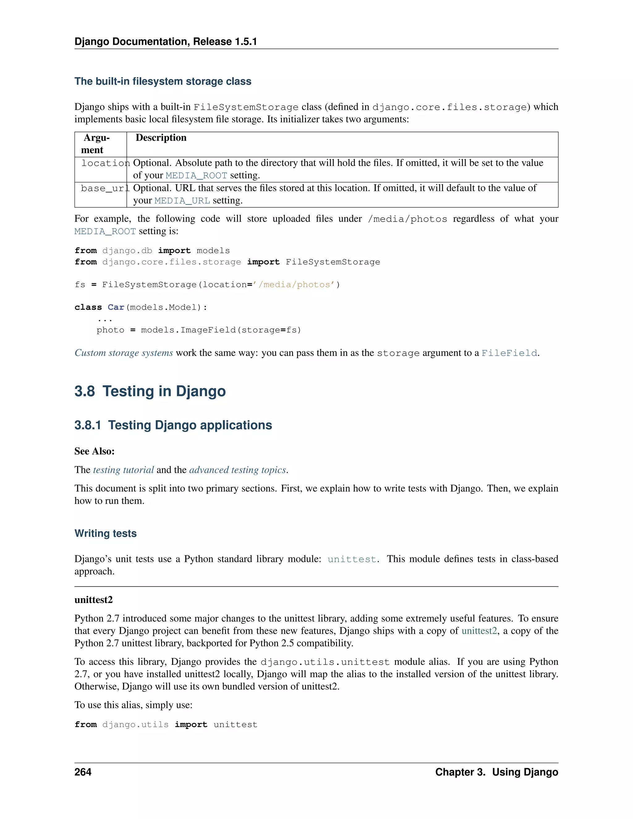 Django Documentation, Release 1.5.1 
The built-in filesystem storage class 
Django ships with a built-in FileSystemStorage class (defined in django.core.files.storage) which 
implements basic local filesystem file storage. Its initializer takes two arguments: 
Argu-ment 
Description 
location Optional. Absolute path to the directory that will hold the files. If omitted, it will be set to the value 
of your MEDIA_ROOT setting. 
base_url Optional. URL that serves the files stored at this location. If omitted, it will default to the value of 
your MEDIA_URL setting. 
For example, the following code will store uploaded files under /media/photos regardless of what your 
MEDIA_ROOT setting is: 
from django.db import models 
from django.core.files.storage import FileSystemStorage 
fs = FileSystemStorage(location=’/media/photos’) 
class Car(models.Model): 
... 
photo = models.ImageField(storage=fs) 
Custom storage systems work the same way: you can pass them in as the storage argument to a FileField. 
3.8 Testing in Django 
3.8.1 Testing Django applications 
See Also: 
The testing tutorial and the advanced testing topics. 
This document is split into two primary sections. First, we explain how to write tests with Django. Then, we explain 
how to run them. 
Writing tests 
Django’s unit tests use a Python standard library module: unittest. This module defines tests in class-based 
approach. 
unittest2 
Python 2.7 introduced some major changes to the unittest library, adding some extremely useful features. To ensure 
that every Django project can benefit from these new features, Django ships with a copy of unittest2, a copy of the 
Python 2.7 unittest library, backported for Python 2.5 compatibility. 
To access this library, Django provides the django.utils.unittest module alias. If you are using Python 
2.7, or you have installed unittest2 locally, Django will map the alias to the installed version of the unittest library. 
Otherwise, Django will use its own bundled version of unittest2. 
To use this alias, simply use: 
from django.utils import unittest 
264 Chapter 3. Using Django 
 