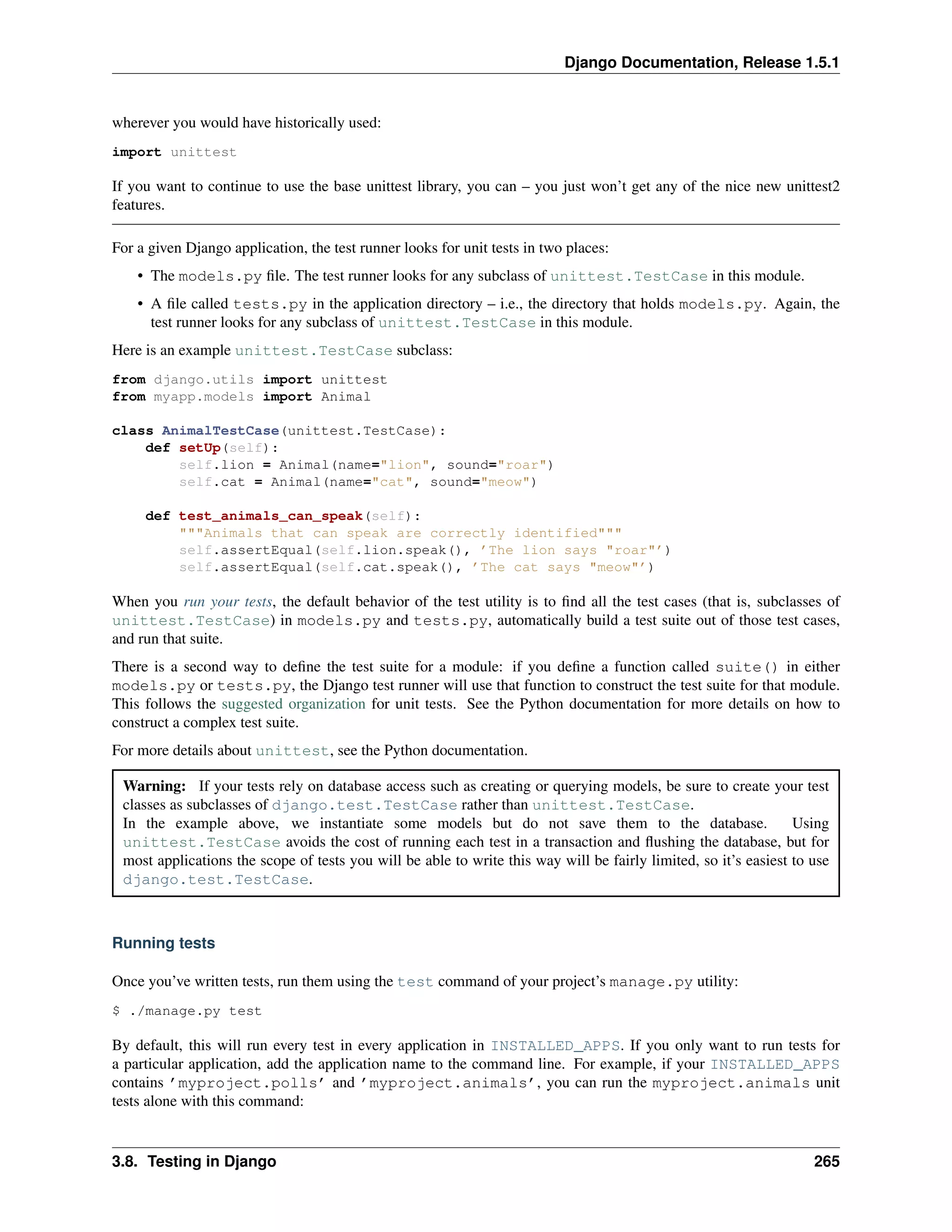 Django Documentation, Release 1.5.1 
wherever you would have historically used: 
import unittest 
If you want to continue to use the base unittest library, you can – you just won’t get any of the nice new unittest2 
features. 
For a given Django application, the test runner looks for unit tests in two places: 
• The models.py file. The test runner looks for any subclass of unittest.TestCase in this module. 
• A file called tests.py in the application directory – i.e., the directory that holds models.py. Again, the 
test runner looks for any subclass of unittest.TestCase in this module. 
Here is an example unittest.TestCase subclass: 
from django.utils import unittest 
from myapp.models import Animal 
class AnimalTestCase(unittest.TestCase): 
def setUp(self): 
self.lion = Animal(name="lion", sound="roar") 
self.cat = Animal(name="cat", sound="meow") 
def test_animals_can_speak(self): 
"""Animals that can speak are correctly identified""" 
self.assertEqual(self.lion.speak(), ’The lion says "roar"’) 
self.assertEqual(self.cat.speak(), ’The cat says "meow"’) 
When you run your tests, the default behavior of the test utility is to find all the test cases (that is, subclasses of 
unittest.TestCase) in models.py and tests.py, automatically build a test suite out of those test cases, 
and run that suite. 
There is a second way to define the test suite for a module: if you define a function called suite() in either 
models.py or tests.py, the Django test runner will use that function to construct the test suite for that module. 
This follows the suggested organization for unit tests. See the Python documentation for more details on how to 
construct a complex test suite. 
For more details about unittest, see the Python documentation. 
Warning: If your tests rely on database access such as creating or querying models, be sure to create your test 
classes as subclasses of django.test.TestCase rather than unittest.TestCase. 
In the example above, we instantiate some models but do not save them to the database. Using 
unittest.TestCase avoids the cost of running each test in a transaction and flushing the database, but for 
most applications the scope of tests you will be able to write this way will be fairly limited, so it’s easiest to use 
django.test.TestCase. 
Running tests 
Once you’ve written tests, run them using the test command of your project’s manage.py utility: 
$ ./manage.py test 
By default, this will run every test in every application in INSTALLED_APPS. If you only want to run tests for 
a particular application, add the application name to the command line. For example, if your INSTALLED_APPS 
contains ’myproject.polls’ and ’myproject.animals’, you can run the myproject.animals unit 
tests alone with this command: 
3.8. Testing in Django 265 
 