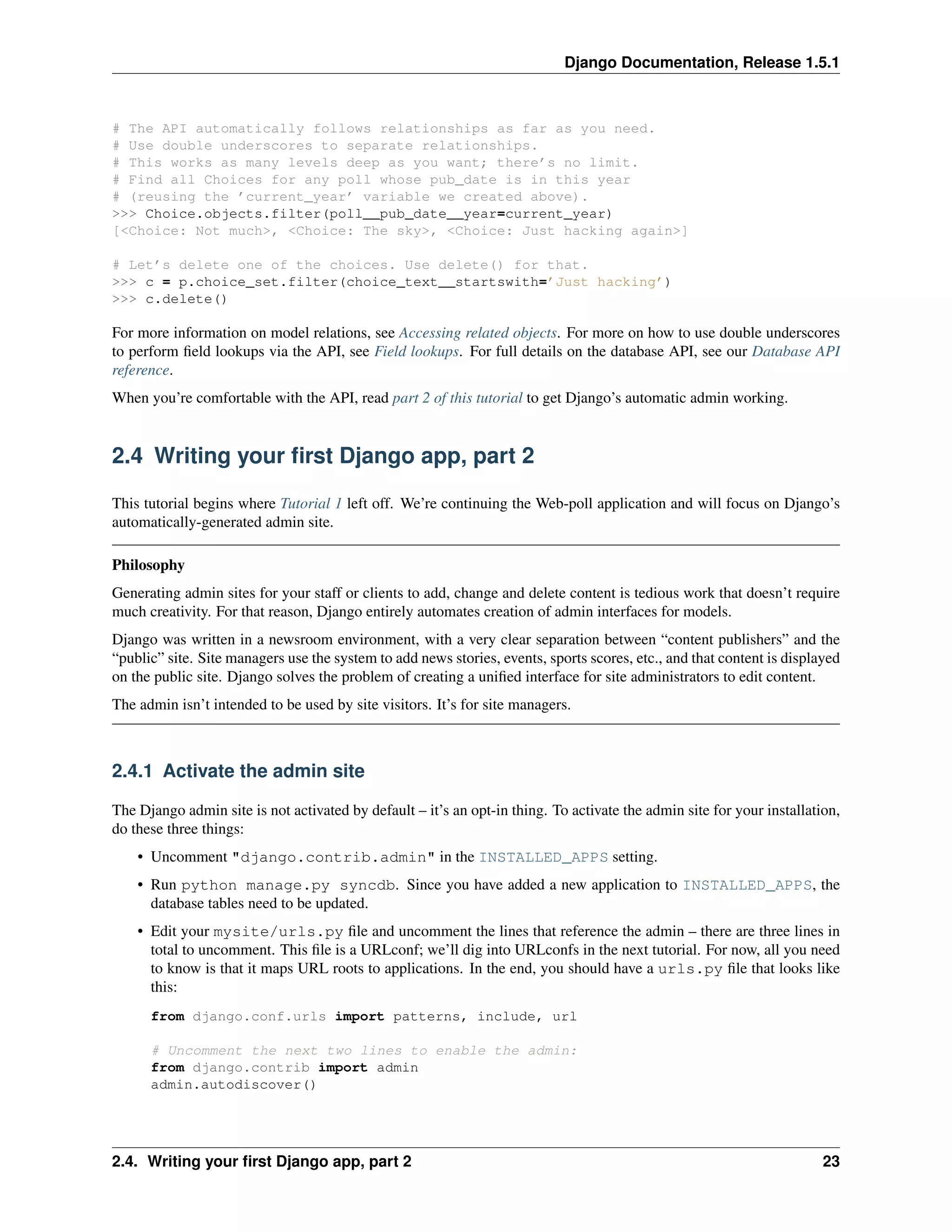 Django Documentation, Release 1.5.1 
# The API automatically follows relationships as far as you need. 
# Use double underscores to separate relationships. 
# This works as many levels deep as you want; there’s no limit. 
# Find all Choices for any poll whose pub_date is in this year 
# (reusing the ’current_year’ variable we created above). 
>>> Choice.objects.filter(poll__pub_date__year=current_year) 
[<Choice: Not much>, <Choice: The sky>, <Choice: Just hacking again>] 
# Let’s delete one of the choices. Use delete() for that. 
>>> c = p.choice_set.filter(choice_text__startswith=’Just hacking’) 
>>> c.delete() 
For more information on model relations, see Accessing related objects. For more on how to use double underscores 
to perform field lookups via the API, see Field lookups. For full details on the database API, see our Database API 
reference. 
When you’re comfortable with the API, read part 2 of this tutorial to get Django’s automatic admin working. 
2.4 Writing your first Django app, part 2 
This tutorial begins where Tutorial 1 left off. We’re continuing the Web-poll application and will focus on Django’s 
automatically-generated admin site. 
Philosophy 
Generating admin sites for your staff or clients to add, change and delete content is tedious work that doesn’t require 
much creativity. For that reason, Django entirely automates creation of admin interfaces for models. 
Django was written in a newsroom environment, with a very clear separation between “content publishers” and the 
“public” site. Site managers use the system to add news stories, events, sports scores, etc., and that content is displayed 
on the public site. Django solves the problem of creating a unified interface for site administrators to edit content. 
The admin isn’t intended to be used by site visitors. It’s for site managers. 
2.4.1 Activate the admin site 
The Django admin site is not activated by default – it’s an opt-in thing. To activate the admin site for your installation, 
do these three things: 
• Uncomment "django.contrib.admin" in the INSTALLED_APPS setting. 
• Run python manage.py syncdb. Since you have added a new application to INSTALLED_APPS, the 
database tables need to be updated. 
• Edit your mysite/urls.py file and uncomment the lines that reference the admin – there are three lines in 
total to uncomment. This file is a URLconf; we’ll dig into URLconfs in the next tutorial. For now, all you need 
to know is that it maps URL roots to applications. In the end, you should have a urls.py file that looks like 
this: 
from django.conf.urls import patterns, include, url 
# Uncomment the next two lines to enable the admin: 
from django.contrib import admin 
admin.autodiscover() 
2.4. Writing your first Django app, part 2 23 
 