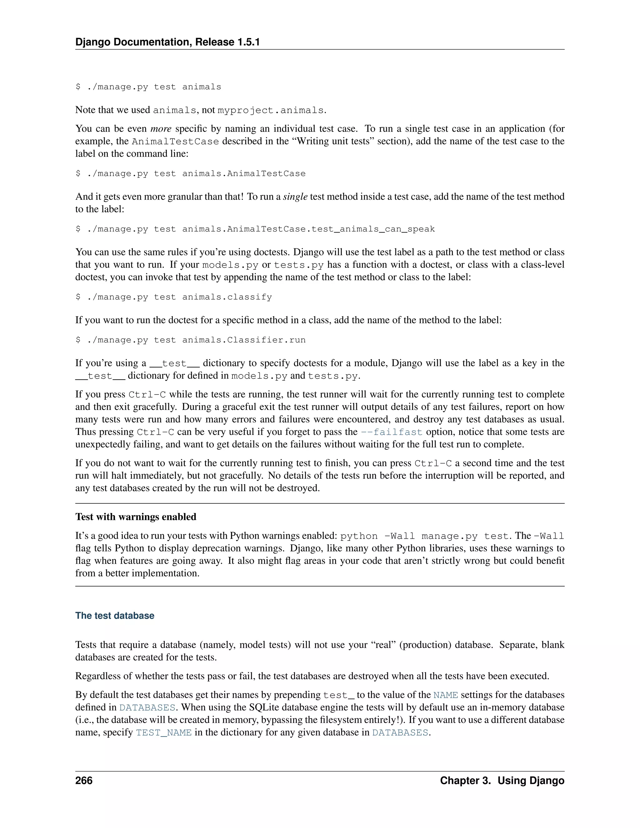 Django Documentation, Release 1.5.1 
$ ./manage.py test animals 
Note that we used animals, not myproject.animals. 
You can be even more specific by naming an individual test case. To run a single test case in an application (for 
example, the AnimalTestCase described in the “Writing unit tests” section), add the name of the test case to the 
label on the command line: 
$ ./manage.py test animals.AnimalTestCase 
And it gets even more granular than that! To run a single test method inside a test case, add the name of the test method 
to the label: 
$ ./manage.py test animals.AnimalTestCase.test_animals_can_speak 
You can use the same rules if you’re using doctests. Django will use the test label as a path to the test method or class 
that you want to run. If your models.py or tests.py has a function with a doctest, or class with a class-level 
doctest, you can invoke that test by appending the name of the test method or class to the label: 
$ ./manage.py test animals.classify 
If you want to run the doctest for a specific method in a class, add the name of the method to the label: 
$ ./manage.py test animals.Classifier.run 
If you’re using a __test__ dictionary to specify doctests for a module, Django will use the label as a key in the 
__test__ dictionary for defined in models.py and tests.py. 
If you press Ctrl-C while the tests are running, the test runner will wait for the currently running test to complete 
and then exit gracefully. During a graceful exit the test runner will output details of any test failures, report on how 
many tests were run and how many errors and failures were encountered, and destroy any test databases as usual. 
Thus pressing Ctrl-C can be very useful if you forget to pass the --failfast option, notice that some tests are 
unexpectedly failing, and want to get details on the failures without waiting for the full test run to complete. 
If you do not want to wait for the currently running test to finish, you can press Ctrl-C a second time and the test 
run will halt immediately, but not gracefully. No details of the tests run before the interruption will be reported, and 
any test databases created by the run will not be destroyed. 
Test with warnings enabled 
It’s a good idea to run your tests with Python warnings enabled: python -Wall manage.py test. The -Wall 
flag tells Python to display deprecation warnings. Django, like many other Python libraries, uses these warnings to 
flag when features are going away. It also might flag areas in your code that aren’t strictly wrong but could benefit 
from a better implementation. 
The test database 
Tests that require a database (namely, model tests) will not use your “real” (production) database. Separate, blank 
databases are created for the tests. 
Regardless of whether the tests pass or fail, the test databases are destroyed when all the tests have been executed. 
By default the test databases get their names by prepending test_ to the value of the NAME settings for the databases 
defined in DATABASES. When using the SQLite database engine the tests will by default use an in-memory database 
(i.e., the database will be created in memory, bypassing the filesystem entirely!). If you want to use a different database 
name, specify TEST_NAME in the dictionary for any given database in DATABASES. 
266 Chapter 3. Using Django 
 