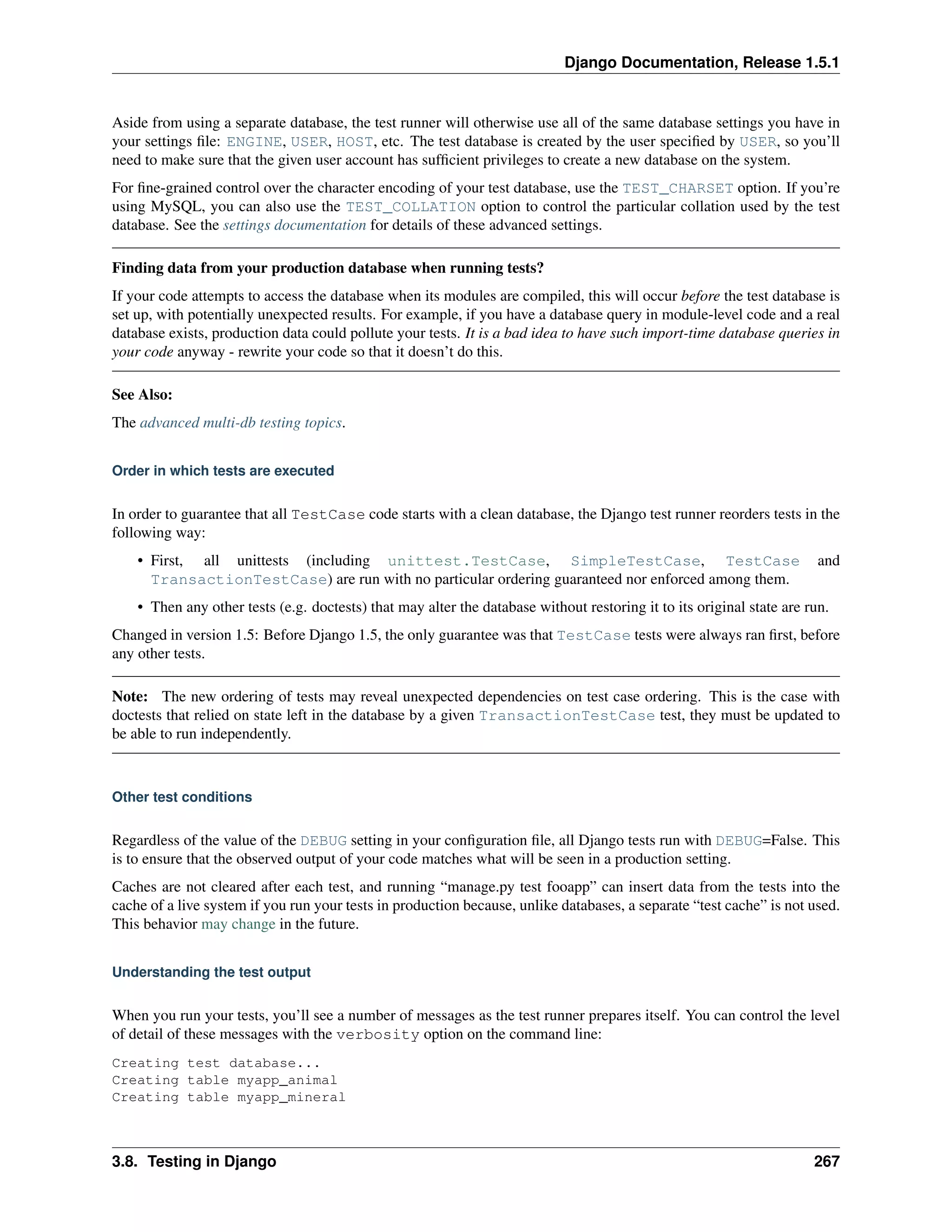Django Documentation, Release 1.5.1 
Aside from using a separate database, the test runner will otherwise use all of the same database settings you have in 
your settings file: ENGINE, USER, HOST, etc. The test database is created by the user specified by USER, so you’ll 
need to make sure that the given user account has sufficient privileges to create a new database on the system. 
For fine-grained control over the character encoding of your test database, use the TEST_CHARSET option. If you’re 
using MySQL, you can also use the TEST_COLLATION option to control the particular collation used by the test 
database. See the settings documentation for details of these advanced settings. 
Finding data from your production database when running tests? 
If your code attempts to access the database when its modules are compiled, this will occur before the test database is 
set up, with potentially unexpected results. For example, if you have a database query in module-level code and a real 
database exists, production data could pollute your tests. It is a bad idea to have such import-time database queries in 
your code anyway - rewrite your code so that it doesn’t do this. 
See Also: 
The advanced multi-db testing topics. 
Order in which tests are executed 
In order to guarantee that all TestCase code starts with a clean database, the Django test runner reorders tests in the 
following way: 
• First, all unittests (including unittest.TestCase, SimpleTestCase, TestCase and 
TransactionTestCase) are run with no particular ordering guaranteed nor enforced among them. 
• Then any other tests (e.g. doctests) that may alter the database without restoring it to its original state are run. 
Changed in version 1.5: Before Django 1.5, the only guarantee was that TestCase tests were always ran first, before 
any other tests. 
Note: The new ordering of tests may reveal unexpected dependencies on test case ordering. This is the case with 
doctests that relied on state left in the database by a given TransactionTestCase test, they must be updated to 
be able to run independently. 
Other test conditions 
Regardless of the value of the DEBUG setting in your configuration file, all Django tests run with DEBUG=False. This 
is to ensure that the observed output of your code matches what will be seen in a production setting. 
Caches are not cleared after each test, and running “manage.py test fooapp” can insert data from the tests into the 
cache of a live system if you run your tests in production because, unlike databases, a separate “test cache” is not used. 
This behavior may change in the future. 
Understanding the test output 
When you run your tests, you’ll see a number of messages as the test runner prepares itself. You can control the level 
of detail of these messages with the verbosity option on the command line: 
Creating test database... 
Creating table myapp_animal 
Creating table myapp_mineral 
3.8. Testing in Django 267 
 