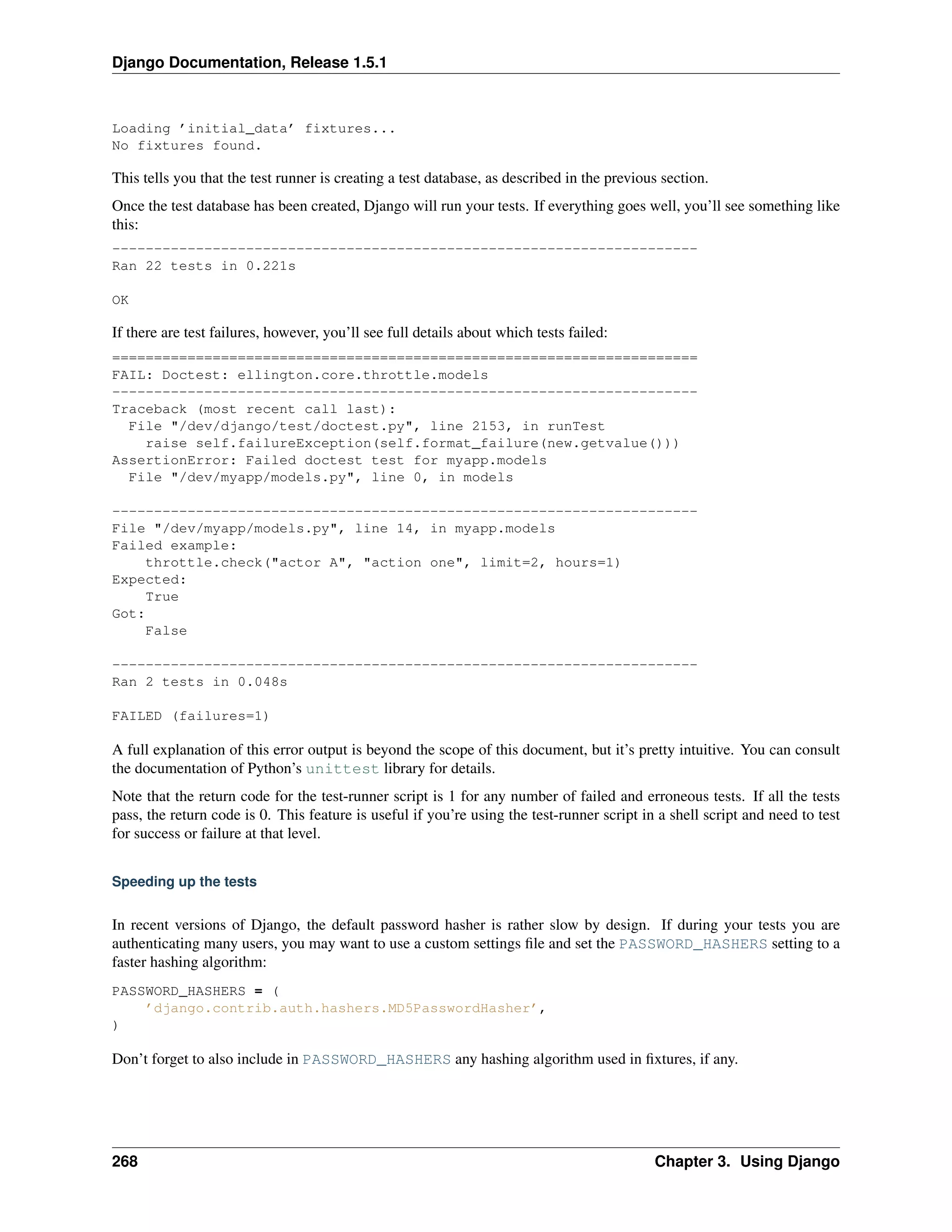 Django Documentation, Release 1.5.1 
Loading ’initial_data’ fixtures... 
No fixtures found. 
This tells you that the test runner is creating a test database, as described in the previous section. 
Once the test database has been created, Django will run your tests. If everything goes well, you’ll see something like 
this: 
---------------------------------------------------------------------- 
Ran 22 tests in 0.221s 
OK 
If there are test failures, however, you’ll see full details about which tests failed: 
====================================================================== 
FAIL: Doctest: ellington.core.throttle.models 
---------------------------------------------------------------------- 
Traceback (most recent call last): 
File "/dev/django/test/doctest.py", line 2153, in runTest 
raise self.failureException(self.format_failure(new.getvalue())) 
AssertionError: Failed doctest test for myapp.models 
File "/dev/myapp/models.py", line 0, in models 
---------------------------------------------------------------------- 
File "/dev/myapp/models.py", line 14, in myapp.models 
Failed example: 
throttle.check("actor A", "action one", limit=2, hours=1) 
Expected: 
True 
Got: 
False 
---------------------------------------------------------------------- 
Ran 2 tests in 0.048s 
FAILED (failures=1) 
A full explanation of this error output is beyond the scope of this document, but it’s pretty intuitive. You can consult 
the documentation of Python’s unittest library for details. 
Note that the return code for the test-runner script is 1 for any number of failed and erroneous tests. If all the tests 
pass, the return code is 0. This feature is useful if you’re using the test-runner script in a shell script and need to test 
for success or failure at that level. 
Speeding up the tests 
In recent versions of Django, the default password hasher is rather slow by design. If during your tests you are 
authenticating many users, you may want to use a custom settings file and set the PASSWORD_HASHERS setting to a 
faster hashing algorithm: 
PASSWORD_HASHERS = ( 
’django.contrib.auth.hashers.MD5PasswordHasher’, 
) 
Don’t forget to also include in PASSWORD_HASHERS any hashing algorithm used in fixtures, if any. 
268 Chapter 3. Using Django 
 