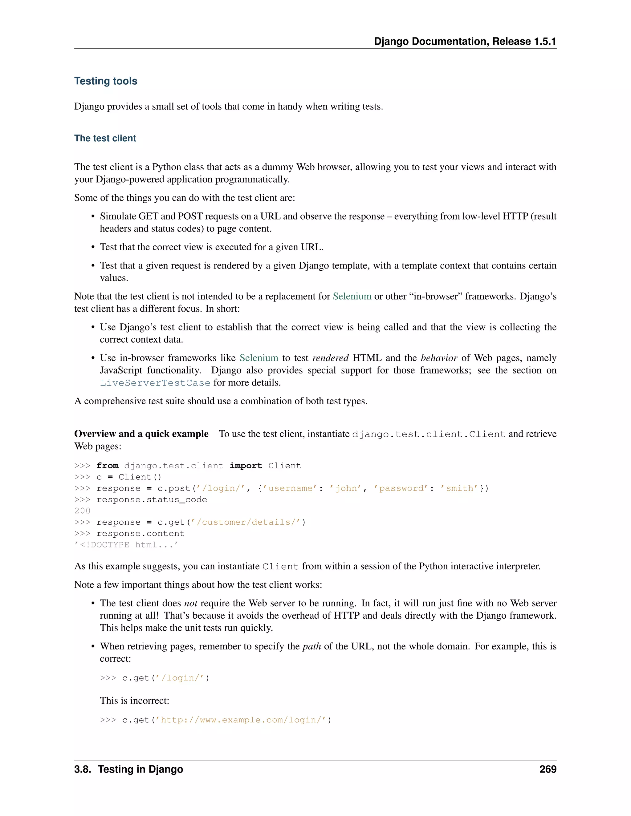 Django Documentation, Release 1.5.1 
Testing tools 
Django provides a small set of tools that come in handy when writing tests. 
The test client 
The test client is a Python class that acts as a dummy Web browser, allowing you to test your views and interact with 
your Django-powered application programmatically. 
Some of the things you can do with the test client are: 
• Simulate GET and POST requests on a URL and observe the response – everything from low-level HTTP (result 
headers and status codes) to page content. 
• Test that the correct view is executed for a given URL. 
• Test that a given request is rendered by a given Django template, with a template context that contains certain 
values. 
Note that the test client is not intended to be a replacement for Selenium or other “in-browser” frameworks. Django’s 
test client has a different focus. In short: 
• Use Django’s test client to establish that the correct view is being called and that the view is collecting the 
correct context data. 
• Use in-browser frameworks like Selenium to test rendered HTML and the behavior of Web pages, namely 
JavaScript functionality. Django also provides special support for those frameworks; see the section on 
LiveServerTestCase for more details. 
A comprehensive test suite should use a combination of both test types. 
Overview and a quick example To use the test client, instantiate django.test.client.Client and retrieve 
Web pages: 
>>> from django.test.client import Client 
>>> c = Client() 
>>> response = c.post(’/login/’, {’username’: ’john’, ’password’: ’smith’}) 
>>> response.status_code 
200 
>>> response = c.get(’/customer/details/’) 
>>> response.content 
’<!DOCTYPE html...’ 
As this example suggests, you can instantiate Client from within a session of the Python interactive interpreter. 
Note a few important things about how the test client works: 
• The test client does not require the Web server to be running. In fact, it will run just fine with no Web server 
running at all! That’s because it avoids the overhead of HTTP and deals directly with the Django framework. 
This helps make the unit tests run quickly. 
• When retrieving pages, remember to specify the path of the URL, not the whole domain. For example, this is 
correct: 
>>> c.get(’/login/’) 
This is incorrect: 
>>> c.get(’http://www.example.com/login/’) 
3.8. Testing in Django 269 
 