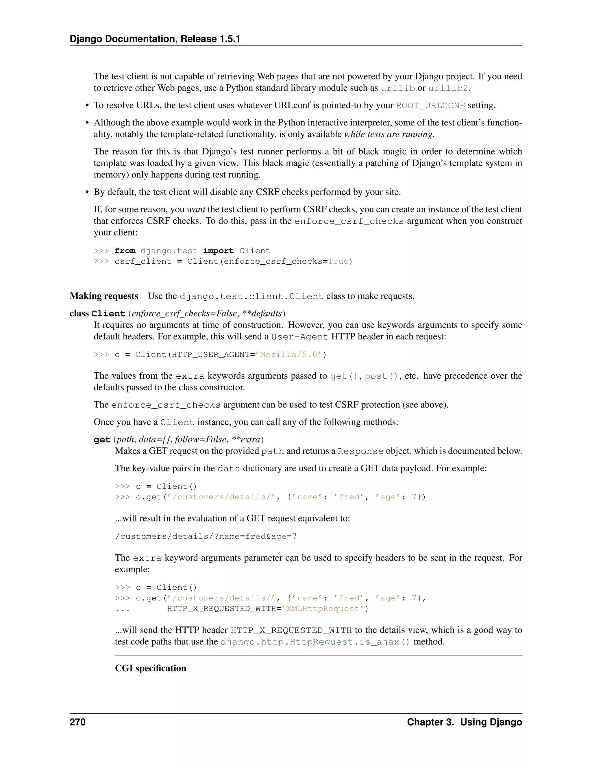 Django Documentation, Release 1.5.1 
The test client is not capable of retrieving Web pages that are not powered by your Django project. If you need 
to retrieve other Web pages, use a Python standard library module such as urllib or urllib2. 
• To resolve URLs, the test client uses whatever URLconf is pointed-to by your ROOT_URLCONF setting. 
• Although the above example would work in the Python interactive interpreter, some of the test client’s function-ality, 
notably the template-related functionality, is only available while tests are running. 
The reason for this is that Django’s test runner performs a bit of black magic in order to determine which 
template was loaded by a given view. This black magic (essentially a patching of Django’s template system in 
memory) only happens during test running. 
• By default, the test client will disable any CSRF checks performed by your site. 
If, for some reason, you want the test client to perform CSRF checks, you can create an instance of the test client 
that enforces CSRF checks. To do this, pass in the enforce_csrf_checks argument when you construct 
your client: 
>>> from django.test import Client 
>>> csrf_client = Client(enforce_csrf_checks=True) 
Making requests Use the django.test.client.Client class to make requests. 
class Client(enforce_csrf_checks=False, **defaults) 
It requires no arguments at time of construction. However, you can use keywords arguments to specify some 
default headers. For example, this will send a User-Agent HTTP header in each request: 
>>> c = Client(HTTP_USER_AGENT=’Mozilla/5.0’) 
The values from the extra keywords arguments passed to get(), post(), etc. have precedence over the 
defaults passed to the class constructor. 
The enforce_csrf_checks argument can be used to test CSRF protection (see above). 
Once you have a Client instance, you can call any of the following methods: 
get(path, data={}, follow=False, **extra) 
Makes a GET request on the provided path and returns a Response object, which is documented below. 
The key-value pairs in the data dictionary are used to create a GET data payload. For example: 
>>> c = Client() 
>>> c.get(’/customers/details/’, {’name’: ’fred’, ’age’: 7}) 
...will result in the evaluation of a GET request equivalent to: 
/customers/details/?name=fred&age=7 
The extra keyword arguments parameter can be used to specify headers to be sent in the request. For 
example: 
>>> c = Client() 
>>> c.get(’/customers/details/’, {’name’: ’fred’, ’age’: 7}, 
... HTTP_X_REQUESTED_WITH=’XMLHttpRequest’) 
...will send the HTTP header HTTP_X_REQUESTED_WITH to the details view, which is a good way to 
test code paths that use the django.http.HttpRequest.is_ajax() method. 
CGI specification 
270 Chapter 3. Using Django 
 