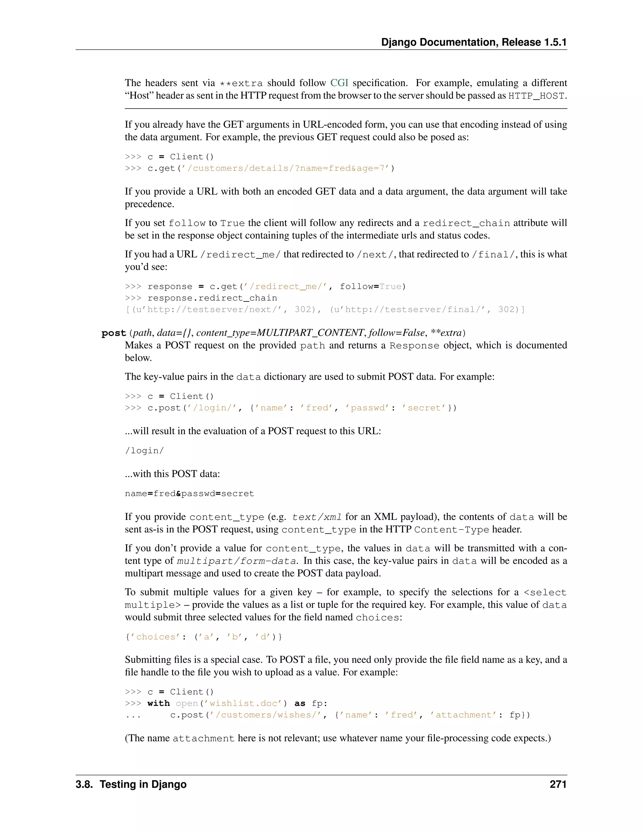 Django Documentation, Release 1.5.1 
The headers sent via **extra should follow CGI specification. For example, emulating a different 
“Host” header as sent in the HTTP request from the browser to the server should be passed as HTTP_HOST. 
If you already have the GET arguments in URL-encoded form, you can use that encoding instead of using 
the data argument. For example, the previous GET request could also be posed as: 
>>> c = Client() 
>>> c.get(’/customers/details/?name=fred&age=7’) 
If you provide a URL with both an encoded GET data and a data argument, the data argument will take 
precedence. 
If you set follow to True the client will follow any redirects and a redirect_chain attribute will 
be set in the response object containing tuples of the intermediate urls and status codes. 
If you had a URL /redirect_me/ that redirected to /next/, that redirected to /final/, this is what 
you’d see: 
>>> response = c.get(’/redirect_me/’, follow=True) 
>>> response.redirect_chain 
[(u’http://testserver/next/’, 302), (u’http://testserver/final/’, 302)] 
post(path, data={}, content_type=MULTIPART_CONTENT, follow=False, **extra) 
Makes a POST request on the provided path and returns a Response object, which is documented 
below. 
The key-value pairs in the data dictionary are used to submit POST data. For example: 
>>> c = Client() 
>>> c.post(’/login/’, {’name’: ’fred’, ’passwd’: ’secret’}) 
...will result in the evaluation of a POST request to this URL: 
/login/ 
...with this POST data: 
name=fred&passwd=secret 
If you provide content_type (e.g. text/xml for an XML payload), the contents of data will be 
sent as-is in the POST request, using content_type in the HTTP Content-Type header. 
If you don’t provide a value for content_type, the values in data will be transmitted with a con-tent 
type of multipart/form-data. In this case, the key-value pairs in data will be encoded as a 
multipart message and used to create the POST data payload. 
To submit multiple values for a given key – for example, to specify the selections for a <select 
multiple> – provide the values as a list or tuple for the required key. For example, this value of data 
would submit three selected values for the field named choices: 
{’choices’: (’a’, ’b’, ’d’)} 
Submitting files is a special case. To POST a file, you need only provide the file field name as a key, and a 
file handle to the file you wish to upload as a value. For example: 
>>> c = Client() 
>>> with open(’wishlist.doc’) as fp: 
... c.post(’/customers/wishes/’, {’name’: ’fred’, ’attachment’: fp}) 
(The name attachment here is not relevant; use whatever name your file-processing code expects.) 
3.8. Testing in Django 271 
 