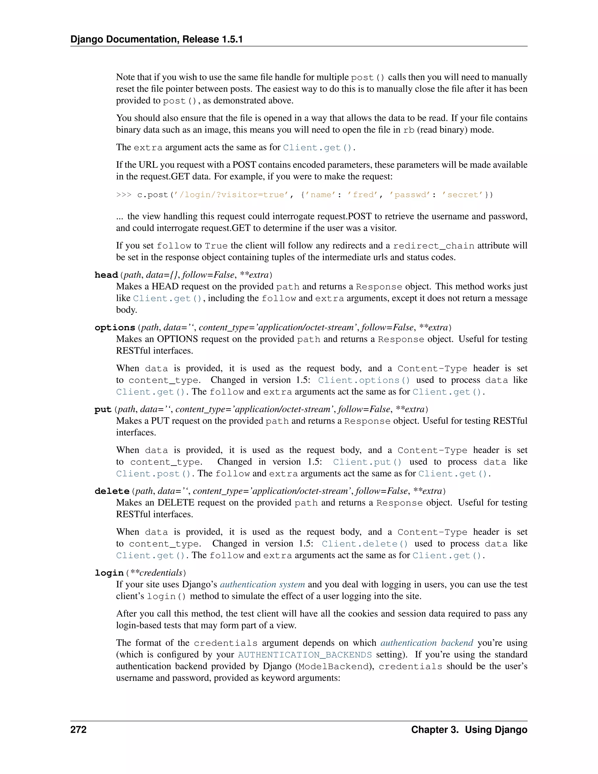 Django Documentation, Release 1.5.1 
Note that if you wish to use the same file handle for multiple post() calls then you will need to manually 
reset the file pointer between posts. The easiest way to do this is to manually close the file after it has been 
provided to post(), as demonstrated above. 
You should also ensure that the file is opened in a way that allows the data to be read. If your file contains 
binary data such as an image, this means you will need to open the file in rb (read binary) mode. 
The extra argument acts the same as for Client.get(). 
If the URL you request with a POST contains encoded parameters, these parameters will be made available 
in the request.GET data. For example, if you were to make the request: 
>>> c.post(’/login/?visitor=true’, {’name’: ’fred’, ’passwd’: ’secret’}) 
... the view handling this request could interrogate request.POST to retrieve the username and password, 
and could interrogate request.GET to determine if the user was a visitor. 
If you set follow to True the client will follow any redirects and a redirect_chain attribute will 
be set in the response object containing tuples of the intermediate urls and status codes. 
head(path, data={}, follow=False, **extra) 
Makes a HEAD request on the provided path and returns a Response object. This method works just 
like Client.get(), including the follow and extra arguments, except it does not return a message 
body. 
options(path, data=’‘, content_type=’application/octet-stream’, follow=False, **extra) 
Makes an OPTIONS request on the provided path and returns a Response object. Useful for testing 
RESTful interfaces. 
When data is provided, it is used as the request body, and a Content-Type header is set 
to content_type. Changed in version 1.5: Client.options() used to process data like 
Client.get(). The follow and extra arguments act the same as for Client.get(). 
put(path, data=’‘, content_type=’application/octet-stream’, follow=False, **extra) 
Makes a PUT request on the provided path and returns a Response object. Useful for testing RESTful 
interfaces. 
When data is provided, it is used as the request body, and a Content-Type header is set 
to content_type. Changed in version 1.5: Client.put() used to process data like 
Client.post(). The follow and extra arguments act the same as for Client.get(). 
delete(path, data=’‘, content_type=’application/octet-stream’, follow=False, **extra) 
Makes an DELETE request on the provided path and returns a Response object. Useful for testing 
RESTful interfaces. 
When data is provided, it is used as the request body, and a Content-Type header is set 
to content_type. Changed in version 1.5: Client.delete() used to process data like 
Client.get(). The follow and extra arguments act the same as for Client.get(). 
login(**credentials) 
If your site uses Django’s authentication system and you deal with logging in users, you can use the test 
client’s login() method to simulate the effect of a user logging into the site. 
After you call this method, the test client will have all the cookies and session data required to pass any 
login-based tests that may form part of a view. 
The format of the credentials argument depends on which authentication backend you’re using 
(which is configured by your AUTHENTICATION_BACKENDS setting). If you’re using the standard 
authentication backend provided by Django (ModelBackend), credentials should be the user’s 
username and password, provided as keyword arguments: 
272 Chapter 3. Using Django 
 