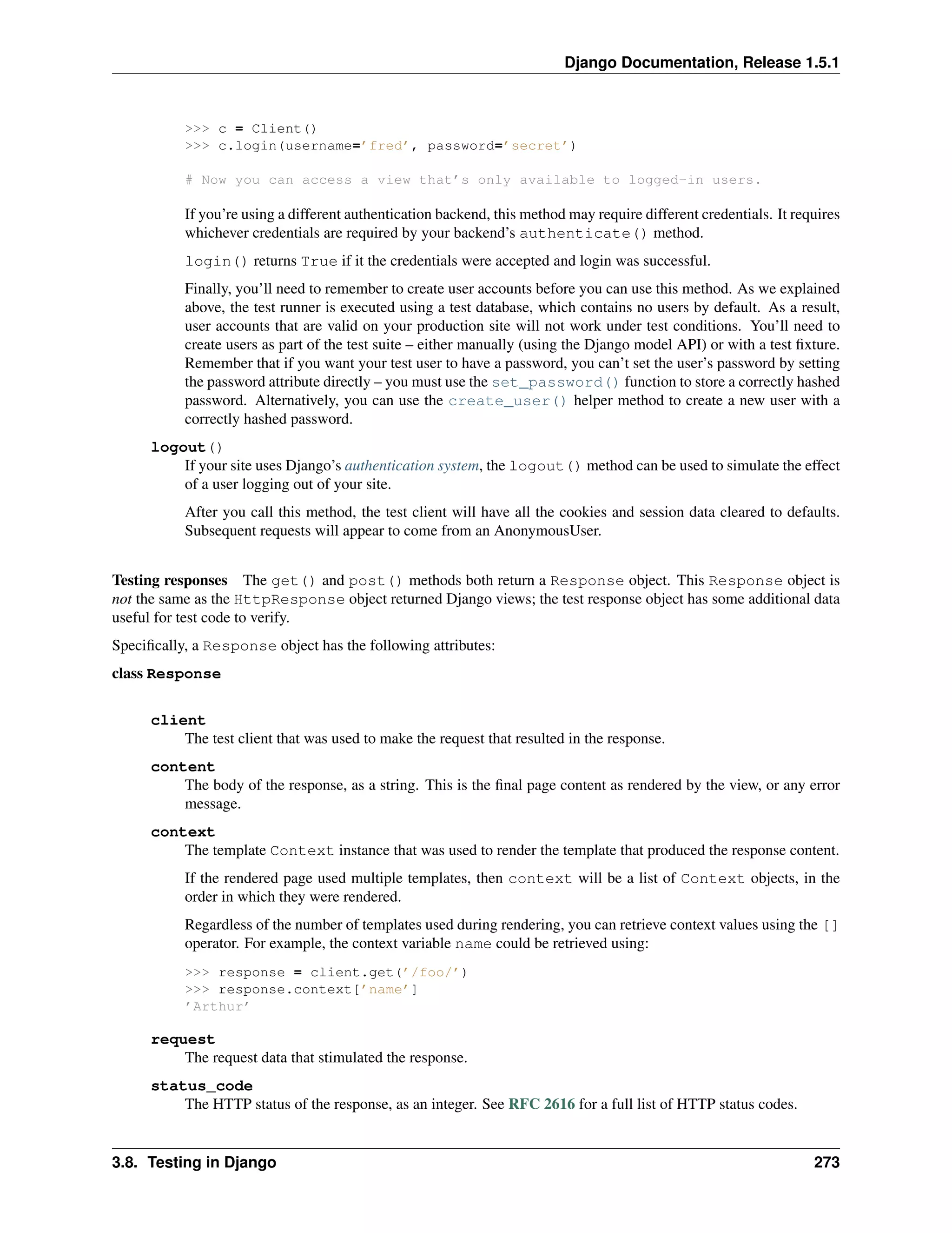 Django Documentation, Release 1.5.1 
>>> c = Client() 
>>> c.login(username=’fred’, password=’secret’) 
# Now you can access a view that’s only available to logged-in users. 
If you’re using a different authentication backend, this method may require different credentials. It requires 
whichever credentials are required by your backend’s authenticate() method. 
login() returns True if it the credentials were accepted and login was successful. 
Finally, you’ll need to remember to create user accounts before you can use this method. As we explained 
above, the test runner is executed using a test database, which contains no users by default. As a result, 
user accounts that are valid on your production site will not work under test conditions. You’ll need to 
create users as part of the test suite – either manually (using the Django model API) or with a test fixture. 
Remember that if you want your test user to have a password, you can’t set the user’s password by setting 
the password attribute directly – you must use the set_password() function to store a correctly hashed 
password. Alternatively, you can use the create_user() helper method to create a new user with a 
correctly hashed password. 
logout() 
If your site uses Django’s authentication system, the logout() method can be used to simulate the effect 
of a user logging out of your site. 
After you call this method, the test client will have all the cookies and session data cleared to defaults. 
Subsequent requests will appear to come from an AnonymousUser. 
Testing responses The get() and post() methods both return a Response object. This Response object is 
not the same as the HttpResponse object returned Django views; the test response object has some additional data 
useful for test code to verify. 
Specifically, a Response object has the following attributes: 
class Response 
client 
The test client that was used to make the request that resulted in the response. 
content 
The body of the response, as a string. This is the final page content as rendered by the view, or any error 
message. 
context 
The template Context instance that was used to render the template that produced the response content. 
If the rendered page used multiple templates, then context will be a list of Context objects, in the 
order in which they were rendered. 
Regardless of the number of templates used during rendering, you can retrieve context values using the [] 
operator. For example, the context variable name could be retrieved using: 
>>> response = client.get(’/foo/’) 
>>> response.context[’name’] 
’Arthur’ 
request 
The request data that stimulated the response. 
status_code 
The HTTP status of the response, as an integer. See RFC 2616 for a full list of HTTP status codes. 
3.8. Testing in Django 273 
 