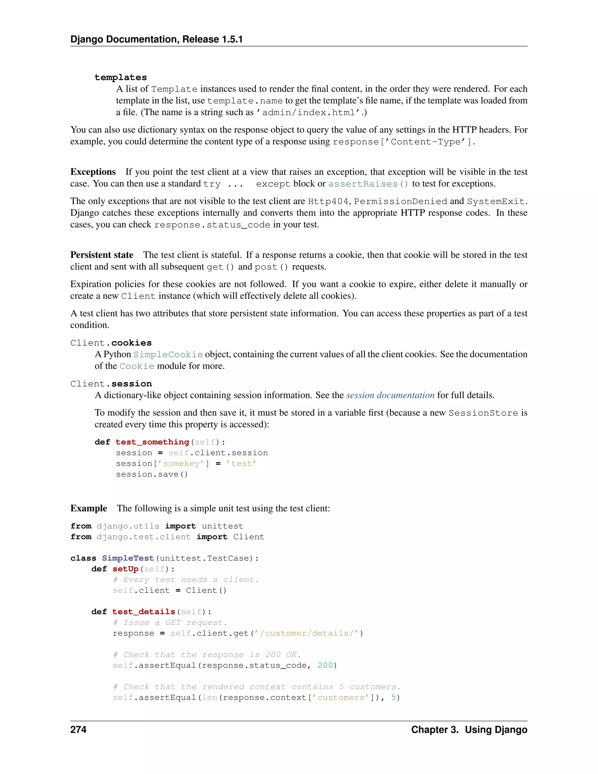Django Documentation, Release 1.5.1 
templates 
A list of Template instances used to render the final content, in the order they were rendered. For each 
template in the list, use template.name to get the template’s file name, if the template was loaded from 
a file. (The name is a string such as ’admin/index.html’.) 
You can also use dictionary syntax on the response object to query the value of any settings in the HTTP headers. For 
example, you could determine the content type of a response using response[’Content-Type’]. 
Exceptions If you point the test client at a view that raises an exception, that exception will be visible in the test 
case. You can then use a standard try ... except block or assertRaises() to test for exceptions. 
The only exceptions that are not visible to the test client are Http404, PermissionDenied and SystemExit. 
Django catches these exceptions internally and converts them into the appropriate HTTP response codes. In these 
cases, you can check response.status_code in your test. 
Persistent state The test client is stateful. If a response returns a cookie, then that cookie will be stored in the test 
client and sent with all subsequent get() and post() requests. 
Expiration policies for these cookies are not followed. If you want a cookie to expire, either delete it manually or 
create a new Client instance (which will effectively delete all cookies). 
A test client has two attributes that store persistent state information. You can access these properties as part of a test 
condition. 
Client.cookies 
A Python SimpleCookie object, containing the current values of all the client cookies. See the documentation 
of the Cookie module for more. 
Client.session 
A dictionary-like object containing session information. See the session documentation for full details. 
To modify the session and then save it, it must be stored in a variable first (because a new SessionStore is 
created every time this property is accessed): 
def test_something(self): 
session = self.client.session 
session[’somekey’] = ’test’ 
session.save() 
Example The following is a simple unit test using the test client: 
from django.utils import unittest 
from django.test.client import Client 
class SimpleTest(unittest.TestCase): 
def setUp(self): 
# Every test needs a client. 
self.client = Client() 
def test_details(self): 
# Issue a GET request. 
response = self.client.get(’/customer/details/’) 
# Check that the response is 200 OK. 
self.assertEqual(response.status_code, 200) 
# Check that the rendered context contains 5 customers. 
self.assertEqual(len(response.context[’customers’]), 5) 
274 Chapter 3. Using Django 
 