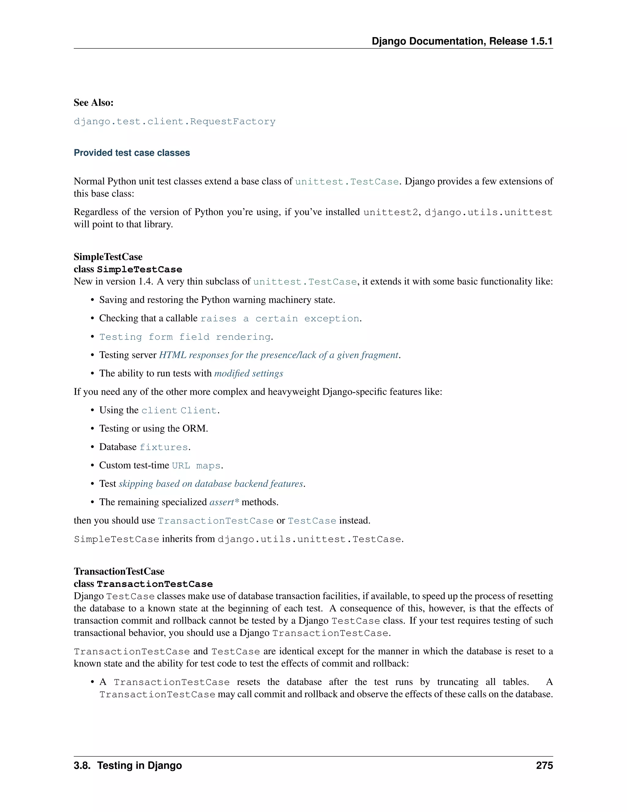 Django Documentation, Release 1.5.1 
See Also: 
django.test.client.RequestFactory 
Provided test case classes 
Normal Python unit test classes extend a base class of unittest.TestCase. Django provides a few extensions of 
this base class: 
Regardless of the version of Python you’re using, if you’ve installed unittest2, django.utils.unittest 
will point to that library. 
SimpleTestCase 
class SimpleTestCase 
New in version 1.4. A very thin subclass of unittest.TestCase, it extends it with some basic functionality like: 
• Saving and restoring the Python warning machinery state. 
• Checking that a callable raises a certain exception. 
• Testing form field rendering. 
• Testing server HTML responses for the presence/lack of a given fragment. 
• The ability to run tests with modified settings 
If you need any of the other more complex and heavyweight Django-specific features like: 
• Using the client Client. 
• Testing or using the ORM. 
• Database fixtures. 
• Custom test-time URL maps. 
• Test skipping based on database backend features. 
• The remaining specialized assert* methods. 
then you should use TransactionTestCase or TestCase instead. 
SimpleTestCase inherits from django.utils.unittest.TestCase. 
TransactionTestCase 
class TransactionTestCase 
Django TestCase classes make use of database transaction facilities, if available, to speed up the process of resetting 
the database to a known state at the beginning of each test. A consequence of this, however, is that the effects of 
transaction commit and rollback cannot be tested by a Django TestCase class. If your test requires testing of such 
transactional behavior, you should use a Django TransactionTestCase. 
TransactionTestCase and TestCase are identical except for the manner in which the database is reset to a 
known state and the ability for test code to test the effects of commit and rollback: 
• A TransactionTestCase resets the database after the test runs by truncating all tables. A 
TransactionTestCase may call commit and rollback and observe the effects of these calls on the database. 
3.8. Testing in Django 275 
 