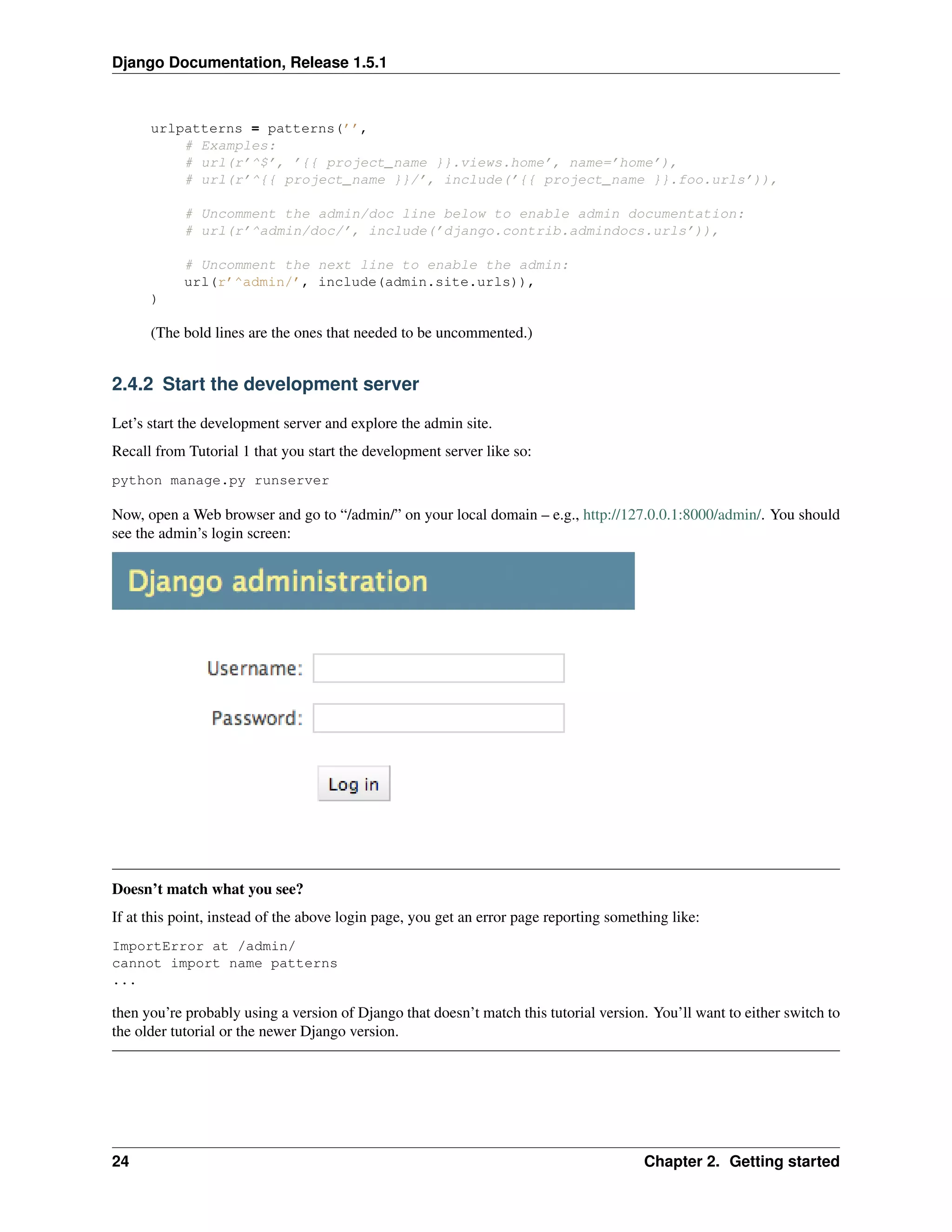 Django Documentation, Release 1.5.1 
urlpatterns = patterns(’’, 
# Examples: 
# url(r’^$’, ’{{ project_name }}.views.home’, name=’home’), 
# url(r’^{{ project_name }}/’, include(’{{ project_name }}.foo.urls’)), 
# Uncomment the admin/doc line below to enable admin documentation: 
# url(r’^admin/doc/’, include(’django.contrib.admindocs.urls’)), 
# Uncomment the next line to enable the admin: 
url(r’^admin/’, include(admin.site.urls)), 
) 
(The bold lines are the ones that needed to be uncommented.) 
2.4.2 Start the development server 
Let’s start the development server and explore the admin site. 
Recall from Tutorial 1 that you start the development server like so: 
python manage.py runserver 
Now, open a Web browser and go to “/admin/” on your local domain – e.g., http://127.0.0.1:8000/admin/. You should 
see the admin’s login screen: 
Doesn’t match what you see? 
If at this point, instead of the above login page, you get an error page reporting something like: 
ImportError at /admin/ 
cannot import name patterns 
... 
then you’re probably using a version of Django that doesn’t match this tutorial version. You’ll want to either switch to 
the older tutorial or the newer Django version. 
24 Chapter 2. Getting started 
 