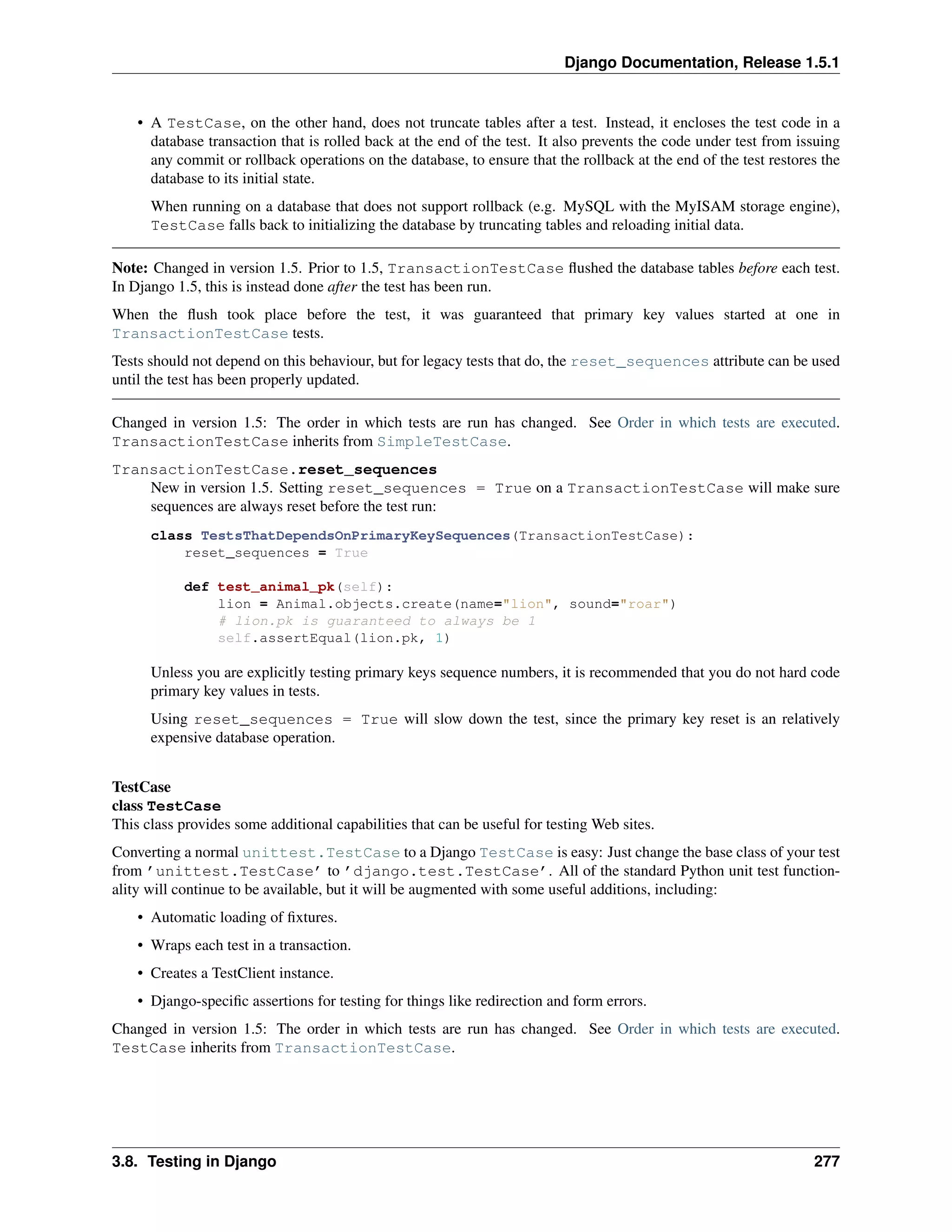 Django Documentation, Release 1.5.1 
• A TestCase, on the other hand, does not truncate tables after a test. Instead, it encloses the test code in a 
database transaction that is rolled back at the end of the test. It also prevents the code under test from issuing 
any commit or rollback operations on the database, to ensure that the rollback at the end of the test restores the 
database to its initial state. 
When running on a database that does not support rollback (e.g. MySQL with the MyISAM storage engine), 
TestCase falls back to initializing the database by truncating tables and reloading initial data. 
Note: Changed in version 1.5. Prior to 1.5, TransactionTestCase flushed the database tables before each test. 
In Django 1.5, this is instead done after the test has been run. 
When the flush took place before the test, it was guaranteed that primary key values started at one in 
TransactionTestCase tests. 
Tests should not depend on this behaviour, but for legacy tests that do, the reset_sequences attribute can be used 
until the test has been properly updated. 
Changed in version 1.5: The order in which tests are run has changed. See Order in which tests are executed. 
TransactionTestCase inherits from SimpleTestCase. 
TransactionTestCase.reset_sequences 
New in version 1.5. Setting reset_sequences = True on a TransactionTestCase will make sure 
sequences are always reset before the test run: 
class TestsThatDependsOnPrimaryKeySequences(TransactionTestCase): 
reset_sequences = True 
def test_animal_pk(self): 
lion = Animal.objects.create(name="lion", sound="roar") 
# lion.pk is guaranteed to always be 1 
self.assertEqual(lion.pk, 1) 
Unless you are explicitly testing primary keys sequence numbers, it is recommended that you do not hard code 
primary key values in tests. 
Using reset_sequences = True will slow down the test, since the primary key reset is an relatively 
expensive database operation. 
TestCase 
class TestCase 
This class provides some additional capabilities that can be useful for testing Web sites. 
Converting a normal unittest.TestCase to a Django TestCase is easy: Just change the base class of your test 
from ’unittest.TestCase’ to ’django.test.TestCase’. All of the standard Python unit test function-ality 
will continue to be available, but it will be augmented with some useful additions, including: 
• Automatic loading of fixtures. 
• Wraps each test in a transaction. 
• Creates a TestClient instance. 
• Django-specific assertions for testing for things like redirection and form errors. 
Changed in version 1.5: The order in which tests are run has changed. See Order in which tests are executed. 
TestCase inherits from TransactionTestCase. 
3.8. Testing in Django 277 
 