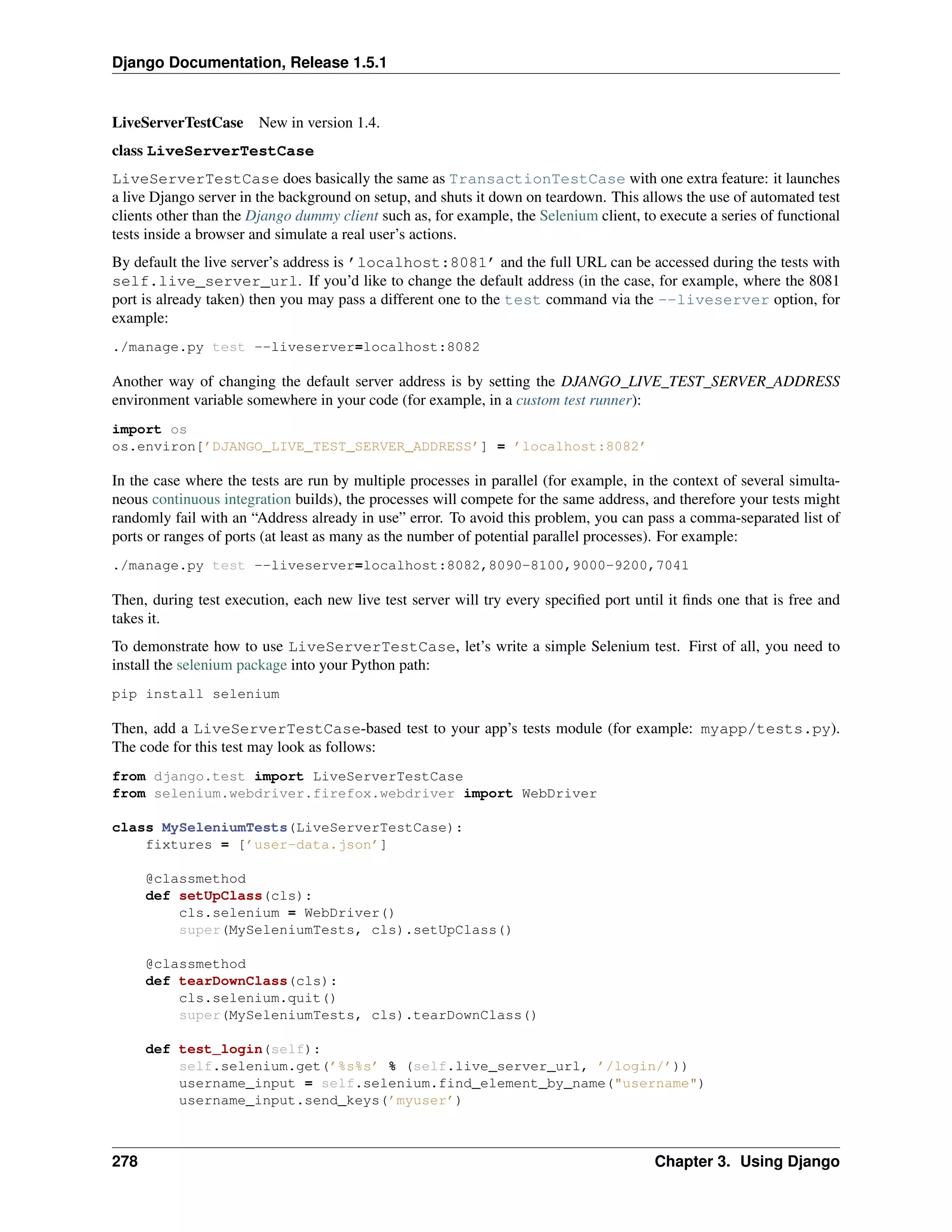 Django Documentation, Release 1.5.1 
LiveServerTestCase New in version 1.4. 
class LiveServerTestCase 
LiveServerTestCase does basically the same as TransactionTestCase with one extra feature: it launches 
a live Django server in the background on setup, and shuts it down on teardown. This allows the use of automated test 
clients other than the Django dummy client such as, for example, the Selenium client, to execute a series of functional 
tests inside a browser and simulate a real user’s actions. 
By default the live server’s address is ’localhost:8081’ and the full URL can be accessed during the tests with 
self.live_server_url. If you’d like to change the default address (in the case, for example, where the 8081 
port is already taken) then you may pass a different one to the test command via the --liveserver option, for 
example: 
./manage.py test --liveserver=localhost:8082 
Another way of changing the default server address is by setting the DJANGO_LIVE_TEST_SERVER_ADDRESS 
environment variable somewhere in your code (for example, in a custom test runner): 
import os 
os.environ[’DJANGO_LIVE_TEST_SERVER_ADDRESS’] = ’localhost:8082’ 
In the case where the tests are run by multiple processes in parallel (for example, in the context of several simulta-neous 
continuous integration builds), the processes will compete for the same address, and therefore your tests might 
randomly fail with an “Address already in use” error. To avoid this problem, you can pass a comma-separated list of 
ports or ranges of ports (at least as many as the number of potential parallel processes). For example: 
./manage.py test --liveserver=localhost:8082,8090-8100,9000-9200,7041 
Then, during test execution, each new live test server will try every specified port until it finds one that is free and 
takes it. 
To demonstrate how to use LiveServerTestCase, let’s write a simple Selenium test. First of all, you need to 
install the selenium package into your Python path: 
pip install selenium 
Then, add a LiveServerTestCase-based test to your app’s tests module (for example: myapp/tests.py). 
The code for this test may look as follows: 
from django.test import LiveServerTestCase 
from selenium.webdriver.firefox.webdriver import WebDriver 
class MySeleniumTests(LiveServerTestCase): 
fixtures = [’user-data.json’] 
@classmethod 
def setUpClass(cls): 
cls.selenium = WebDriver() 
super(MySeleniumTests, cls).setUpClass() 
@classmethod 
def tearDownClass(cls): 
cls.selenium.quit() 
super(MySeleniumTests, cls).tearDownClass() 
def test_login(self): 
self.selenium.get(’%s%s’ % (self.live_server_url, ’/login/’)) 
username_input = self.selenium.find_element_by_name("username") 
username_input.send_keys(’myuser’) 
278 Chapter 3. Using Django 
 