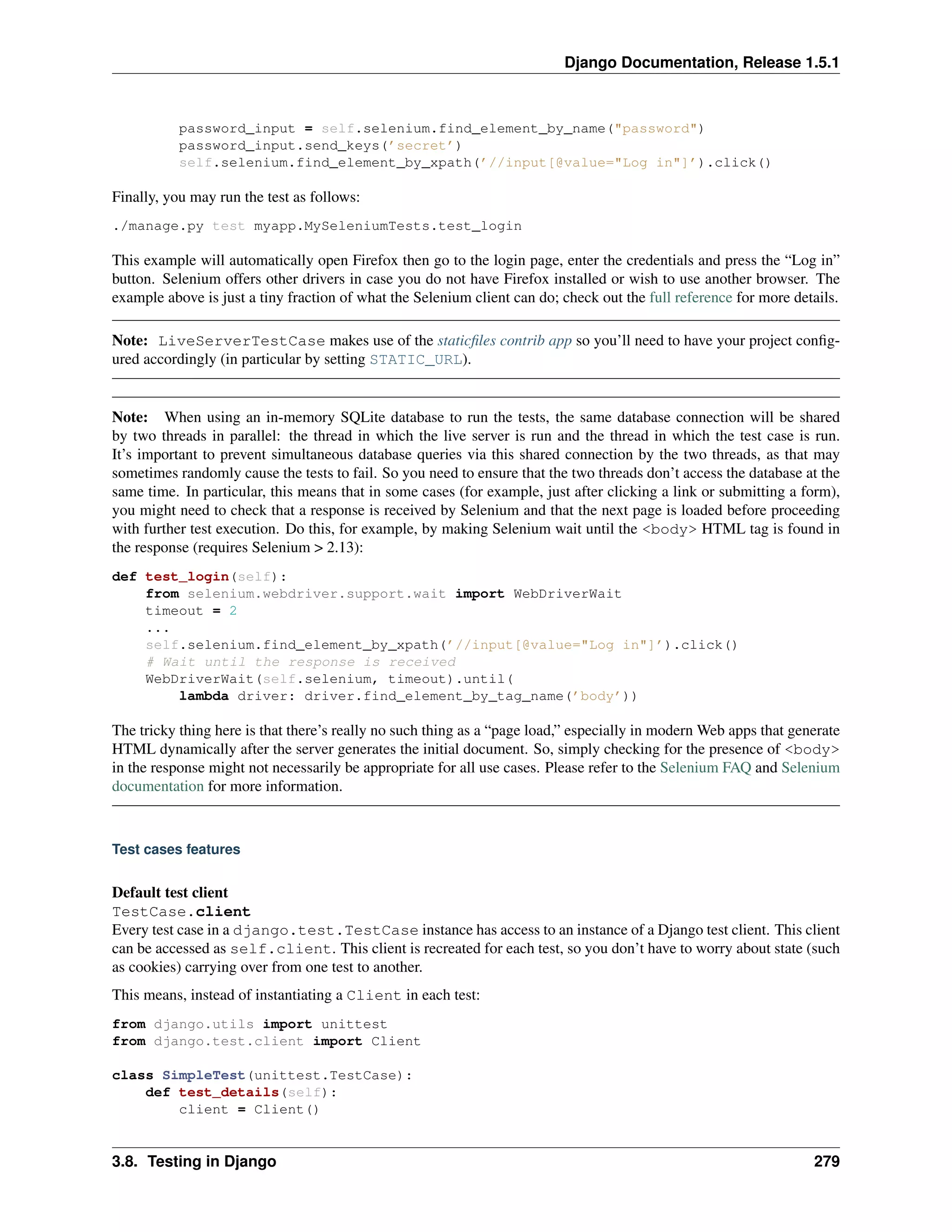 Django Documentation, Release 1.5.1 
password_input = self.selenium.find_element_by_name("password") 
password_input.send_keys(’secret’) 
self.selenium.find_element_by_xpath(’//input[@value="Log in"]’).click() 
Finally, you may run the test as follows: 
./manage.py test myapp.MySeleniumTests.test_login 
This example will automatically open Firefox then go to the login page, enter the credentials and press the “Log in” 
button. Selenium offers other drivers in case you do not have Firefox installed or wish to use another browser. The 
example above is just a tiny fraction of what the Selenium client can do; check out the full reference for more details. 
Note: LiveServerTestCase makes use of the staticfiles contrib app so you’ll need to have your project config-ured 
accordingly (in particular by setting STATIC_URL). 
Note: When using an in-memory SQLite database to run the tests, the same database connection will be shared 
by two threads in parallel: the thread in which the live server is run and the thread in which the test case is run. 
It’s important to prevent simultaneous database queries via this shared connection by the two threads, as that may 
sometimes randomly cause the tests to fail. So you need to ensure that the two threads don’t access the database at the 
same time. In particular, this means that in some cases (for example, just after clicking a link or submitting a form), 
you might need to check that a response is received by Selenium and that the next page is loaded before proceeding 
with further test execution. Do this, for example, by making Selenium wait until the <body> HTML tag is found in 
the response (requires Selenium > 2.13): 
def test_login(self): 
from selenium.webdriver.support.wait import WebDriverWait 
timeout = 2 
... 
self.selenium.find_element_by_xpath(’//input[@value="Log in"]’).click() 
# Wait until the response is received 
WebDriverWait(self.selenium, timeout).until( 
lambda driver: driver.find_element_by_tag_name(’body’)) 
The tricky thing here is that there’s really no such thing as a “page load,” especially in modern Web apps that generate 
HTML dynamically after the server generates the initial document. So, simply checking for the presence of <body> 
in the response might not necessarily be appropriate for all use cases. Please refer to the Selenium FAQ and Selenium 
documentation for more information. 
Test cases features 
Default test client 
TestCase.client 
Every test case in a django.test.TestCase instance has access to an instance of a Django test client. This client 
can be accessed as self.client. This client is recreated for each test, so you don’t have to worry about state (such 
as cookies) carrying over from one test to another. 
This means, instead of instantiating a Client in each test: 
from django.utils import unittest 
from django.test.client import Client 
class SimpleTest(unittest.TestCase): 
def test_details(self): 
client = Client() 
3.8. Testing in Django 279 
 