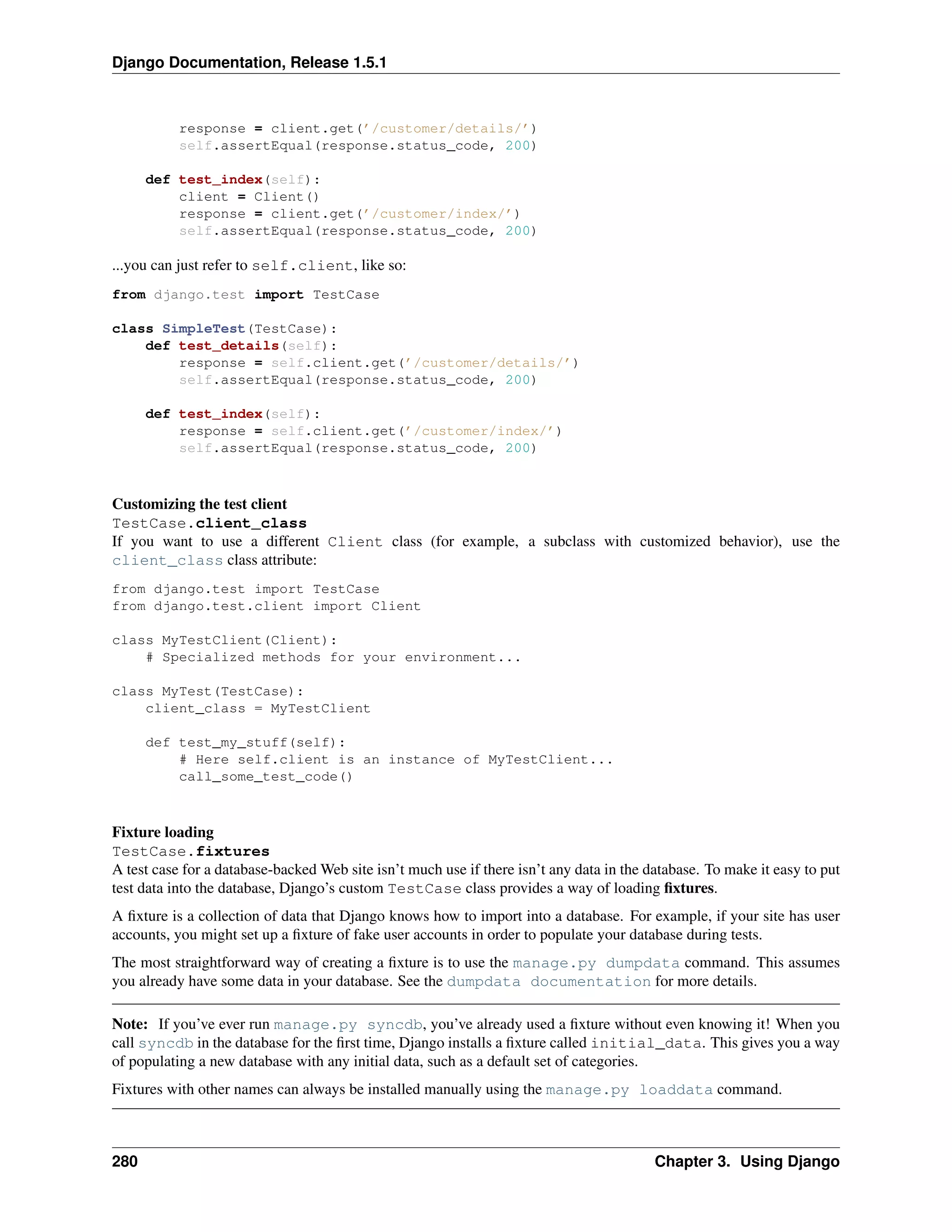 Django Documentation, Release 1.5.1 
response = client.get(’/customer/details/’) 
self.assertEqual(response.status_code, 200) 
def test_index(self): 
client = Client() 
response = client.get(’/customer/index/’) 
self.assertEqual(response.status_code, 200) 
...you can just refer to self.client, like so: 
from django.test import TestCase 
class SimpleTest(TestCase): 
def test_details(self): 
response = self.client.get(’/customer/details/’) 
self.assertEqual(response.status_code, 200) 
def test_index(self): 
response = self.client.get(’/customer/index/’) 
self.assertEqual(response.status_code, 200) 
Customizing the test client 
TestCase.client_class 
If you want to use a different Client class (for example, a subclass with customized behavior), use the 
client_class class attribute: 
from django.test import TestCase 
from django.test.client import Client 
class MyTestClient(Client): 
# Specialized methods for your environment... 
class MyTest(TestCase): 
client_class = MyTestClient 
def test_my_stuff(self): 
# Here self.client is an instance of MyTestClient... 
call_some_test_code() 
Fixture loading 
TestCase.fixtures 
A test case for a database-backedWeb site isn’t much use if there isn’t any data in the database. To make it easy to put 
test data into the database, Django’s custom TestCase class provides a way of loading fixtures. 
A fixture is a collection of data that Django knows how to import into a database. For example, if your site has user 
accounts, you might set up a fixture of fake user accounts in order to populate your database during tests. 
The most straightforward way of creating a fixture is to use the manage.py dumpdata command. This assumes 
you already have some data in your database. See the dumpdata documentation for more details. 
Note: If you’ve ever run manage.py syncdb, you’ve already used a fixture without even knowing it! When you 
call syncdb in the database for the first time, Django installs a fixture called initial_data. This gives you a way 
of populating a new database with any initial data, such as a default set of categories. 
Fixtures with other names can always be installed manually using the manage.py loaddata command. 
280 Chapter 3. Using Django 
 