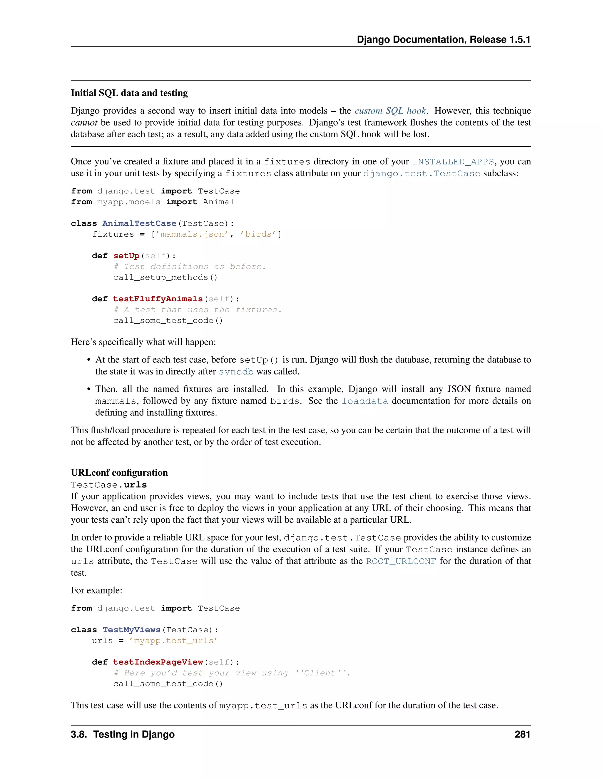 Django Documentation, Release 1.5.1 
Initial SQL data and testing 
Django provides a second way to insert initial data into models – the custom SQL hook. However, this technique 
cannot be used to provide initial data for testing purposes. Django’s test framework flushes the contents of the test 
database after each test; as a result, any data added using the custom SQL hook will be lost. 
Once you’ve created a fixture and placed it in a fixtures directory in one of your INSTALLED_APPS, you can 
use it in your unit tests by specifying a fixtures class attribute on your django.test.TestCase subclass: 
from django.test import TestCase 
from myapp.models import Animal 
class AnimalTestCase(TestCase): 
fixtures = [’mammals.json’, ’birds’] 
def setUp(self): 
# Test definitions as before. 
call_setup_methods() 
def testFluffyAnimals(self): 
# A test that uses the fixtures. 
call_some_test_code() 
Here’s specifically what will happen: 
• At the start of each test case, before setUp() is run, Django will flush the database, returning the database to 
the state it was in directly after syncdb was called. 
• Then, all the named fixtures are installed. In this example, Django will install any JSON fixture named 
mammals, followed by any fixture named birds. See the loaddata documentation for more details on 
defining and installing fixtures. 
This flush/load procedure is repeated for each test in the test case, so you can be certain that the outcome of a test will 
not be affected by another test, or by the order of test execution. 
URLconf configuration 
TestCase.urls 
If your application provides views, you may want to include tests that use the test client to exercise those views. 
However, an end user is free to deploy the views in your application at any URL of their choosing. This means that 
your tests can’t rely upon the fact that your views will be available at a particular URL. 
In order to provide a reliable URL space for your test, django.test.TestCase provides the ability to customize 
the URLconf configuration for the duration of the execution of a test suite. If your TestCase instance defines an 
urls attribute, the TestCase will use the value of that attribute as the ROOT_URLCONF for the duration of that 
test. 
For example: 
from django.test import TestCase 
class TestMyViews(TestCase): 
urls = ’myapp.test_urls’ 
def testIndexPageView(self): 
# Here you’d test your view using ‘‘Client‘‘. 
call_some_test_code() 
This test case will use the contents of myapp.test_urls as the URLconf for the duration of the test case. 
3.8. Testing in Django 281 
 