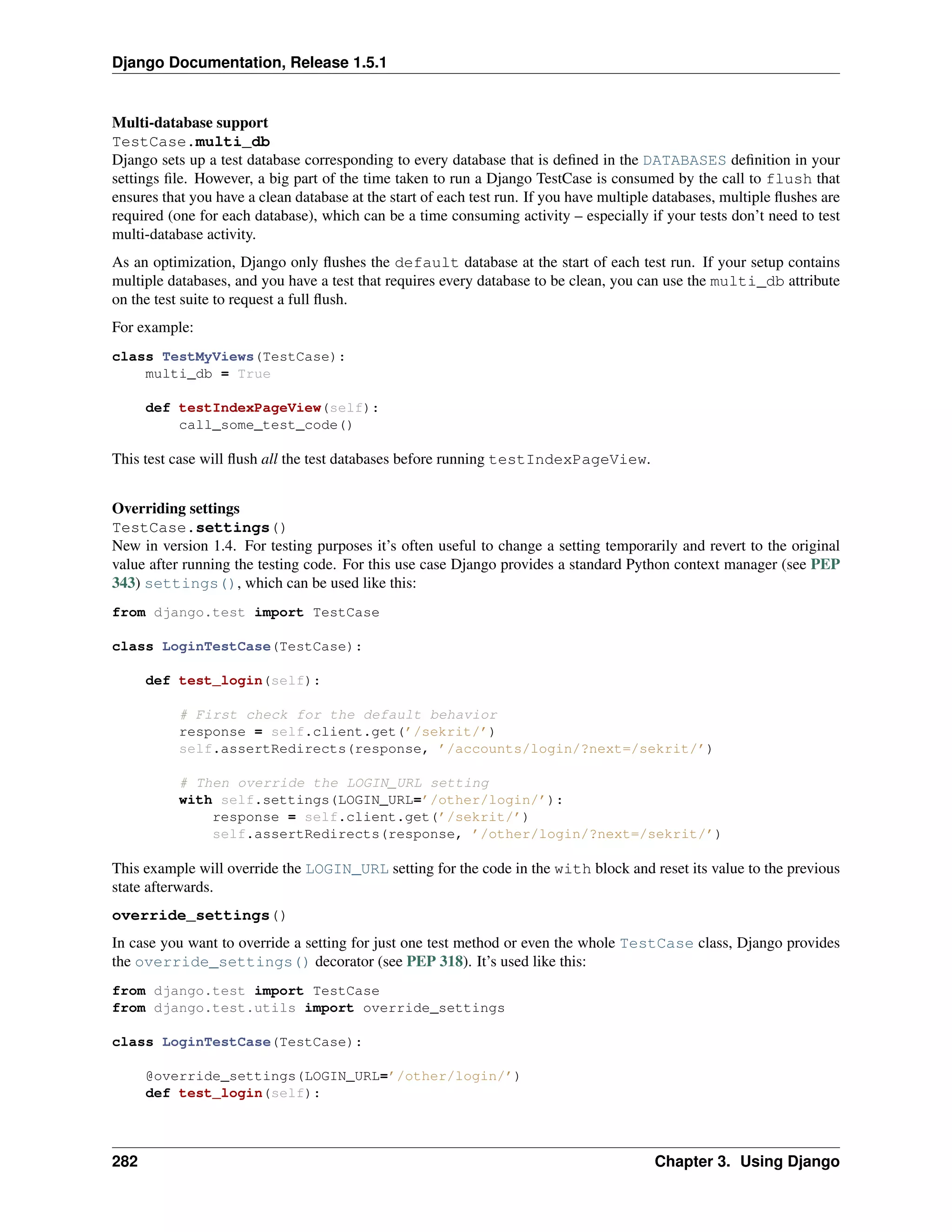 Django Documentation, Release 1.5.1 
Multi-database support 
TestCase.multi_db 
Django sets up a test database corresponding to every database that is defined in the DATABASES definition in your 
settings file. However, a big part of the time taken to run a Django TestCase is consumed by the call to flush that 
ensures that you have a clean database at the start of each test run. If you have multiple databases, multiple flushes are 
required (one for each database), which can be a time consuming activity – especially if your tests don’t need to test 
multi-database activity. 
As an optimization, Django only flushes the default database at the start of each test run. If your setup contains 
multiple databases, and you have a test that requires every database to be clean, you can use the multi_db attribute 
on the test suite to request a full flush. 
For example: 
class TestMyViews(TestCase): 
multi_db = True 
def testIndexPageView(self): 
call_some_test_code() 
This test case will flush all the test databases before running testIndexPageView. 
Overriding settings 
TestCase.settings() 
New in version 1.4. For testing purposes it’s often useful to change a setting temporarily and revert to the original 
value after running the testing code. For this use case Django provides a standard Python context manager (see PEP 
343) settings(), which can be used like this: 
from django.test import TestCase 
class LoginTestCase(TestCase): 
def test_login(self): 
# First check for the default behavior 
response = self.client.get(’/sekrit/’) 
self.assertRedirects(response, ’/accounts/login/?next=/sekrit/’) 
# Then override the LOGIN_URL setting 
with self.settings(LOGIN_URL=’/other/login/’): 
response = self.client.get(’/sekrit/’) 
self.assertRedirects(response, ’/other/login/?next=/sekrit/’) 
This example will override the LOGIN_URL setting for the code in the with block and reset its value to the previous 
state afterwards. 
override_settings() 
In case you want to override a setting for just one test method or even the whole TestCase class, Django provides 
the override_settings() decorator (see PEP 318). It’s used like this: 
from django.test import TestCase 
from django.test.utils import override_settings 
class LoginTestCase(TestCase): 
@override_settings(LOGIN_URL=’/other/login/’) 
def test_login(self): 
282 Chapter 3. Using Django 
 