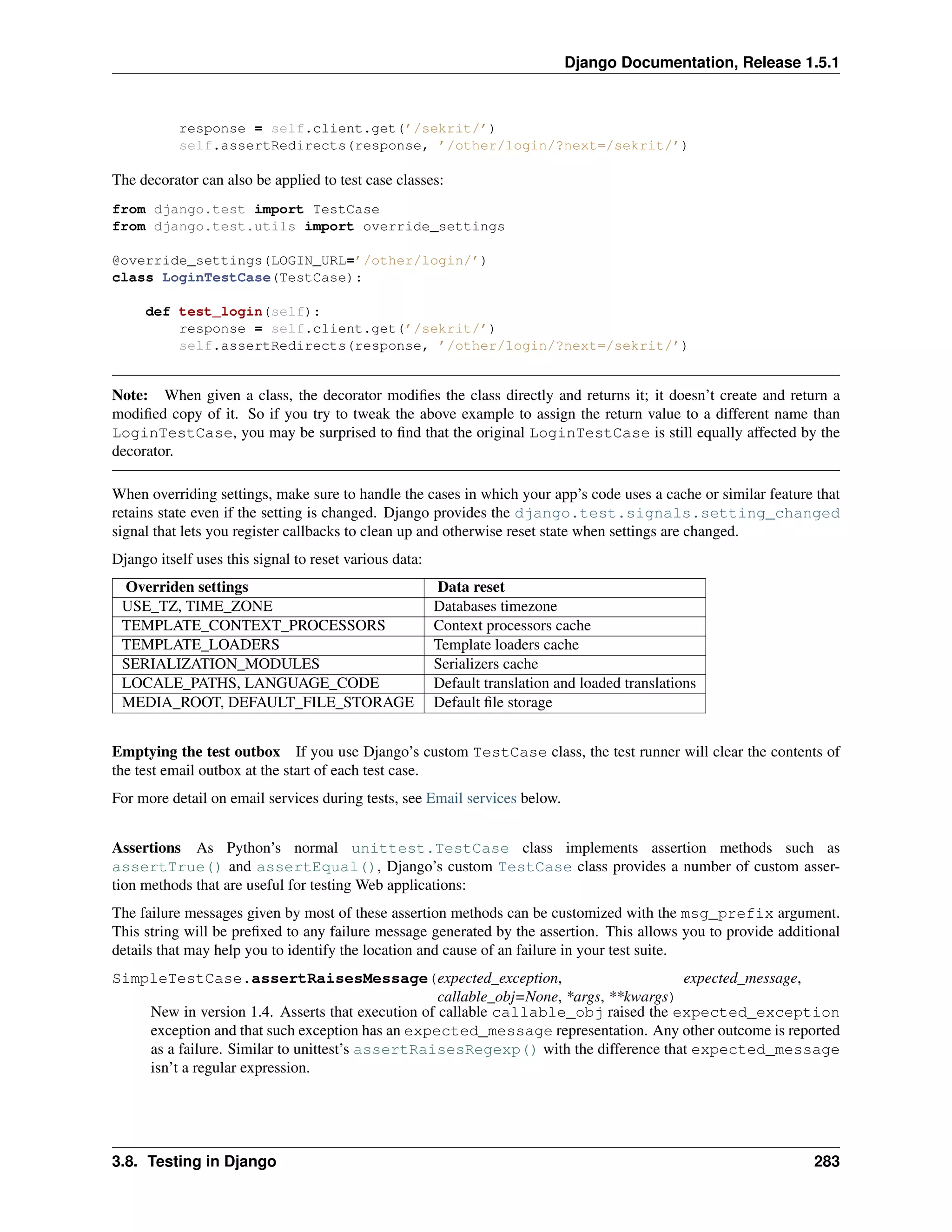 Django Documentation, Release 1.5.1 
response = self.client.get(’/sekrit/’) 
self.assertRedirects(response, ’/other/login/?next=/sekrit/’) 
The decorator can also be applied to test case classes: 
from django.test import TestCase 
from django.test.utils import override_settings 
@override_settings(LOGIN_URL=’/other/login/’) 
class LoginTestCase(TestCase): 
def test_login(self): 
response = self.client.get(’/sekrit/’) 
self.assertRedirects(response, ’/other/login/?next=/sekrit/’) 
Note: When given a class, the decorator modifies the class directly and returns it; it doesn’t create and return a 
modified copy of it. So if you try to tweak the above example to assign the return value to a different name than 
LoginTestCase, you may be surprised to find that the original LoginTestCase is still equally affected by the 
decorator. 
When overriding settings, make sure to handle the cases in which your app’s code uses a cache or similar feature that 
retains state even if the setting is changed. Django provides the django.test.signals.setting_changed 
signal that lets you register callbacks to clean up and otherwise reset state when settings are changed. 
Django itself uses this signal to reset various data: 
Overriden settings Data reset 
USE_TZ, TIME_ZONE Databases timezone 
TEMPLATE_CONTEXT_PROCESSORS Context processors cache 
TEMPLATE_LOADERS Template loaders cache 
SERIALIZATION_MODULES Serializers cache 
LOCALE_PATHS, LANGUAGE_CODE Default translation and loaded translations 
MEDIA_ROOT, DEFAULT_FILE_STORAGE Default file storage 
Emptying the test outbox If you use Django’s custom TestCase class, the test runner will clear the contents of 
the test email outbox at the start of each test case. 
For more detail on email services during tests, see Email services below. 
Assertions As Python’s normal unittest.TestCase class implements assertion methods such as 
assertTrue() and assertEqual(), Django’s custom TestCase class provides a number of custom asser-tion 
methods that are useful for testing Web applications: 
The failure messages given by most of these assertion methods can be customized with the msg_prefix argument. 
This string will be prefixed to any failure message generated by the assertion. This allows you to provide additional 
details that may help you to identify the location and cause of an failure in your test suite. 
SimpleTestCase.assertRaisesMessage(expected_exception, expected_message, 
callable_obj=None, *args, **kwargs) 
New in version 1.4. Asserts that execution of callable callable_obj raised the expected_exception 
exception and that such exception has an expected_message representation. Any other outcome is reported 
as a failure. Similar to unittest’s assertRaisesRegexp() with the difference that expected_message 
isn’t a regular expression. 
3.8. Testing in Django 283 
 
