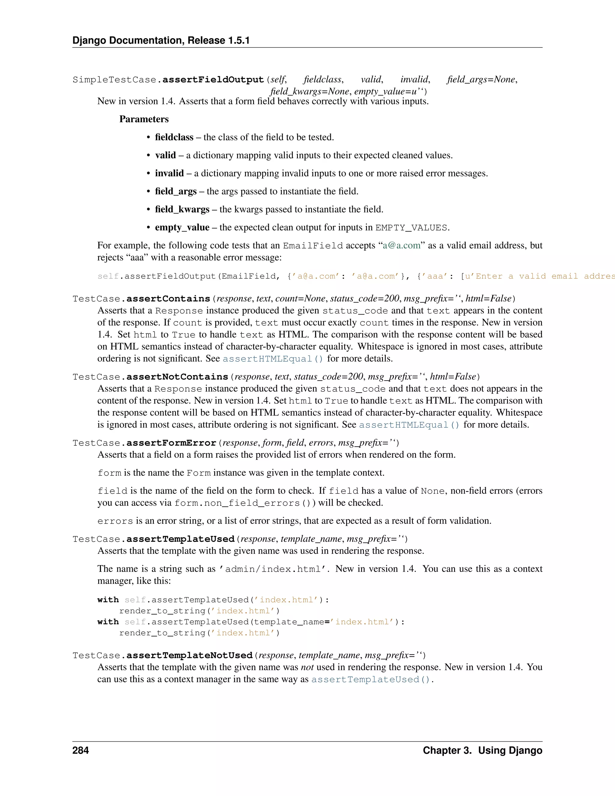 Django Documentation, Release 1.5.1 
SimpleTestCase.assertFieldOutput(self, fieldclass, valid, invalid, field_args=None, 
field_kwargs=None, empty_value=u’‘) 
New in version 1.4. Asserts that a form field behaves correctly with various inputs. 
Parameters 
• fieldclass – the class of the field to be tested. 
• valid – a dictionary mapping valid inputs to their expected cleaned values. 
• invalid – a dictionary mapping invalid inputs to one or more raised error messages. 
• field_args – the args passed to instantiate the field. 
• field_kwargs – the kwargs passed to instantiate the field. 
• empty_value – the expected clean output for inputs in EMPTY_VALUES. 
For example, the following code tests that an EmailField accepts “a@a.com” as a valid email address, but 
rejects “aaa” with a reasonable error message: 
self.assertFieldOutput(EmailField, {’a@a.com’: ’a@a.com’}, {’aaa’: [u’Enter a valid email address.’]}) 
TestCase.assertContains(response, text, count=None, status_code=200, msg_prefix=’‘, html=False) 
Asserts that a Response instance produced the given status_code and that text appears in the content 
of the response. If count is provided, text must occur exactly count times in the response. New in version 
1.4. Set html to True to handle text as HTML. The comparison with the response content will be based 
on HTML semantics instead of character-by-character equality. Whitespace is ignored in most cases, attribute 
ordering is not significant. See assertHTMLEqual() for more details. 
TestCase.assertNotContains(response, text, status_code=200, msg_prefix=’‘, html=False) 
Asserts that a Response instance produced the given status_code and that text does not appears in the 
content of the response. New in version 1.4. Set html to True to handle text as HTML. The comparison with 
the response content will be based on HTML semantics instead of character-by-character equality. Whitespace 
is ignored in most cases, attribute ordering is not significant. See assertHTMLEqual() for more details. 
TestCase.assertFormError(response, form, field, errors, msg_prefix=’‘) 
Asserts that a field on a form raises the provided list of errors when rendered on the form. 
form is the name the Form instance was given in the template context. 
field is the name of the field on the form to check. If field has a value of None, non-field errors (errors 
you can access via form.non_field_errors()) will be checked. 
errors is an error string, or a list of error strings, that are expected as a result of form validation. 
TestCase.assertTemplateUsed(response, template_name, msg_prefix=’‘) 
Asserts that the template with the given name was used in rendering the response. 
The name is a string such as ’admin/index.html’. New in version 1.4. You can use this as a context 
manager, like this: 
with self.assertTemplateUsed(’index.html’): 
render_to_string(’index.html’) 
with self.assertTemplateUsed(template_name=’index.html’): 
render_to_string(’index.html’) 
TestCase.assertTemplateNotUsed(response, template_name, msg_prefix=’‘) 
Asserts that the template with the given name was not used in rendering the response. New in version 1.4. You 
can use this as a context manager in the same way as assertTemplateUsed(). 
284 Chapter 3. Using Django 
 