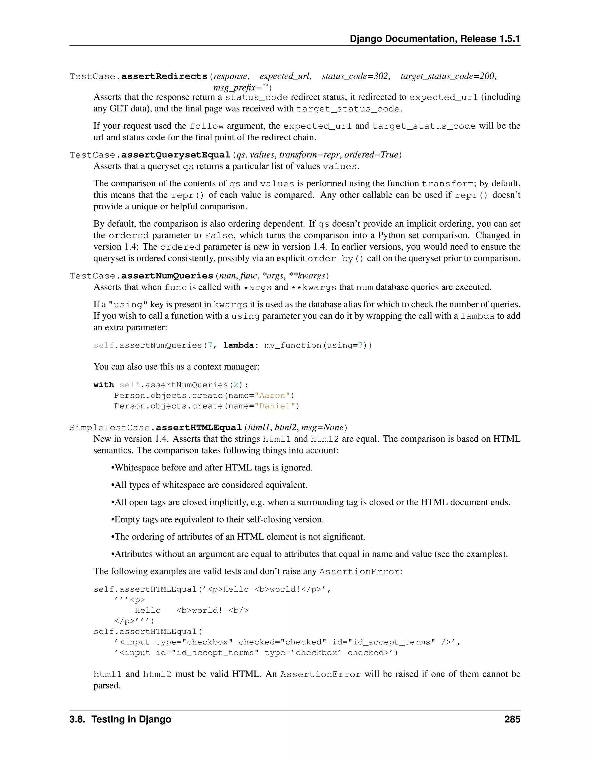 Django Documentation, Release 1.5.1 
TestCase.assertRedirects(response, expected_url, status_code=302, target_status_code=200, 
msg_prefix=’‘) 
Asserts that the response return a status_code redirect status, it redirected to expected_url (including 
any GET data), and the final page was received with target_status_code. 
If your request used the follow argument, the expected_url and target_status_code will be the 
url and status code for the final point of the redirect chain. 
TestCase.assertQuerysetEqual(qs, values, transform=repr, ordered=True) 
Asserts that a queryset qs returns a particular list of values values. 
The comparison of the contents of qs and values is performed using the function transform; by default, 
this means that the repr() of each value is compared. Any other callable can be used if repr() doesn’t 
provide a unique or helpful comparison. 
By default, the comparison is also ordering dependent. If qs doesn’t provide an implicit ordering, you can set 
the ordered parameter to False, which turns the comparison into a Python set comparison. Changed in 
version 1.4: The ordered parameter is new in version 1.4. In earlier versions, you would need to ensure the 
queryset is ordered consistently, possibly via an explicit order_by() call on the queryset prior to comparison. 
TestCase.assertNumQueries(num, func, *args, **kwargs) 
Asserts that when func is called with *args and **kwargs that num database queries are executed. 
If a "using" key is present in kwargs it is used as the database alias for which to check the number of queries. 
If you wish to call a function with a using parameter you can do it by wrapping the call with a lambda to add 
an extra parameter: 
self.assertNumQueries(7, lambda: my_function(using=7)) 
You can also use this as a context manager: 
with self.assertNumQueries(2): 
Person.objects.create(name="Aaron") 
Person.objects.create(name="Daniel") 
SimpleTestCase.assertHTMLEqual(html1, html2, msg=None) 
New in version 1.4. Asserts that the strings html1 and html2 are equal. The comparison is based on HTML 
semantics. The comparison takes following things into account: 
•Whitespace before and after HTML tags is ignored. 
•All types of whitespace are considered equivalent. 
•All open tags are closed implicitly, e.g. when a surrounding tag is closed or the HTML document ends. 
•Empty tags are equivalent to their self-closing version. 
•The ordering of attributes of an HTML element is not significant. 
•Attributes without an argument are equal to attributes that equal in name and value (see the examples). 
The following examples are valid tests and don’t raise any AssertionError: 
self.assertHTMLEqual(’<p>Hello <b>world!</p>’, 
’’’<p> 
Hello <b>world! <b/> 
</p>’’’) 
self.assertHTMLEqual( 
’<input type="checkbox" checked="checked" id="id_accept_terms" />’, 
’<input id="id_accept_terms" type=’checkbox’ checked>’) 
html1 and html2 must be valid HTML. An AssertionError will be raised if one of them cannot be 
parsed. 
3.8. Testing in Django 285 
 