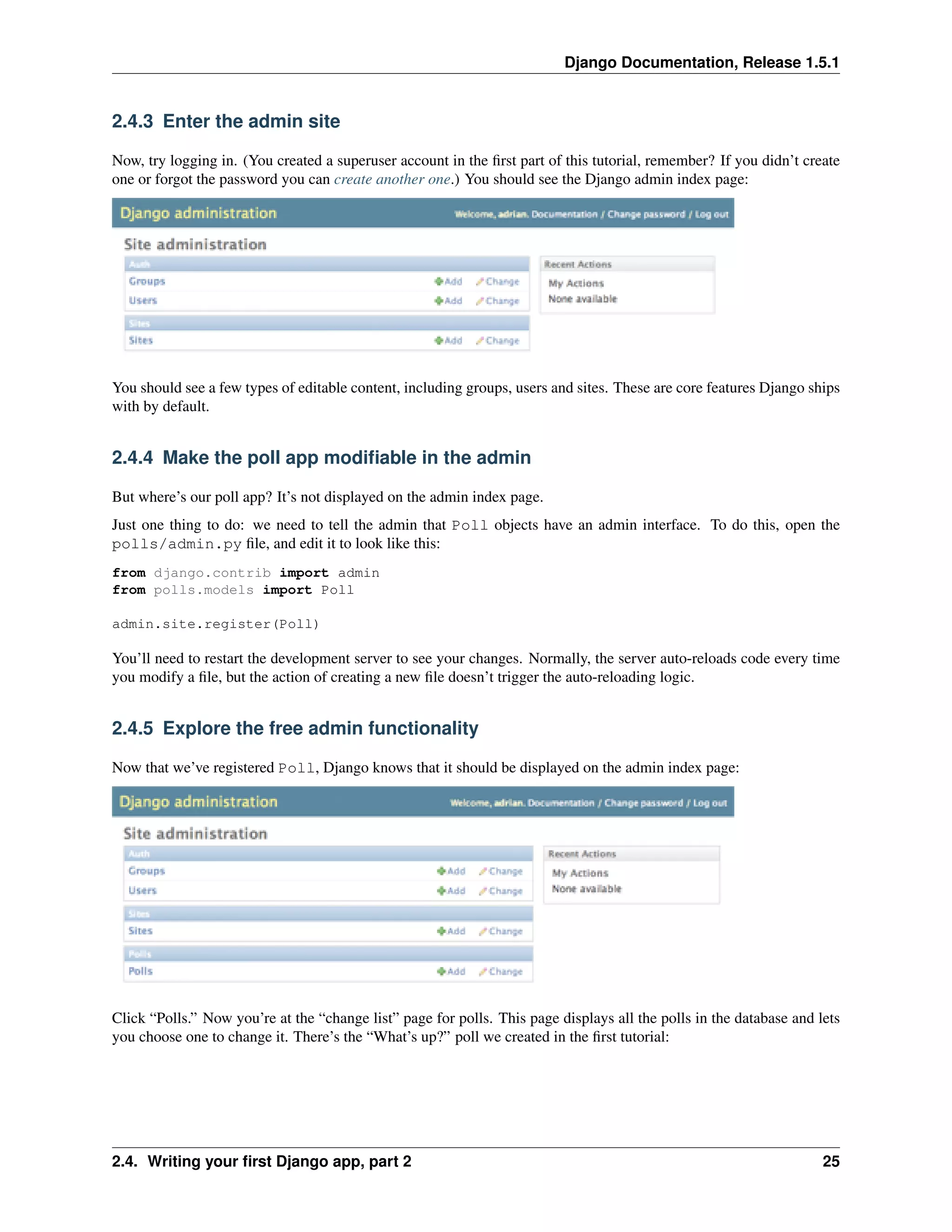 Django Documentation, Release 1.5.1 
2.4.3 Enter the admin site 
Now, try logging in. (You created a superuser account in the first part of this tutorial, remember? If you didn’t create 
one or forgot the password you can create another one.) You should see the Django admin index page: 
You should see a few types of editable content, including groups, users and sites. These are core features Django ships 
with by default. 
2.4.4 Make the poll app modifiable in the admin 
But where’s our poll app? It’s not displayed on the admin index page. 
Just one thing to do: we need to tell the admin that Poll objects have an admin interface. To do this, open the 
polls/admin.py file, and edit it to look like this: 
from django.contrib import admin 
from polls.models import Poll 
admin.site.register(Poll) 
You’ll need to restart the development server to see your changes. Normally, the server auto-reloads code every time 
you modify a file, but the action of creating a new file doesn’t trigger the auto-reloading logic. 
2.4.5 Explore the free admin functionality 
Now that we’ve registered Poll, Django knows that it should be displayed on the admin index page: 
Click “Polls.” Now you’re at the “change list” page for polls. This page displays all the polls in the database and lets 
you choose one to change it. There’s the “What’s up?” poll we created in the first tutorial: 
2.4. Writing your first Django app, part 2 25 
 