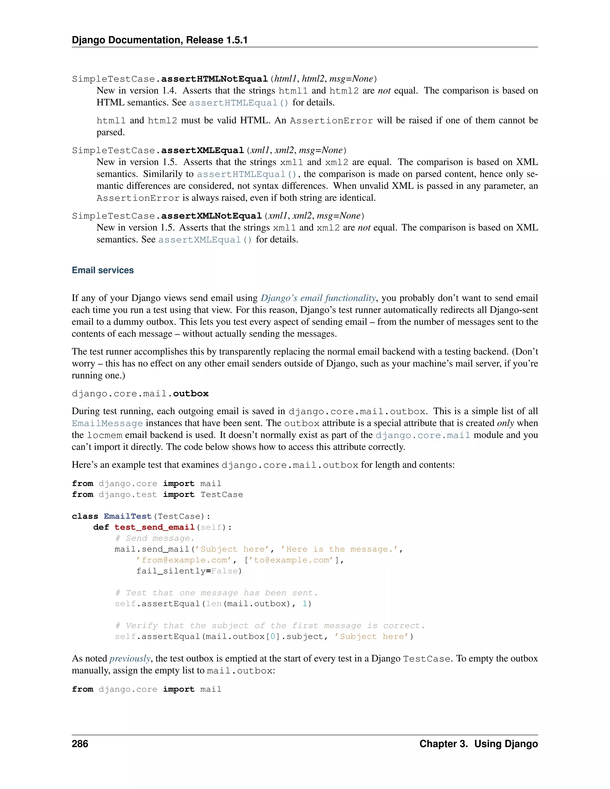 Django Documentation, Release 1.5.1 
SimpleTestCase.assertHTMLNotEqual(html1, html2, msg=None) 
New in version 1.4. Asserts that the strings html1 and html2 are not equal. The comparison is based on 
HTML semantics. See assertHTMLEqual() for details. 
html1 and html2 must be valid HTML. An AssertionError will be raised if one of them cannot be 
parsed. 
SimpleTestCase.assertXMLEqual(xml1, xml2, msg=None) 
New in version 1.5. Asserts that the strings xml1 and xml2 are equal. The comparison is based on XML 
semantics. Similarily to assertHTMLEqual(), the comparison is made on parsed content, hence only se-mantic 
differences are considered, not syntax differences. When unvalid XML is passed in any parameter, an 
AssertionError is always raised, even if both string are identical. 
SimpleTestCase.assertXMLNotEqual(xml1, xml2, msg=None) 
New in version 1.5. Asserts that the strings xml1 and xml2 are not equal. The comparison is based on XML 
semantics. See assertXMLEqual() for details. 
Email services 
If any of your Django views send email using Django’s email functionality, you probably don’t want to send email 
each time you run a test using that view. For this reason, Django’s test runner automatically redirects all Django-sent 
email to a dummy outbox. This lets you test every aspect of sending email – from the number of messages sent to the 
contents of each message – without actually sending the messages. 
The test runner accomplishes this by transparently replacing the normal email backend with a testing backend. (Don’t 
worry – this has no effect on any other email senders outside of Django, such as your machine’s mail server, if you’re 
running one.) 
django.core.mail.outbox 
During test running, each outgoing email is saved in django.core.mail.outbox. This is a simple list of all 
EmailMessage instances that have been sent. The outbox attribute is a special attribute that is created only when 
the locmem email backend is used. It doesn’t normally exist as part of the django.core.mail module and you 
can’t import it directly. The code below shows how to access this attribute correctly. 
Here’s an example test that examines django.core.mail.outbox for length and contents: 
from django.core import mail 
from django.test import TestCase 
class EmailTest(TestCase): 
def test_send_email(self): 
# Send message. 
mail.send_mail(’Subject here’, ’Here is the message.’, 
’from@example.com’, [’to@example.com’], 
fail_silently=False) 
# Test that one message has been sent. 
self.assertEqual(len(mail.outbox), 1) 
# Verify that the subject of the first message is correct. 
self.assertEqual(mail.outbox[0].subject, ’Subject here’) 
As noted previously, the test outbox is emptied at the start of every test in a Django TestCase. To empty the outbox 
manually, assign the empty list to mail.outbox: 
from django.core import mail 
286 Chapter 3. Using Django 
 