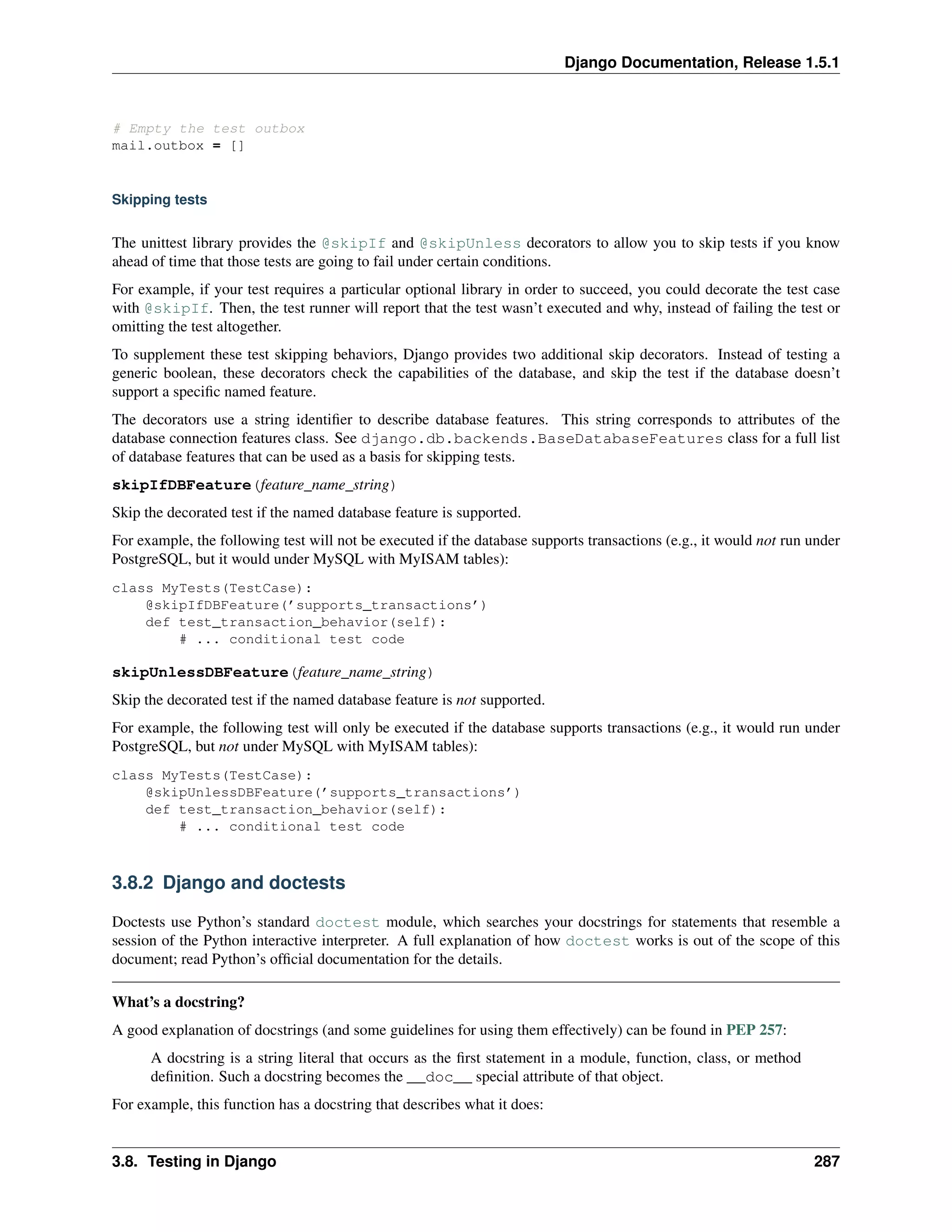 Django Documentation, Release 1.5.1 
# Empty the test outbox 
mail.outbox = [] 
Skipping tests 
The unittest library provides the @skipIf and @skipUnless decorators to allow you to skip tests if you know 
ahead of time that those tests are going to fail under certain conditions. 
For example, if your test requires a particular optional library in order to succeed, you could decorate the test case 
with @skipIf. Then, the test runner will report that the test wasn’t executed and why, instead of failing the test or 
omitting the test altogether. 
To supplement these test skipping behaviors, Django provides two additional skip decorators. Instead of testing a 
generic boolean, these decorators check the capabilities of the database, and skip the test if the database doesn’t 
support a specific named feature. 
The decorators use a string identifier to describe database features. This string corresponds to attributes of the 
database connection features class. See django.db.backends.BaseDatabaseFeatures class for a full list 
of database features that can be used as a basis for skipping tests. 
skipIfDBFeature(feature_name_string) 
Skip the decorated test if the named database feature is supported. 
For example, the following test will not be executed if the database supports transactions (e.g., it would not run under 
PostgreSQL, but it would under MySQL with MyISAM tables): 
class MyTests(TestCase): 
@skipIfDBFeature(’supports_transactions’) 
def test_transaction_behavior(self): 
# ... conditional test code 
skipUnlessDBFeature(feature_name_string) 
Skip the decorated test if the named database feature is not supported. 
For example, the following test will only be executed if the database supports transactions (e.g., it would run under 
PostgreSQL, but not under MySQL with MyISAM tables): 
class MyTests(TestCase): 
@skipUnlessDBFeature(’supports_transactions’) 
def test_transaction_behavior(self): 
# ... conditional test code 
3.8.2 Django and doctests 
Doctests use Python’s standard doctest module, which searches your docstrings for statements that resemble a 
session of the Python interactive interpreter. A full explanation of how doctest works is out of the scope of this 
document; read Python’s official documentation for the details. 
What’s a docstring? 
A good explanation of docstrings (and some guidelines for using them effectively) can be found in PEP 257: 
A docstring is a string literal that occurs as the first statement in a module, function, class, or method 
definition. Such a docstring becomes the __doc__ special attribute of that object. 
For example, this function has a docstring that describes what it does: 
3.8. Testing in Django 287 
 