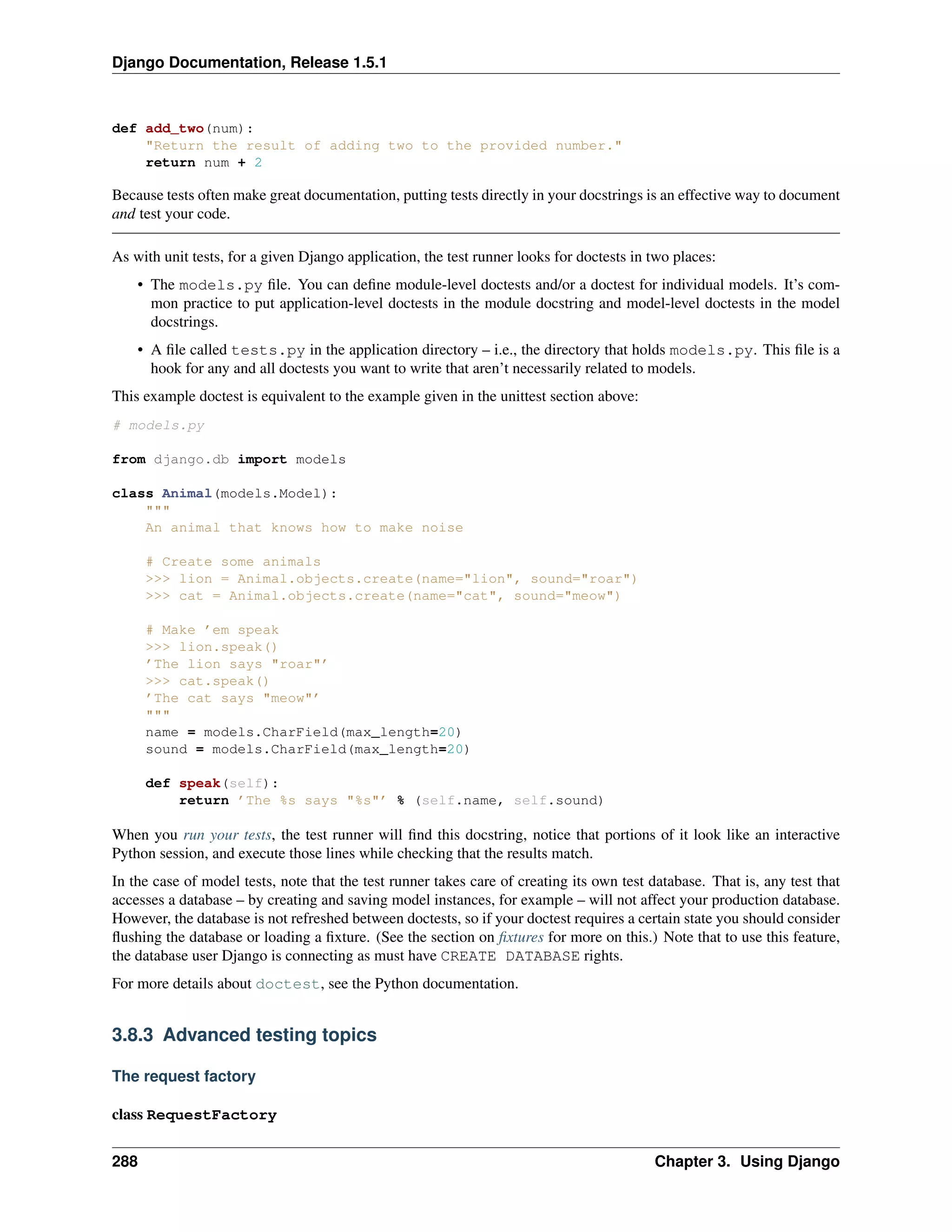 Django Documentation, Release 1.5.1 
def add_two(num): 
"Return the result of adding two to the provided number." 
return num + 2 
Because tests often make great documentation, putting tests directly in your docstrings is an effective way to document 
and test your code. 
As with unit tests, for a given Django application, the test runner looks for doctests in two places: 
• The models.py file. You can define module-level doctests and/or a doctest for individual models. It’s com-mon 
practice to put application-level doctests in the module docstring and model-level doctests in the model 
docstrings. 
• A file called tests.py in the application directory – i.e., the directory that holds models.py. This file is a 
hook for any and all doctests you want to write that aren’t necessarily related to models. 
This example doctest is equivalent to the example given in the unittest section above: 
# models.py 
from django.db import models 
class Animal(models.Model): 
""" 
An animal that knows how to make noise 
# Create some animals 
>>> lion = Animal.objects.create(name="lion", sound="roar") 
>>> cat = Animal.objects.create(name="cat", sound="meow") 
# Make ’em speak 
>>> lion.speak() 
’The lion says "roar"’ 
>>> cat.speak() 
’The cat says "meow"’ 
""" 
name = models.CharField(max_length=20) 
sound = models.CharField(max_length=20) 
def speak(self): 
return ’The %s says "%s"’ % (self.name, self.sound) 
When you run your tests, the test runner will find this docstring, notice that portions of it look like an interactive 
Python session, and execute those lines while checking that the results match. 
In the case of model tests, note that the test runner takes care of creating its own test database. That is, any test that 
accesses a database – by creating and saving model instances, for example – will not affect your production database. 
However, the database is not refreshed between doctests, so if your doctest requires a certain state you should consider 
flushing the database or loading a fixture. (See the section on fixtures for more on this.) Note that to use this feature, 
the database user Django is connecting as must have CREATE DATABASE rights. 
For more details about doctest, see the Python documentation. 
3.8.3 Advanced testing topics 
The request factory 
class RequestFactory 
288 Chapter 3. Using Django 
 