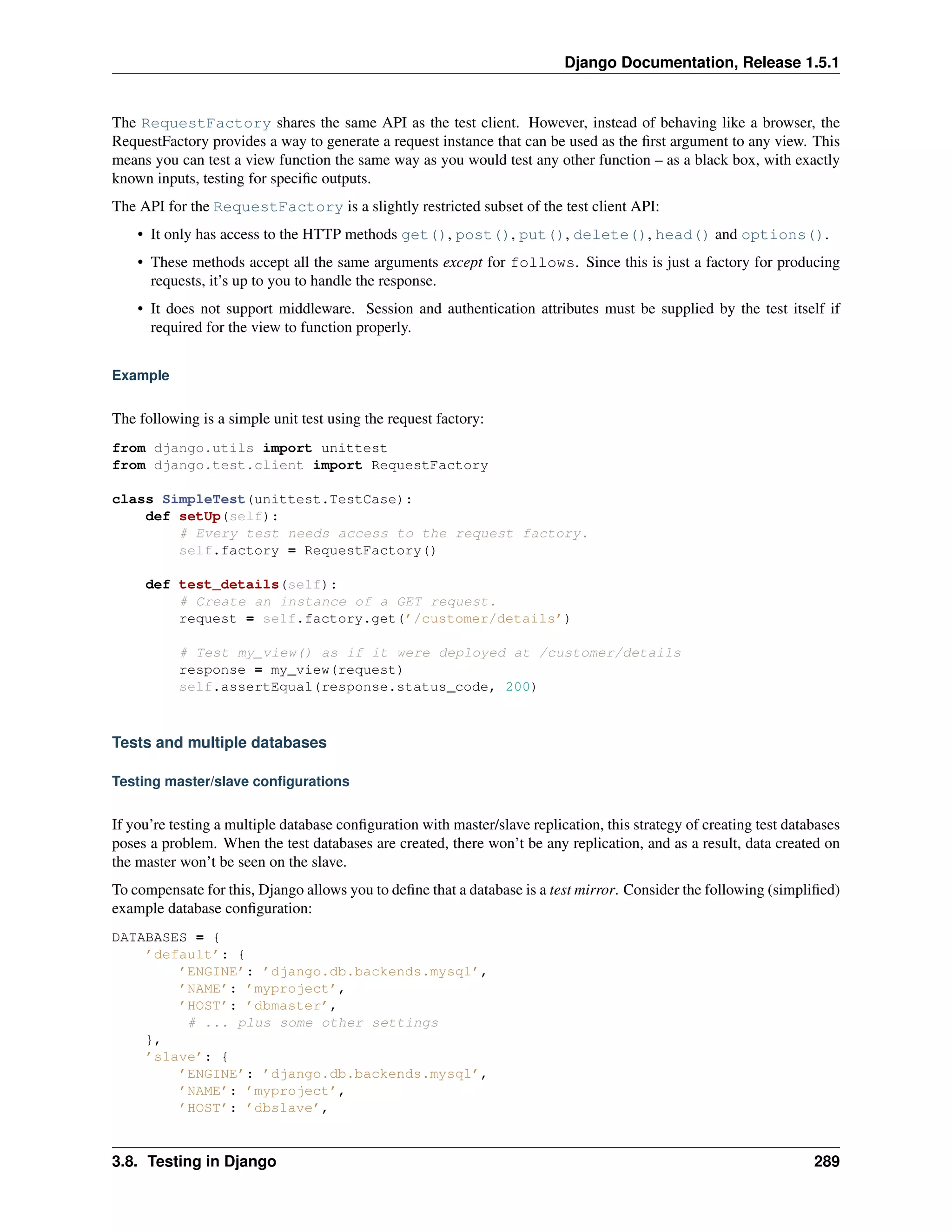 Django Documentation, Release 1.5.1 
The RequestFactory shares the same API as the test client. However, instead of behaving like a browser, the 
RequestFactory provides a way to generate a request instance that can be used as the first argument to any view. This 
means you can test a view function the same way as you would test any other function – as a black box, with exactly 
known inputs, testing for specific outputs. 
The API for the RequestFactory is a slightly restricted subset of the test client API: 
• It only has access to the HTTP methods get(), post(), put(), delete(), head() and options(). 
• These methods accept all the same arguments except for follows. Since this is just a factory for producing 
requests, it’s up to you to handle the response. 
• It does not support middleware. Session and authentication attributes must be supplied by the test itself if 
required for the view to function properly. 
Example 
The following is a simple unit test using the request factory: 
from django.utils import unittest 
from django.test.client import RequestFactory 
class SimpleTest(unittest.TestCase): 
def setUp(self): 
# Every test needs access to the request factory. 
self.factory = RequestFactory() 
def test_details(self): 
# Create an instance of a GET request. 
request = self.factory.get(’/customer/details’) 
# Test my_view() as if it were deployed at /customer/details 
response = my_view(request) 
self.assertEqual(response.status_code, 200) 
Tests and multiple databases 
Testing master/slave configurations 
If you’re testing a multiple database configuration with master/slave replication, this strategy of creating test databases 
poses a problem. When the test databases are created, there won’t be any replication, and as a result, data created on 
the master won’t be seen on the slave. 
To compensate for this, Django allows you to define that a database is a test mirror. Consider the following (simplified) 
example database configuration: 
DATABASES = { 
’default’: { 
’ENGINE’: ’django.db.backends.mysql’, 
’NAME’: ’myproject’, 
’HOST’: ’dbmaster’, 
# ... plus some other settings 
}, 
’slave’: { 
’ENGINE’: ’django.db.backends.mysql’, 
’NAME’: ’myproject’, 
’HOST’: ’dbslave’, 
3.8. Testing in Django 289 
 