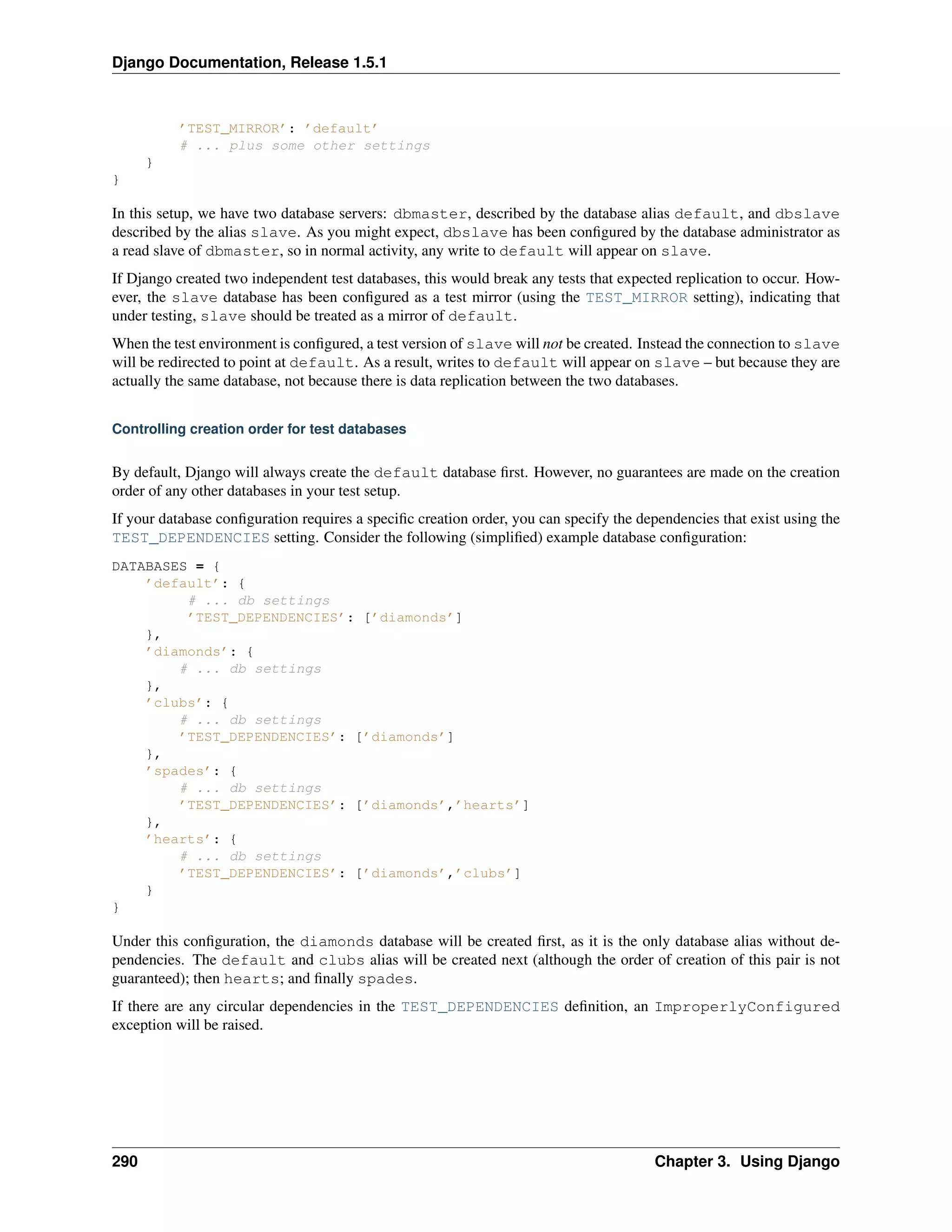 Django Documentation, Release 1.5.1 
’TEST_MIRROR’: ’default’ 
# ... plus some other settings 
} 
} 
In this setup, we have two database servers: dbmaster, described by the database alias default, and dbslave 
described by the alias slave. As you might expect, dbslave has been configured by the database administrator as 
a read slave of dbmaster, so in normal activity, any write to default will appear on slave. 
If Django created two independent test databases, this would break any tests that expected replication to occur. How-ever, 
the slave database has been configured as a test mirror (using the TEST_MIRROR setting), indicating that 
under testing, slave should be treated as a mirror of default. 
When the test environment is configured, a test version of slave will not be created. Instead the connection to slave 
will be redirected to point at default. As a result, writes to default will appear on slave – but because they are 
actually the same database, not because there is data replication between the two databases. 
Controlling creation order for test databases 
By default, Django will always create the default database first. However, no guarantees are made on the creation 
order of any other databases in your test setup. 
If your database configuration requires a specific creation order, you can specify the dependencies that exist using the 
TEST_DEPENDENCIES setting. Consider the following (simplified) example database configuration: 
DATABASES = { 
’default’: { 
# ... db settings 
’TEST_DEPENDENCIES’: [’diamonds’] 
}, 
’diamonds’: { 
# ... db settings 
}, 
’clubs’: { 
# ... db settings 
’TEST_DEPENDENCIES’: [’diamonds’] 
}, 
’spades’: { 
# ... db settings 
’TEST_DEPENDENCIES’: [’diamonds’,’hearts’] 
}, 
’hearts’: { 
# ... db settings 
’TEST_DEPENDENCIES’: [’diamonds’,’clubs’] 
} 
} 
Under this configuration, the diamonds database will be created first, as it is the only database alias without de-pendencies. 
The default and clubs alias will be created next (although the order of creation of this pair is not 
guaranteed); then hearts; and finally spades. 
If there are any circular dependencies in the TEST_DEPENDENCIES definition, an ImproperlyConfigured 
exception will be raised. 
290 Chapter 3. Using Django 
 