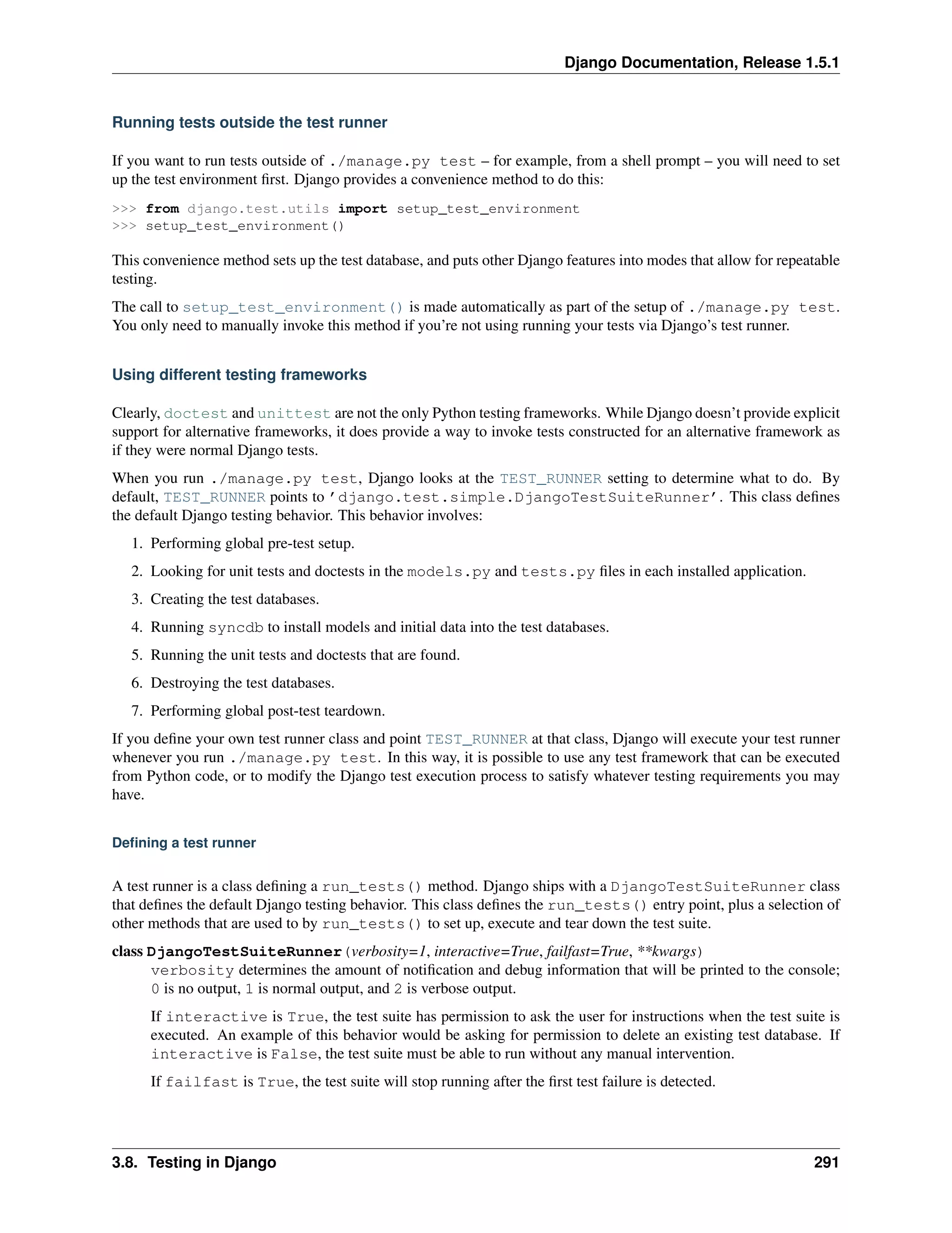 Django Documentation, Release 1.5.1 
Running tests outside the test runner 
If you want to run tests outside of ./manage.py test – for example, from a shell prompt – you will need to set 
up the test environment first. Django provides a convenience method to do this: 
>>> from django.test.utils import setup_test_environment 
>>> setup_test_environment() 
This convenience method sets up the test database, and puts other Django features into modes that allow for repeatable 
testing. 
The call to setup_test_environment() is made automatically as part of the setup of ./manage.py test. 
You only need to manually invoke this method if you’re not using running your tests via Django’s test runner. 
Using different testing frameworks 
Clearly, doctest and unittest are not the only Python testing frameworks. While Django doesn’t provide explicit 
support for alternative frameworks, it does provide a way to invoke tests constructed for an alternative framework as 
if they were normal Django tests. 
When you run ./manage.py test, Django looks at the TEST_RUNNER setting to determine what to do. By 
default, TEST_RUNNER points to ’django.test.simple.DjangoTestSuiteRunner’. This class defines 
the default Django testing behavior. This behavior involves: 
1. Performing global pre-test setup. 
2. Looking for unit tests and doctests in the models.py and tests.py files in each installed application. 
3. Creating the test databases. 
4. Running syncdb to install models and initial data into the test databases. 
5. Running the unit tests and doctests that are found. 
6. Destroying the test databases. 
7. Performing global post-test teardown. 
If you define your own test runner class and point TEST_RUNNER at that class, Django will execute your test runner 
whenever you run ./manage.py test. In this way, it is possible to use any test framework that can be executed 
from Python code, or to modify the Django test execution process to satisfy whatever testing requirements you may 
have. 
Defining a test runner 
A test runner is a class defining a run_tests() method. Django ships with a DjangoTestSuiteRunner class 
that defines the default Django testing behavior. This class defines the run_tests() entry point, plus a selection of 
other methods that are used to by run_tests() to set up, execute and tear down the test suite. 
class DjangoTestSuiteRunner(verbosity=1, interactive=True, failfast=True, **kwargs) 
verbosity determines the amount of notification and debug information that will be printed to the console; 
0 is no output, 1 is normal output, and 2 is verbose output. 
If interactive is True, the test suite has permission to ask the user for instructions when the test suite is 
executed. An example of this behavior would be asking for permission to delete an existing test database. If 
interactive is False, the test suite must be able to run without any manual intervention. 
If failfast is True, the test suite will stop running after the first test failure is detected. 
3.8. Testing in Django 291 
 
