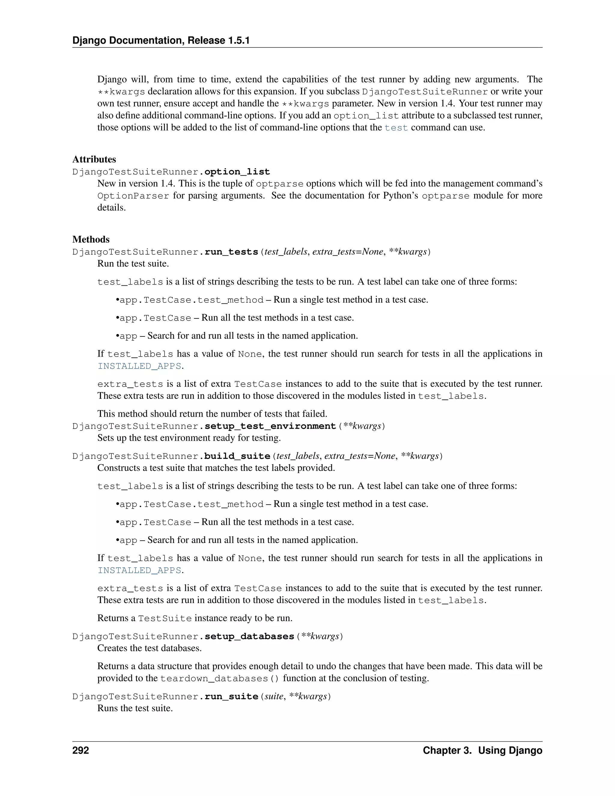 Django Documentation, Release 1.5.1 
Django will, from time to time, extend the capabilities of the test runner by adding new arguments. The 
**kwargs declaration allows for this expansion. If you subclass DjangoTestSuiteRunner or write your 
own test runner, ensure accept and handle the **kwargs parameter. New in version 1.4. Your test runner may 
also define additional command-line options. If you add an option_list attribute to a subclassed test runner, 
those options will be added to the list of command-line options that the test command can use. 
Attributes 
DjangoTestSuiteRunner.option_list 
New in version 1.4. This is the tuple of optparse options which will be fed into the management command’s 
OptionParser for parsing arguments. See the documentation for Python’s optparse module for more 
details. 
Methods 
DjangoTestSuiteRunner.run_tests(test_labels, extra_tests=None, **kwargs) 
Run the test suite. 
test_labels is a list of strings describing the tests to be run. A test label can take one of three forms: 
•app.TestCase.test_method – Run a single test method in a test case. 
•app.TestCase – Run all the test methods in a test case. 
•app – Search for and run all tests in the named application. 
If test_labels has a value of None, the test runner should run search for tests in all the applications in 
INSTALLED_APPS. 
extra_tests is a list of extra TestCase instances to add to the suite that is executed by the test runner. 
These extra tests are run in addition to those discovered in the modules listed in test_labels. 
This method should return the number of tests that failed. 
DjangoTestSuiteRunner.setup_test_environment(**kwargs) 
Sets up the test environment ready for testing. 
DjangoTestSuiteRunner.build_suite(test_labels, extra_tests=None, **kwargs) 
Constructs a test suite that matches the test labels provided. 
test_labels is a list of strings describing the tests to be run. A test label can take one of three forms: 
•app.TestCase.test_method – Run a single test method in a test case. 
•app.TestCase – Run all the test methods in a test case. 
•app – Search for and run all tests in the named application. 
If test_labels has a value of None, the test runner should run search for tests in all the applications in 
INSTALLED_APPS. 
extra_tests is a list of extra TestCase instances to add to the suite that is executed by the test runner. 
These extra tests are run in addition to those discovered in the modules listed in test_labels. 
Returns a TestSuite instance ready to be run. 
DjangoTestSuiteRunner.setup_databases(**kwargs) 
Creates the test databases. 
Returns a data structure that provides enough detail to undo the changes that have been made. This data will be 
provided to the teardown_databases() function at the conclusion of testing. 
DjangoTestSuiteRunner.run_suite(suite, **kwargs) 
Runs the test suite. 
292 Chapter 3. Using Django 
 