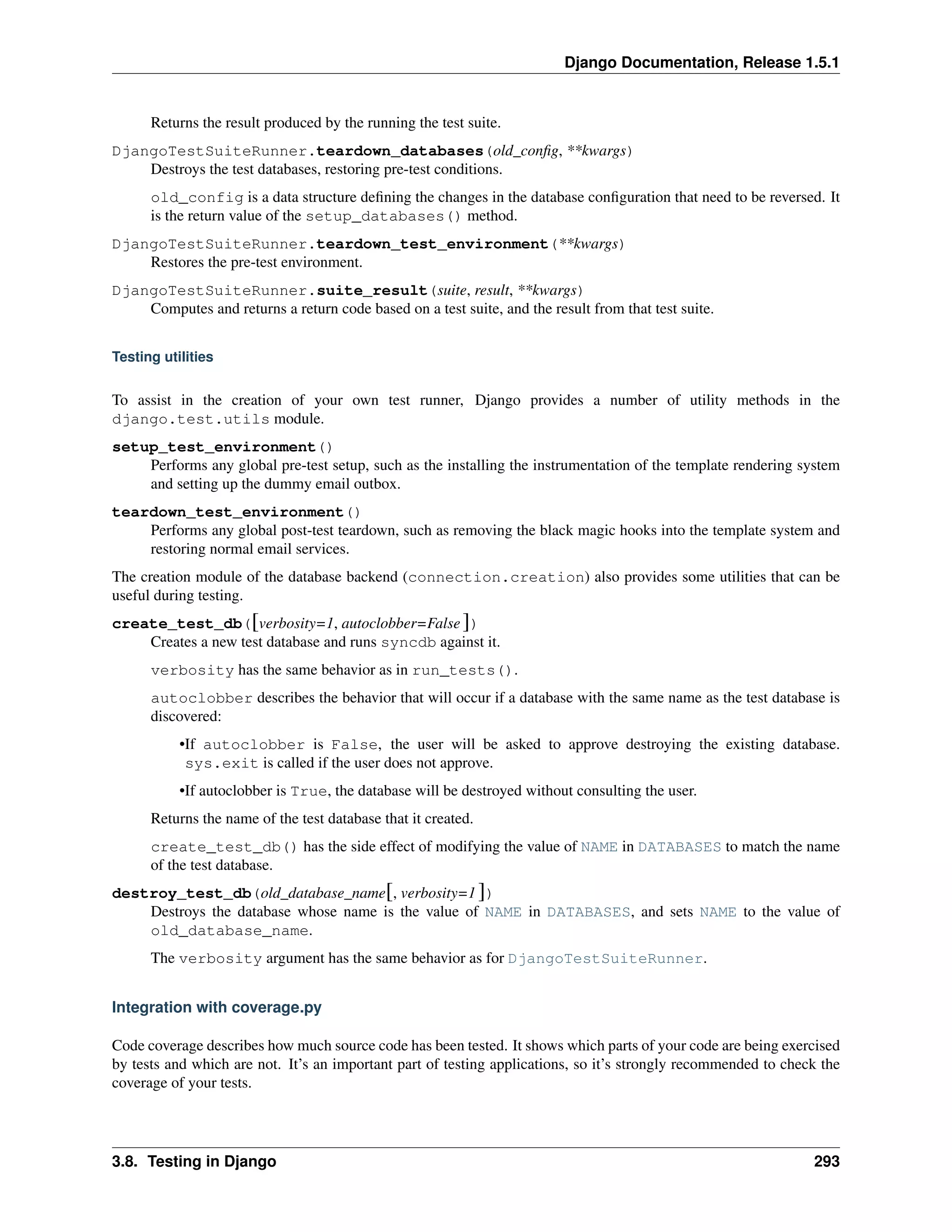 Django Documentation, Release 1.5.1 
Returns the result produced by the running the test suite. 
DjangoTestSuiteRunner.teardown_databases(old_config, **kwargs) 
Destroys the test databases, restoring pre-test conditions. 
old_config is a data structure defining the changes in the database configuration that need to be reversed. It 
is the return value of the setup_databases() method. 
DjangoTestSuiteRunner.teardown_test_environment(**kwargs) 
Restores the pre-test environment. 
DjangoTestSuiteRunner.suite_result(suite, result, **kwargs) 
Computes and returns a return code based on a test suite, and the result from that test suite. 
Testing utilities 
To assist in the creation of your own test runner, Django provides a number of utility methods in the 
django.test.utils module. 
setup_test_environment() 
Performs any global pre-test setup, such as the installing the instrumentation of the template rendering system 
and setting up the dummy email outbox. 
teardown_test_environment() 
Performs any global post-test teardown, such as removing the black magic hooks into the template system and 
restoring normal email services. 
The creation module of the database backend (connection.creation) also provides some utilities that can be 
useful during testing. 
create_test_db([verbosity=1, autoclobber=False ]) 
Creates a new test database and runs syncdb against it. 
verbosity has the same behavior as in run_tests(). 
autoclobber describes the behavior that will occur if a database with the same name as the test database is 
discovered: 
•If autoclobber is False, the user will be asked to approve destroying the existing database. 
sys.exit is called if the user does not approve. 
•If autoclobber is True, the database will be destroyed without consulting the user. 
Returns the name of the test database that it created. 
create_test_db() has the side effect of modifying the value of NAME in DATABASES to match the name 
of the test database. 
destroy_test_db(old_database_name[, verbosity=1 ]) 
Destroys the database whose name is the value of NAME in DATABASES, and sets NAME to the value of 
old_database_name. 
The verbosity argument has the same behavior as for DjangoTestSuiteRunner. 
Integration with coverage.py 
Code coverage describes how much source code has been tested. It shows which parts of your code are being exercised 
by tests and which are not. It’s an important part of testing applications, so it’s strongly recommended to check the 
coverage of your tests. 
3.8. Testing in Django 293 
 