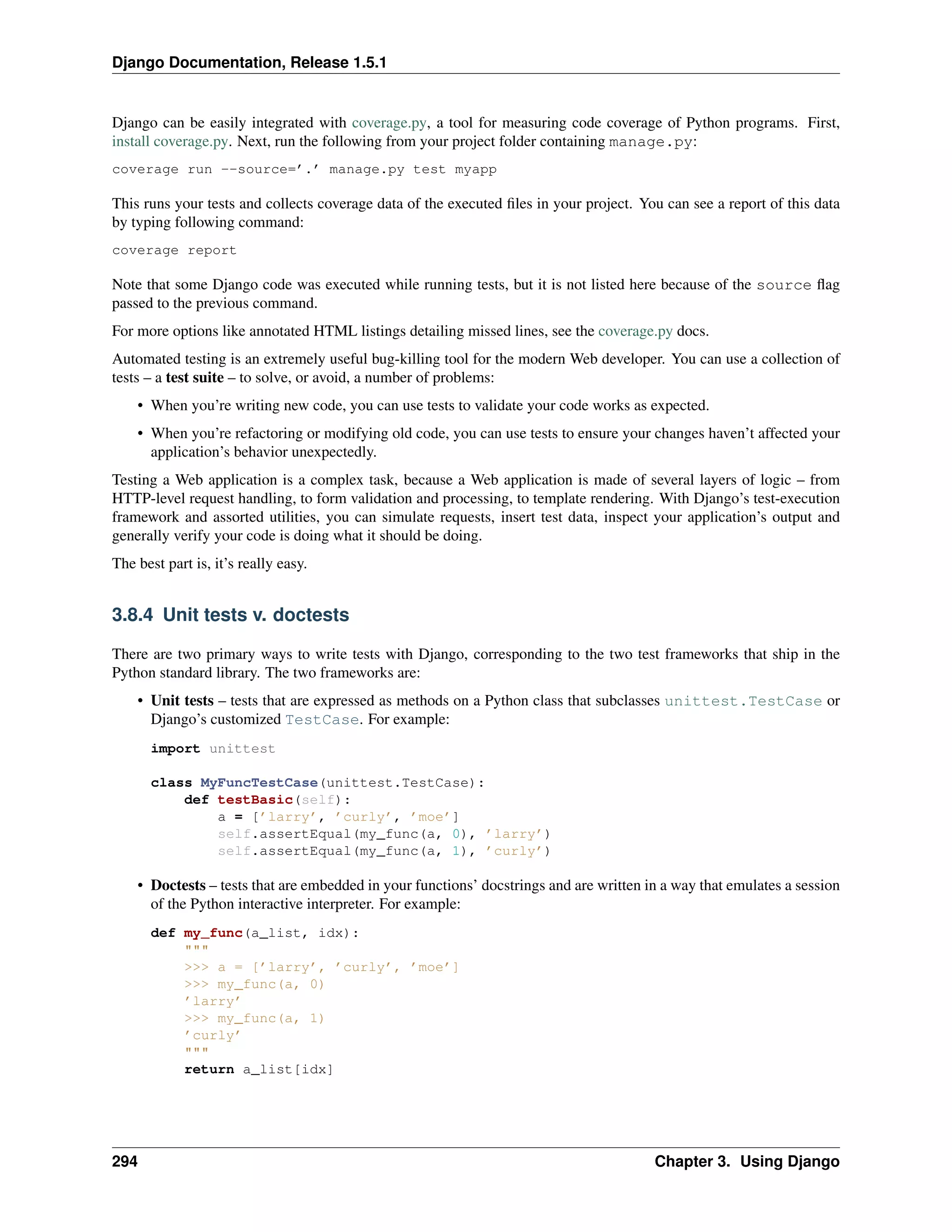 Django Documentation, Release 1.5.1 
Django can be easily integrated with coverage.py, a tool for measuring code coverage of Python programs. First, 
install coverage.py. Next, run the following from your project folder containing manage.py: 
coverage run --source=’.’ manage.py test myapp 
This runs your tests and collects coverage data of the executed files in your project. You can see a report of this data 
by typing following command: 
coverage report 
Note that some Django code was executed while running tests, but it is not listed here because of the source flag 
passed to the previous command. 
For more options like annotated HTML listings detailing missed lines, see the coverage.py docs. 
Automated testing is an extremely useful bug-killing tool for the modern Web developer. You can use a collection of 
tests – a test suite – to solve, or avoid, a number of problems: 
• When you’re writing new code, you can use tests to validate your code works as expected. 
• When you’re refactoring or modifying old code, you can use tests to ensure your changes haven’t affected your 
application’s behavior unexpectedly. 
Testing a Web application is a complex task, because a Web application is made of several layers of logic – from 
HTTP-level request handling, to form validation and processing, to template rendering. With Django’s test-execution 
framework and assorted utilities, you can simulate requests, insert test data, inspect your application’s output and 
generally verify your code is doing what it should be doing. 
The best part is, it’s really easy. 
3.8.4 Unit tests v. doctests 
There are two primary ways to write tests with Django, corresponding to the two test frameworks that ship in the 
Python standard library. The two frameworks are: 
• Unit tests – tests that are expressed as methods on a Python class that subclasses unittest.TestCase or 
Django’s customized TestCase. For example: 
import unittest 
class MyFuncTestCase(unittest.TestCase): 
def testBasic(self): 
a = [’larry’, ’curly’, ’moe’] 
self.assertEqual(my_func(a, 0), ’larry’) 
self.assertEqual(my_func(a, 1), ’curly’) 
• Doctests – tests that are embedded in your functions’ docstrings and are written in a way that emulates a session 
of the Python interactive interpreter. For example: 
def my_func(a_list, idx): 
""" 
>>> a = [’larry’, ’curly’, ’moe’] 
>>> my_func(a, 0) 
’larry’ 
>>> my_func(a, 1) 
’curly’ 
""" 
return a_list[idx] 
294 Chapter 3. Using Django 
 