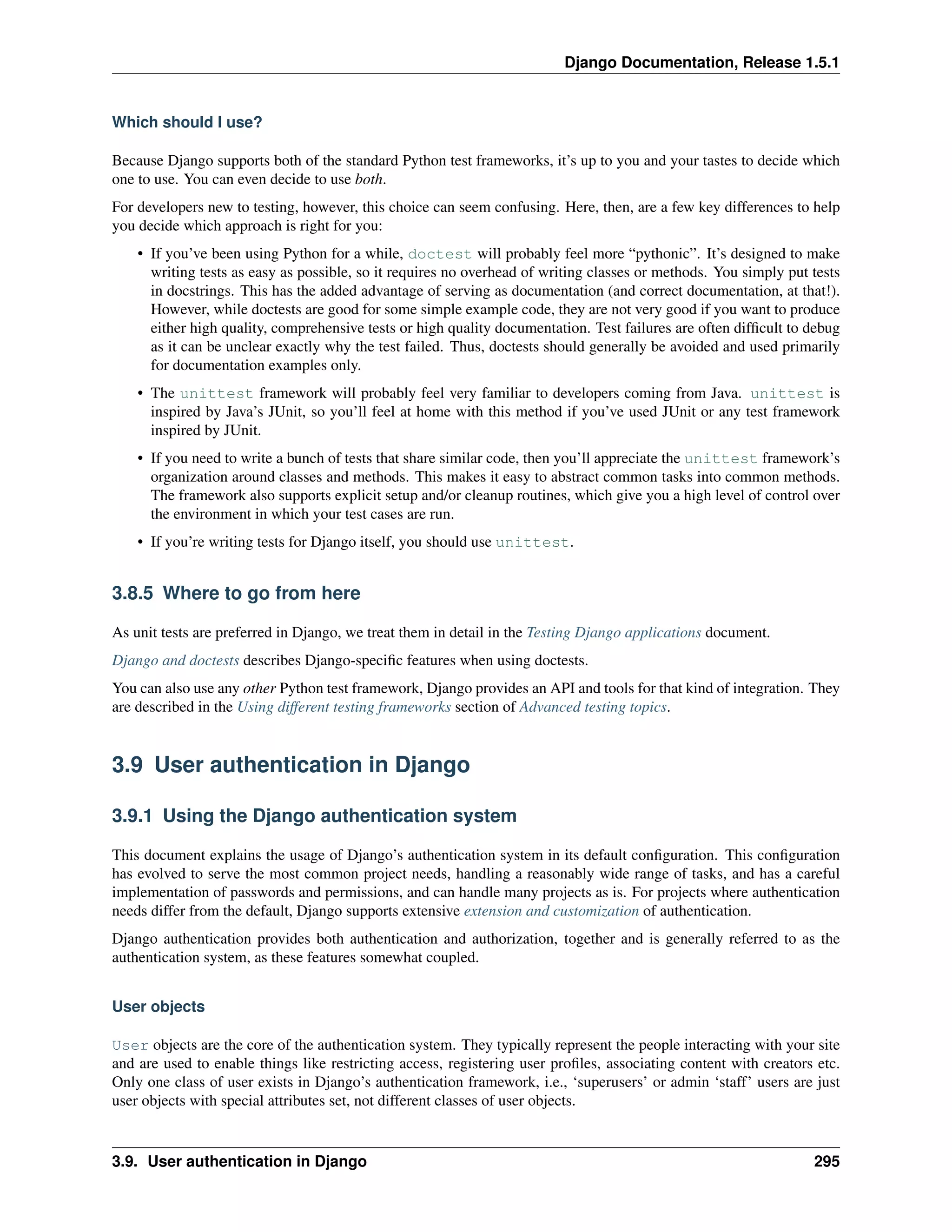 Django Documentation, Release 1.5.1 
Which should I use? 
Because Django supports both of the standard Python test frameworks, it’s up to you and your tastes to decide which 
one to use. You can even decide to use both. 
For developers new to testing, however, this choice can seem confusing. Here, then, are a few key differences to help 
you decide which approach is right for you: 
• If you’ve been using Python for a while, doctest will probably feel more “pythonic”. It’s designed to make 
writing tests as easy as possible, so it requires no overhead of writing classes or methods. You simply put tests 
in docstrings. This has the added advantage of serving as documentation (and correct documentation, at that!). 
However, while doctests are good for some simple example code, they are not very good if you want to produce 
either high quality, comprehensive tests or high quality documentation. Test failures are often difficult to debug 
as it can be unclear exactly why the test failed. Thus, doctests should generally be avoided and used primarily 
for documentation examples only. 
• The unittest framework will probably feel very familiar to developers coming from Java. unittest is 
inspired by Java’s JUnit, so you’ll feel at home with this method if you’ve used JUnit or any test framework 
inspired by JUnit. 
• If you need to write a bunch of tests that share similar code, then you’ll appreciate the unittest framework’s 
organization around classes and methods. This makes it easy to abstract common tasks into common methods. 
The framework also supports explicit setup and/or cleanup routines, which give you a high level of control over 
the environment in which your test cases are run. 
• If you’re writing tests for Django itself, you should use unittest. 
3.8.5 Where to go from here 
As unit tests are preferred in Django, we treat them in detail in the Testing Django applications document. 
Django and doctests describes Django-specific features when using doctests. 
You can also use any other Python test framework, Django provides an API and tools for that kind of integration. They 
are described in the Using different testing frameworks section of Advanced testing topics. 
3.9 User authentication in Django 
3.9.1 Using the Django authentication system 
This document explains the usage of Django’s authentication system in its default configuration. This configuration 
has evolved to serve the most common project needs, handling a reasonably wide range of tasks, and has a careful 
implementation of passwords and permissions, and can handle many projects as is. For projects where authentication 
needs differ from the default, Django supports extensive extension and customization of authentication. 
Django authentication provides both authentication and authorization, together and is generally referred to as the 
authentication system, as these features somewhat coupled. 
User objects 
User objects are the core of the authentication system. They typically represent the people interacting with your site 
and are used to enable things like restricting access, registering user profiles, associating content with creators etc. 
Only one class of user exists in Django’s authentication framework, i.e., ‘superusers’ or admin ‘staff’ users are just 
user objects with special attributes set, not different classes of user objects. 
3.9. User authentication in Django 295 
 