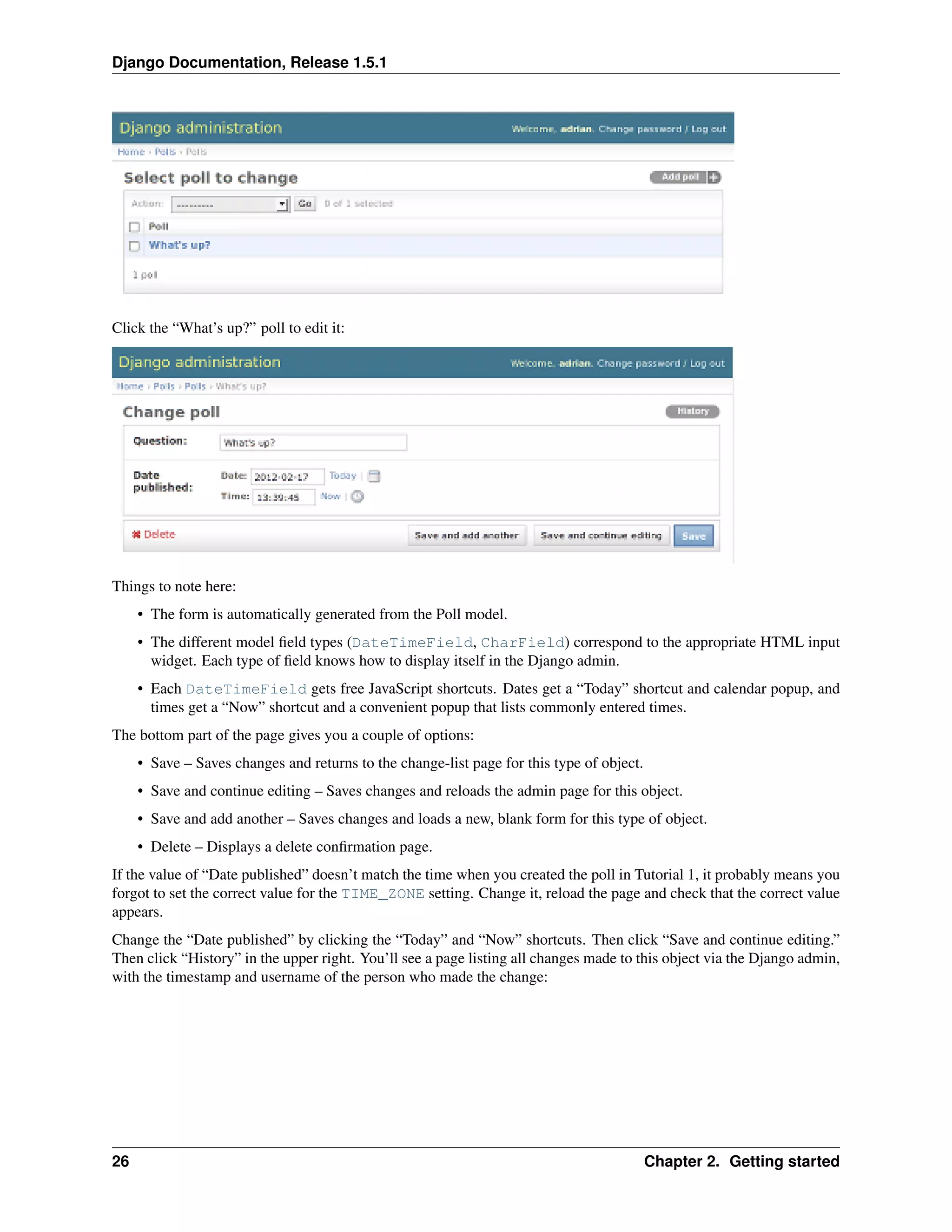 Django Documentation, Release 1.5.1 
Click the “What’s up?” poll to edit it: 
Things to note here: 
• The form is automatically generated from the Poll model. 
• The different model field types (DateTimeField, CharField) correspond to the appropriate HTML input 
widget. Each type of field knows how to display itself in the Django admin. 
• Each DateTimeField gets free JavaScript shortcuts. Dates get a “Today” shortcut and calendar popup, and 
times get a “Now” shortcut and a convenient popup that lists commonly entered times. 
The bottom part of the page gives you a couple of options: 
• Save – Saves changes and returns to the change-list page for this type of object. 
• Save and continue editing – Saves changes and reloads the admin page for this object. 
• Save and add another – Saves changes and loads a new, blank form for this type of object. 
• Delete – Displays a delete confirmation page. 
If the value of “Date published” doesn’t match the time when you created the poll in Tutorial 1, it probably means you 
forgot to set the correct value for the TIME_ZONE setting. Change it, reload the page and check that the correct value 
appears. 
Change the “Date published” by clicking the “Today” and “Now” shortcuts. Then click “Save and continue editing.” 
Then click “History” in the upper right. You’ll see a page listing all changes made to this object via the Django admin, 
with the timestamp and username of the person who made the change: 
26 Chapter 2. Getting started 
 