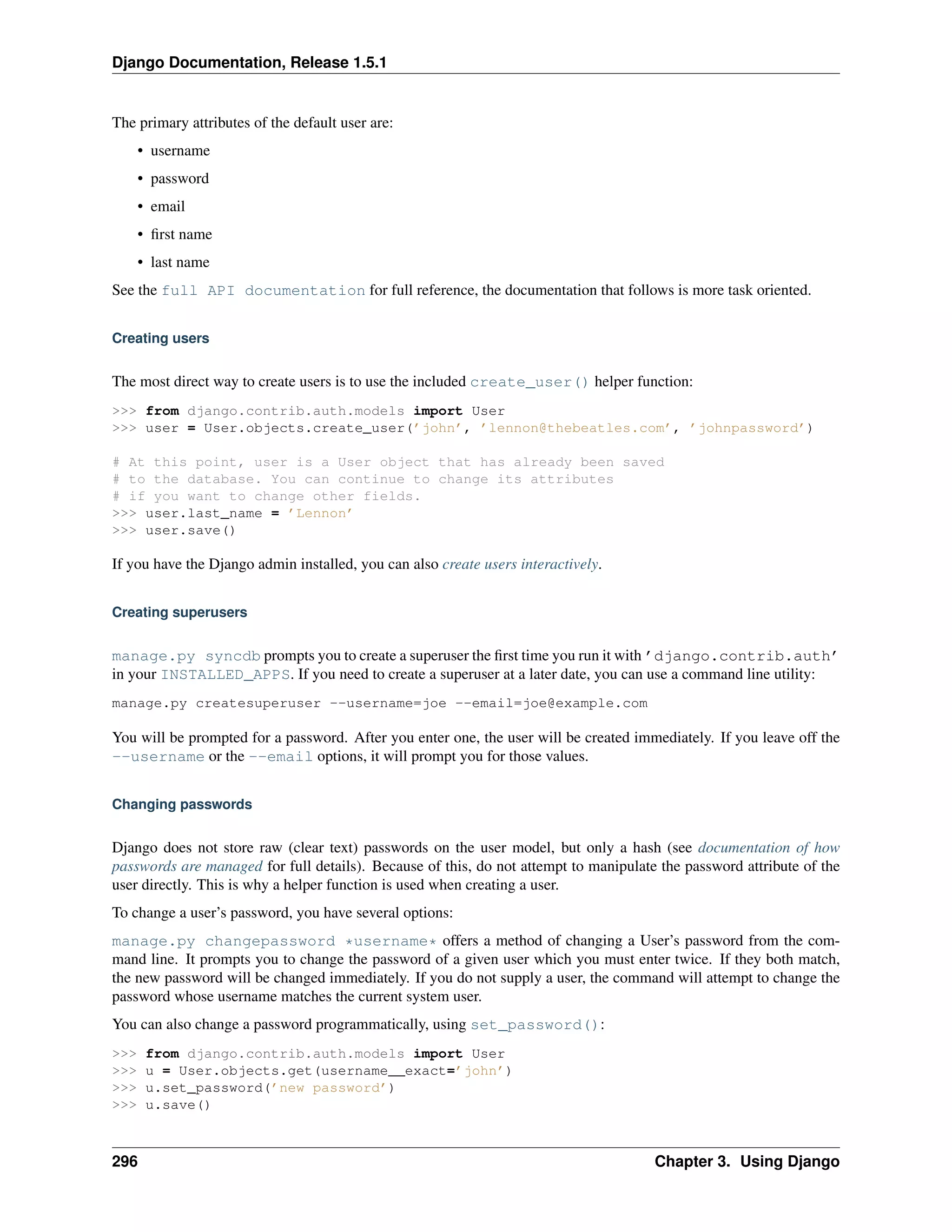 Django Documentation, Release 1.5.1 
The primary attributes of the default user are: 
• username 
• password 
• email 
• first name 
• last name 
See the full API documentation for full reference, the documentation that follows is more task oriented. 
Creating users 
The most direct way to create users is to use the included create_user() helper function: 
>>> from django.contrib.auth.models import User 
>>> user = User.objects.create_user(’john’, ’lennon@thebeatles.com’, ’johnpassword’) 
# At this point, user is a User object that has already been saved 
# to the database. You can continue to change its attributes 
# if you want to change other fields. 
>>> user.last_name = ’Lennon’ 
>>> user.save() 
If you have the Django admin installed, you can also create users interactively. 
Creating superusers 
manage.py syncdb prompts you to create a superuser the first time you run it with ’django.contrib.auth’ 
in your INSTALLED_APPS. If you need to create a superuser at a later date, you can use a command line utility: 
manage.py createsuperuser --username=joe --email=joe@example.com 
You will be prompted for a password. After you enter one, the user will be created immediately. If you leave off the 
--username or the --email options, it will prompt you for those values. 
Changing passwords 
Django does not store raw (clear text) passwords on the user model, but only a hash (see documentation of how 
passwords are managed for full details). Because of this, do not attempt to manipulate the password attribute of the 
user directly. This is why a helper function is used when creating a user. 
To change a user’s password, you have several options: 
manage.py changepassword *username* offers a method of changing a User’s password from the com-mand 
line. It prompts you to change the password of a given user which you must enter twice. If they both match, 
the new password will be changed immediately. If you do not supply a user, the command will attempt to change the 
password whose username matches the current system user. 
You can also change a password programmatically, using set_password(): 
>>> from django.contrib.auth.models import User 
>>> u = User.objects.get(username__exact=’john’) 
>>> u.set_password(’new password’) 
>>> u.save() 
296 Chapter 3. Using Django 
 