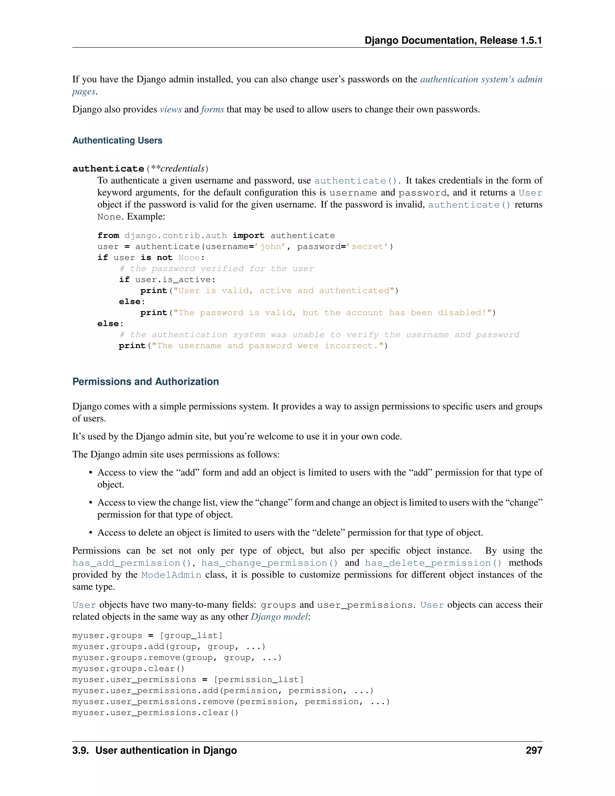 Django Documentation, Release 1.5.1 
If you have the Django admin installed, you can also change user’s passwords on the authentication system’s admin 
pages. 
Django also provides views and forms that may be used to allow users to change their own passwords. 
Authenticating Users 
authenticate(**credentials) 
To authenticate a given username and password, use authenticate(). It takes credentials in the form of 
keyword arguments, for the default configuration this is username and password, and it returns a User 
object if the password is valid for the given username. If the password is invalid, authenticate() returns 
None. Example: 
from django.contrib.auth import authenticate 
user = authenticate(username=’john’, password=’secret’) 
if user is not None: 
# the password verified for the user 
if user.is_active: 
print("User is valid, active and authenticated") 
else: 
print("The password is valid, but the account has been disabled!") 
else: 
# the authentication system was unable to verify the username and password 
print("The username and password were incorrect.") 
Permissions and Authorization 
Django comes with a simple permissions system. It provides a way to assign permissions to specific users and groups 
of users. 
It’s used by the Django admin site, but you’re welcome to use it in your own code. 
The Django admin site uses permissions as follows: 
• Access to view the “add” form and add an object is limited to users with the “add” permission for that type of 
object. 
• Access to view the change list, view the “change” form and change an object is limited to users with the “change” 
permission for that type of object. 
• Access to delete an object is limited to users with the “delete” permission for that type of object. 
Permissions can be set not only per type of object, but also per specific object instance. By using the 
has_add_permission(), has_change_permission() and has_delete_permission() methods 
provided by the ModelAdmin class, it is possible to customize permissions for different object instances of the 
same type. 
User objects have two many-to-many fields: groups and user_permissions. User objects can access their 
related objects in the same way as any other Django model: 
myuser.groups = [group_list] 
myuser.groups.add(group, group, ...) 
myuser.groups.remove(group, group, ...) 
myuser.groups.clear() 
myuser.user_permissions = [permission_list] 
myuser.user_permissions.add(permission, permission, ...) 
myuser.user_permissions.remove(permission, permission, ...) 
myuser.user_permissions.clear() 
3.9. User authentication in Django 297 
 