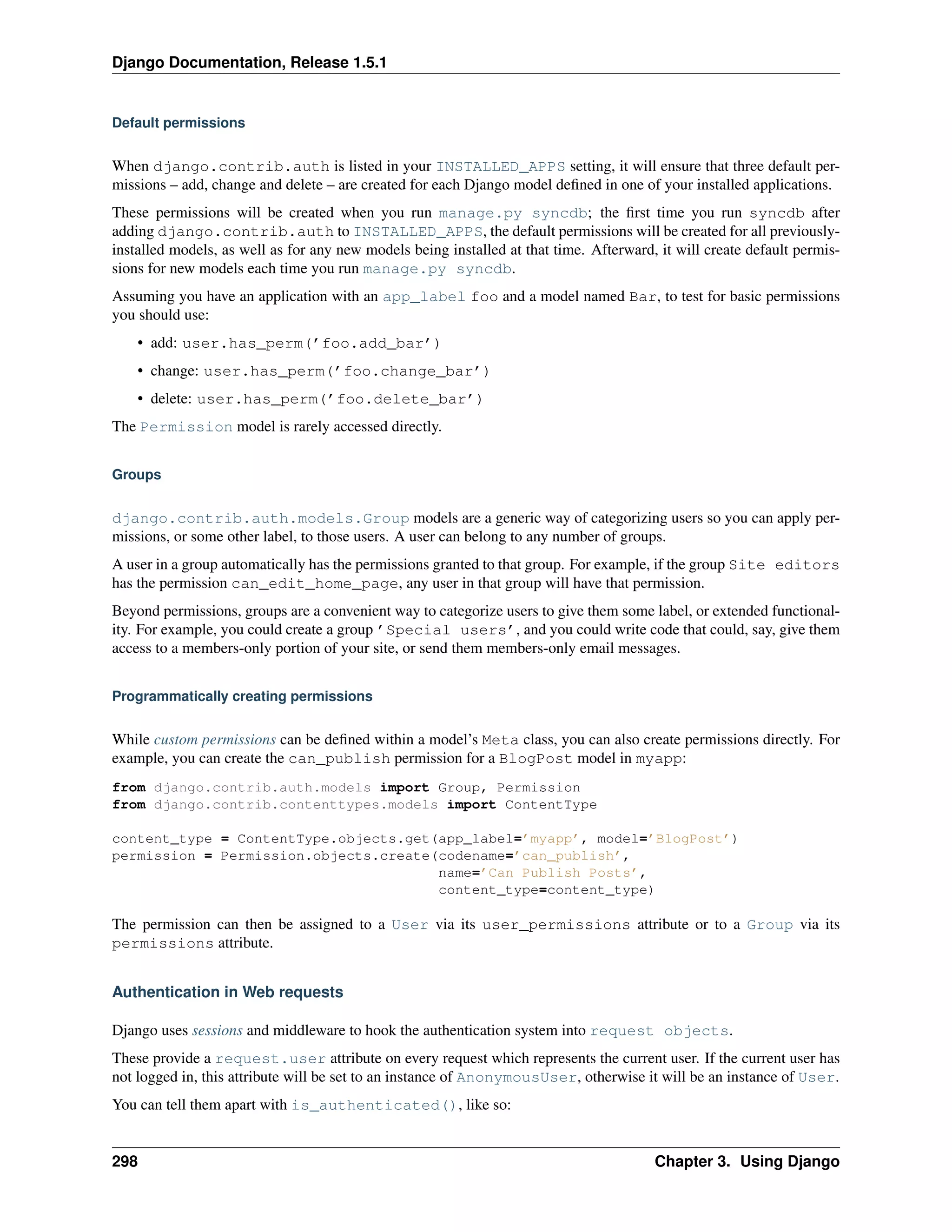 Django Documentation, Release 1.5.1 
Default permissions 
When django.contrib.auth is listed in your INSTALLED_APPS setting, it will ensure that three default per-missions 
– add, change and delete – are created for each Django model defined in one of your installed applications. 
These permissions will be created when you run manage.py syncdb; the first time you run syncdb after 
adding django.contrib.auth to INSTALLED_APPS, the default permissions will be created for all previously-installed 
models, as well as for any new models being installed at that time. Afterward, it will create default permis-sions 
for new models each time you run manage.py syncdb. 
Assuming you have an application with an app_label foo and a model named Bar, to test for basic permissions 
you should use: 
• add: user.has_perm(’foo.add_bar’) 
• change: user.has_perm(’foo.change_bar’) 
• delete: user.has_perm(’foo.delete_bar’) 
The Permission model is rarely accessed directly. 
Groups 
django.contrib.auth.models.Group models are a generic way of categorizing users so you can apply per-missions, 
or some other label, to those users. A user can belong to any number of groups. 
A user in a group automatically has the permissions granted to that group. For example, if the group Site editors 
has the permission can_edit_home_page, any user in that group will have that permission. 
Beyond permissions, groups are a convenient way to categorize users to give them some label, or extended functional-ity. 
For example, you could create a group ’Special users’, and you could write code that could, say, give them 
access to a members-only portion of your site, or send them members-only email messages. 
Programmatically creating permissions 
While custom permissions can be defined within a model’s Meta class, you can also create permissions directly. For 
example, you can create the can_publish permission for a BlogPost model in myapp: 
from django.contrib.auth.models import Group, Permission 
from django.contrib.contenttypes.models import ContentType 
content_type = ContentType.objects.get(app_label=’myapp’, model=’BlogPost’) 
permission = Permission.objects.create(codename=’can_publish’, 
name=’Can Publish Posts’, 
content_type=content_type) 
The permission can then be assigned to a User via its user_permissions attribute or to a Group via its 
permissions attribute. 
Authentication in Web requests 
Django uses sessions and middleware to hook the authentication system into request objects. 
These provide a request.user attribute on every request which represents the current user. If the current user has 
not logged in, this attribute will be set to an instance of AnonymousUser, otherwise it will be an instance of User. 
You can tell them apart with is_authenticated(), like so: 
298 Chapter 3. Using Django 
 