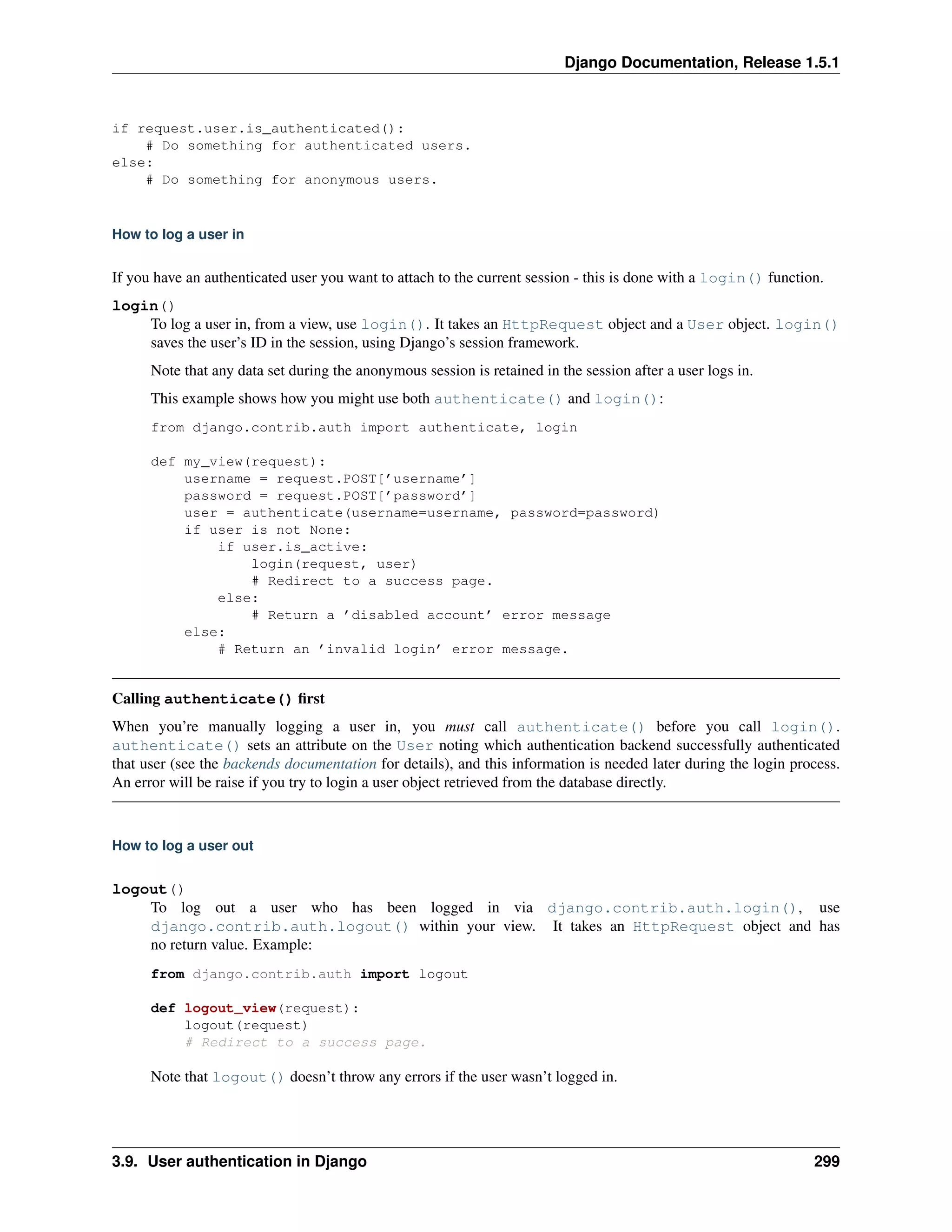 Django Documentation, Release 1.5.1 
if request.user.is_authenticated(): 
# Do something for authenticated users. 
else: 
# Do something for anonymous users. 
How to log a user in 
If you have an authenticated user you want to attach to the current session - this is done with a login() function. 
login() 
To log a user in, from a view, use login(). It takes an HttpRequest object and a User object. login() 
saves the user’s ID in the session, using Django’s session framework. 
Note that any data set during the anonymous session is retained in the session after a user logs in. 
This example shows how you might use both authenticate() and login(): 
from django.contrib.auth import authenticate, login 
def my_view(request): 
username = request.POST[’username’] 
password = request.POST[’password’] 
user = authenticate(username=username, password=password) 
if user is not None: 
if user.is_active: 
login(request, user) 
# Redirect to a success page. 
else: 
# Return a ’disabled account’ error message 
else: 
# Return an ’invalid login’ error message. 
Calling authenticate() first 
When you’re manually logging a user in, you must call authenticate() before you call login(). 
authenticate() sets an attribute on the User noting which authentication backend successfully authenticated 
that user (see the backends documentation for details), and this information is needed later during the login process. 
An error will be raise if you try to login a user object retrieved from the database directly. 
How to log a user out 
logout() 
To log out a user who has been logged in via django.contrib.auth.login(), use 
django.contrib.auth.logout() within your view. It takes an HttpRequest object and has 
no return value. Example: 
from django.contrib.auth import logout 
def logout_view(request): 
logout(request) 
# Redirect to a success page. 
Note that logout() doesn’t throw any errors if the user wasn’t logged in. 
3.9. User authentication in Django 299 
 