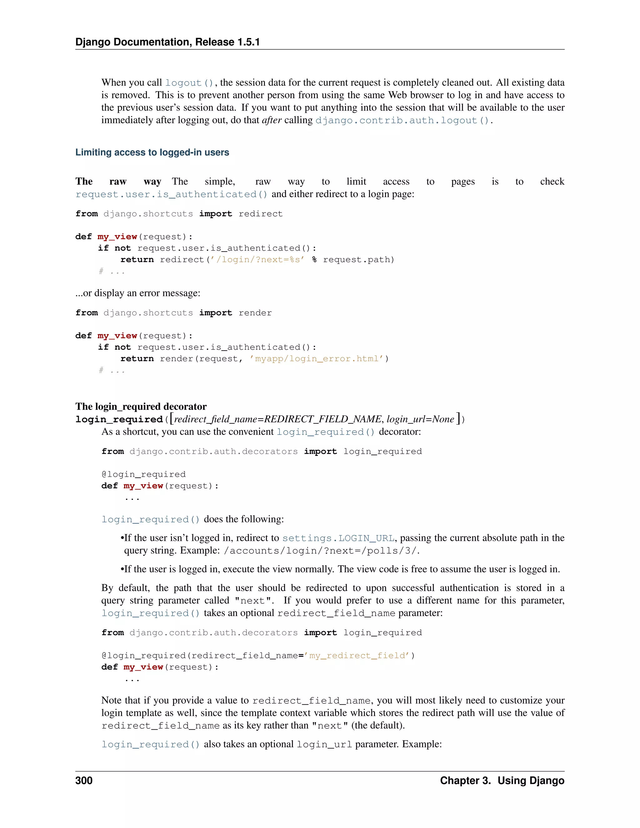 Django Documentation, Release 1.5.1 
When you call logout(), the session data for the current request is completely cleaned out. All existing data 
is removed. This is to prevent another person from using the same Web browser to log in and have access to 
the previous user’s session data. If you want to put anything into the session that will be available to the user 
immediately after logging out, do that after calling django.contrib.auth.logout(). 
Limiting access to logged-in users 
The raw way The simple, raw way to limit access to pages is to check 
request.user.is_authenticated() and either redirect to a login page: 
from django.shortcuts import redirect 
def my_view(request): 
if not request.user.is_authenticated(): 
return redirect(’/login/?next=%s’ % request.path) 
# ... 
...or display an error message: 
from django.shortcuts import render 
def my_view(request): 
if not request.user.is_authenticated(): 
return render(request, ’myapp/login_error.html’) 
# ... 
The login_required decorator 
login_required([redirect_field_name=REDIRECT_FIELD_NAME, login_url=None ]) 
As a shortcut, you can use the convenient login_required() decorator: 
from django.contrib.auth.decorators import login_required 
@login_required 
def my_view(request): 
... 
login_required() does the following: 
•If the user isn’t logged in, redirect to settings.LOGIN_URL, passing the current absolute path in the 
query string. Example: /accounts/login/?next=/polls/3/. 
•If the user is logged in, execute the view normally. The view code is free to assume the user is logged in. 
By default, the path that the user should be redirected to upon successful authentication is stored in a 
query string parameter called "next". If you would prefer to use a different name for this parameter, 
login_required() takes an optional redirect_field_name parameter: 
from django.contrib.auth.decorators import login_required 
@login_required(redirect_field_name=’my_redirect_field’) 
def my_view(request): 
... 
Note that if you provide a value to redirect_field_name, you will most likely need to customize your 
login template as well, since the template context variable which stores the redirect path will use the value of 
redirect_field_name as its key rather than "next" (the default). 
login_required() also takes an optional login_url parameter. Example: 
300 Chapter 3. Using Django 
 