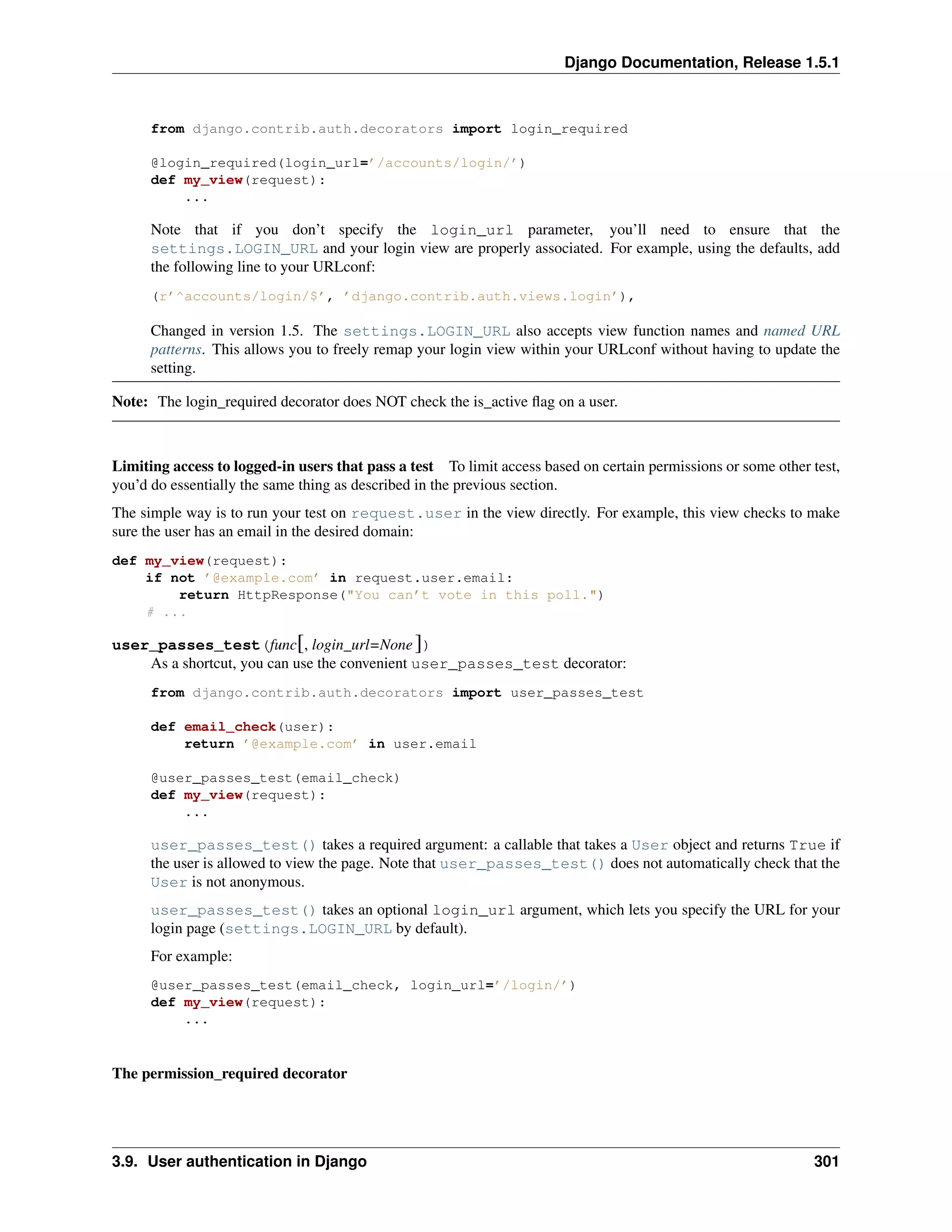 Django Documentation, Release 1.5.1 
from django.contrib.auth.decorators import login_required 
@login_required(login_url=’/accounts/login/’) 
def my_view(request): 
... 
Note that if you don’t specify the login_url parameter, you’ll need to ensure that the 
settings.LOGIN_URL and your login view are properly associated. For example, using the defaults, add 
the following line to your URLconf: 
(r’^accounts/login/$’, ’django.contrib.auth.views.login’), 
Changed in version 1.5. The settings.LOGIN_URL also accepts view function names and named URL 
patterns. This allows you to freely remap your login view within your URLconf without having to update the 
setting. 
Note: The login_required decorator does NOT check the is_active flag on a user. 
Limiting access to logged-in users that pass a test To limit access based on certain permissions or some other test, 
you’d do essentially the same thing as described in the previous section. 
The simple way is to run your test on request.user in the view directly. For example, this view checks to make 
sure the user has an email in the desired domain: 
def my_view(request): 
if not ’@example.com’ in request.user.email: 
return HttpResponse("You can’t vote in this poll.") 
# ... 
user_passes_test(func[, login_url=None ]) 
As a shortcut, you can use the convenient user_passes_test decorator: 
from django.contrib.auth.decorators import user_passes_test 
def email_check(user): 
return ’@example.com’ in user.email 
@user_passes_test(email_check) 
def my_view(request): 
... 
user_passes_test() takes a required argument: a callable that takes a User object and returns True if 
the user is allowed to view the page. Note that user_passes_test() does not automatically check that the 
User is not anonymous. 
user_passes_test() takes an optional login_url argument, which lets you specify the URL for your 
login page (settings.LOGIN_URL by default). 
For example: 
@user_passes_test(email_check, login_url=’/login/’) 
def my_view(request): 
... 
The permission_required decorator 
3.9. User authentication in Django 301 
 