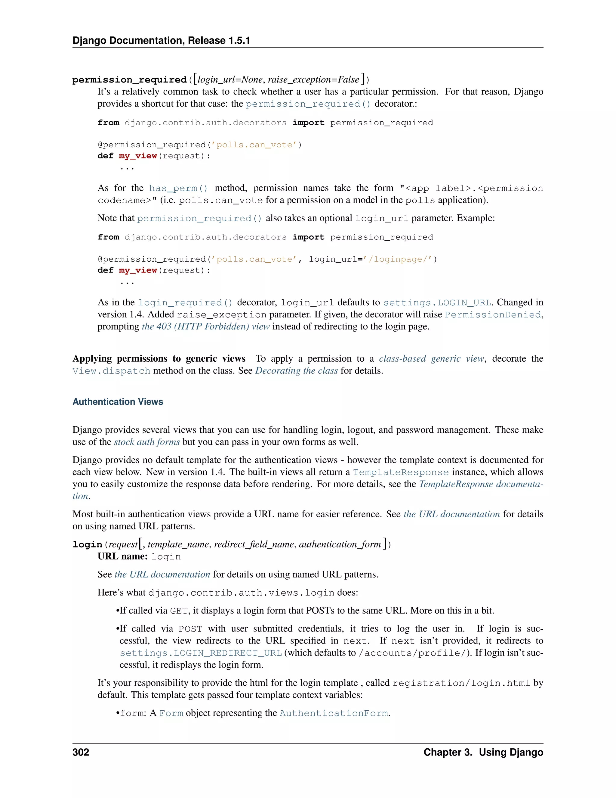 Django Documentation, Release 1.5.1 
permission_required([login_url=None, raise_exception=False ]) 
It’s a relatively common task to check whether a user has a particular permission. For that reason, Django 
provides a shortcut for that case: the permission_required() decorator.: 
from django.contrib.auth.decorators import permission_required 
@permission_required(’polls.can_vote’) 
def my_view(request): 
... 
As for the has_perm() method, permission names take the form "<app label>.<permission 
codename>" (i.e. polls.can_vote for a permission on a model in the polls application). 
Note that permission_required() also takes an optional login_url parameter. Example: 
from django.contrib.auth.decorators import permission_required 
@permission_required(’polls.can_vote’, login_url=’/loginpage/’) 
def my_view(request): 
... 
As in the login_required() decorator, login_url defaults to settings.LOGIN_URL. Changed in 
version 1.4. Added raise_exception parameter. If given, the decorator will raise PermissionDenied, 
prompting the 403 (HTTP Forbidden) view instead of redirecting to the login page. 
Applying permissions to generic views To apply a permission to a class-based generic view, decorate the 
View.dispatch method on the class. See Decorating the class for details. 
Authentication Views 
Django provides several views that you can use for handling login, logout, and password management. These make 
use of the stock auth forms but you can pass in your own forms as well. 
Django provides no default template for the authentication views - however the template context is documented for 
each view below. New in version 1.4. The built-in views all return a TemplateResponse instance, which allows 
you to easily customize the response data before rendering. For more details, see the TemplateResponse documenta-tion. 
Most built-in authentication views provide a URL name for easier reference. See the URL documentation for details 
on using named URL patterns. 
login(request[, template_name, redirect_field_name, authentication_form ]) 
URL name: login 
See the URL documentation for details on using named URL patterns. 
Here’s what django.contrib.auth.views.login does: 
•If called via GET, it displays a login form that POSTs to the same URL. More on this in a bit. 
•If called via POST with user submitted credentials, it tries to log the user in. If login is suc-cessful, 
the view redirects to the URL specified in next. If next isn’t provided, it redirects to 
settings.LOGIN_REDIRECT_URL (which defaults to /accounts/profile/). If login isn’t suc-cessful, 
it redisplays the login form. 
It’s your responsibility to provide the html for the login template , called registration/login.html by 
default. This template gets passed four template context variables: 
•form: A Form object representing the AuthenticationForm. 
302 Chapter 3. Using Django 
 