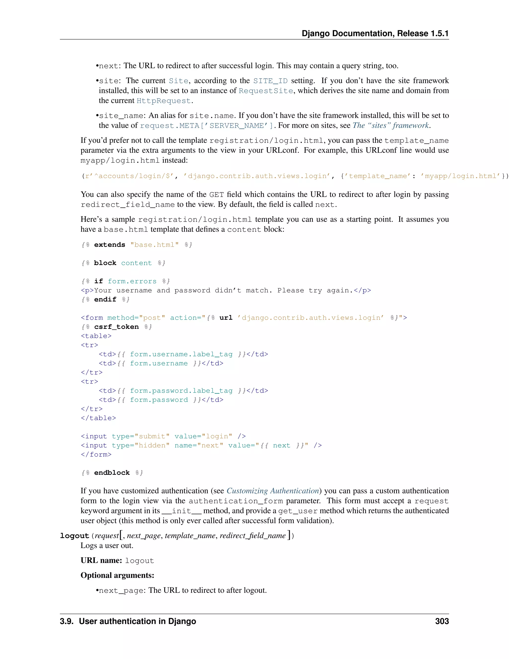 Django Documentation, Release 1.5.1 
•next: The URL to redirect to after successful login. This may contain a query string, too. 
•site: The current Site, according to the SITE_ID setting. If you don’t have the site framework 
installed, this will be set to an instance of RequestSite, which derives the site name and domain from 
the current HttpRequest. 
•site_name: An alias for site.name. If you don’t have the site framework installed, this will be set to 
the value of request.META[’SERVER_NAME’]. For more on sites, see The “sites” framework. 
If you’d prefer not to call the template registration/login.html, you can pass the template_name 
parameter via the extra arguments to the view in your URLconf. For example, this URLconf line would use 
myapp/login.html instead: 
(r’^accounts/login/$’, ’django.contrib.auth.views.login’, {’template_name’: ’myapp/login.html’}), 
You can also specify the name of the GET field which contains the URL to redirect to after login by passing 
redirect_field_name to the view. By default, the field is called next. 
Here’s a sample registration/login.html template you can use as a starting point. It assumes you 
have a base.html template that defines a content block: 
{% extends "base.html" %} 
{% block content %} 
{% if form.errors %} 
<p>Your username and password didn’t match. Please try again.</p> 
{% endif %} 
<form method="post" action="{% url ’django.contrib.auth.views.login’ %}"> 
{% csrf_token %} 
<table> 
<tr> 
<td>{{ form.username.label_tag }}</td> 
<td>{{ form.username }}</td> 
</tr> 
<tr> 
<td>{{ form.password.label_tag }}</td> 
<td>{{ form.password }}</td> 
</tr> 
</table> 
<input type="submit" value="login" /> 
<input type="hidden" name="next" value="{{ next }}" /> 
</form> 
{% endblock %} 
If you have customized authentication (see Customizing Authentication) you can pass a custom authentication 
form to the login view via the authentication_form parameter. This form must accept a request 
keyword argument in its __init__ method, and provide a get_user method which returns the authenticated 
user object (this method is only ever called after successful form validation). 
logout(request[, next_page, template_name, redirect_field_name ]) 
Logs a user out. 
URL name: logout 
Optional arguments: 
•next_page: The URL to redirect to after logout. 
3.9. User authentication in Django 303 
 