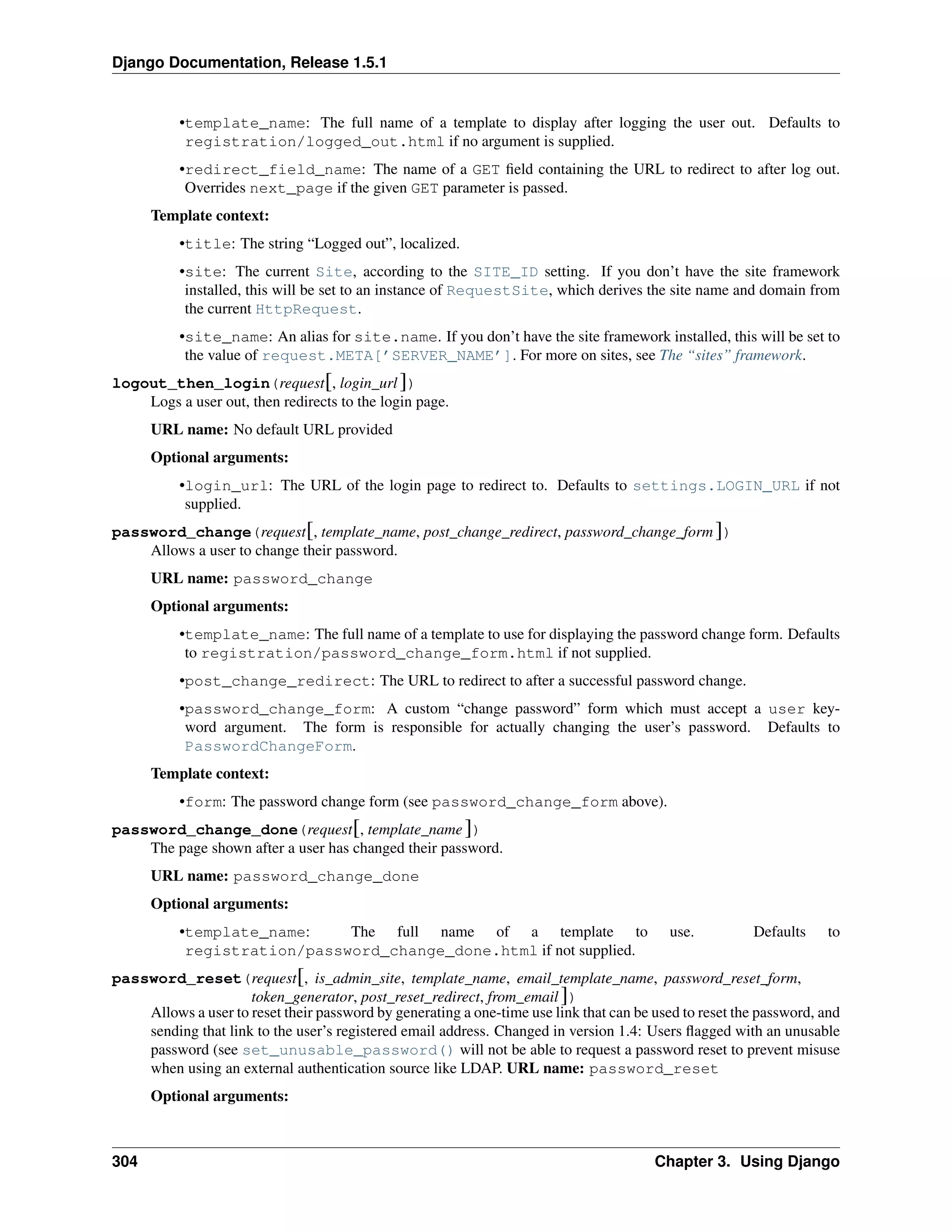 Django Documentation, Release 1.5.1 
•template_name: The full name of a template to display after logging the user out. Defaults to 
registration/logged_out.html if no argument is supplied. 
•redirect_field_name: The name of a GET field containing the URL to redirect to after log out. 
Overrides next_page if the given GET parameter is passed. 
Template context: 
•title: The string “Logged out”, localized. 
•site: The current Site, according to the SITE_ID setting. If you don’t have the site framework 
installed, this will be set to an instance of RequestSite, which derives the site name and domain from 
the current HttpRequest. 
•site_name: An alias for site.name. If you don’t have the site framework installed, this will be set to 
the value of request.META[’SERVER_NAME’]. For more on sites, see The “sites” framework. 
logout_then_login(request[, login_url ]) 
Logs a user out, then redirects to the login page. 
URL name: No default URL provided 
Optional arguments: 
•login_url: The URL of the login page to redirect to. Defaults to settings.LOGIN_URL if not 
supplied. 
password_change(request[, template_name, post_change_redirect, password_change_form ]) 
Allows a user to change their password. 
URL name: password_change 
Optional arguments: 
•template_name: The full name of a template to use for displaying the password change form. Defaults 
to registration/password_change_form.html if not supplied. 
•post_change_redirect: The URL to redirect to after a successful password change. 
•password_change_form: A custom “change password” form which must accept a user key-word 
argument. The form is responsible for actually changing the user’s password. Defaults to 
PasswordChangeForm. 
Template context: 
•form: The password change form (see password_change_form above). 
password_change_done(request[, template_name ]) 
The page shown after a user has changed their password. 
URL name: password_change_done 
Optional arguments: 
•template_name: The full name of a template to use. Defaults to 
registration/password_change_done.html if not supplied. 
password_reset(request[, is_admin_site, template_name, email_template_name, password_reset_form, 
token_generator, post_reset_redirect, from_email ]) 
Allows a user to reset their password by generating a one-time use link that can be used to reset the password, and 
sending that link to the user’s registered email address. Changed in version 1.4: Users flagged with an unusable 
password (see set_unusable_password() will not be able to request a password reset to prevent misuse 
when using an external authentication source like LDAP. URL name: password_reset 
Optional arguments: 
304 Chapter 3. Using Django 
 