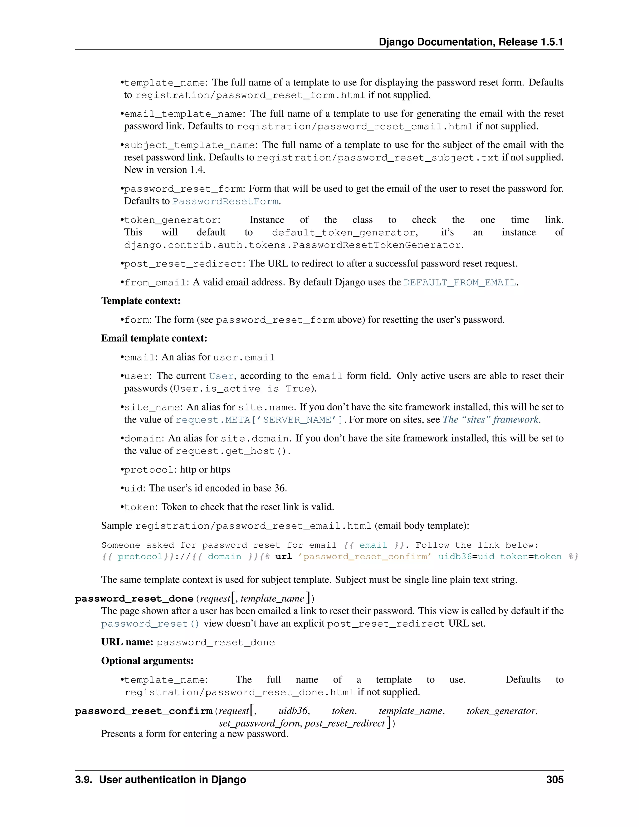 Django Documentation, Release 1.5.1 
•template_name: The full name of a template to use for displaying the password reset form. Defaults 
to registration/password_reset_form.html if not supplied. 
•email_template_name: The full name of a template to use for generating the email with the reset 
password link. Defaults to registration/password_reset_email.html if not supplied. 
•subject_template_name: The full name of a template to use for the subject of the email with the 
reset password link. Defaults to registration/password_reset_subject.txt if not supplied. 
New in version 1.4. 
•password_reset_form: Form that will be used to get the email of the user to reset the password for. 
Defaults to PasswordResetForm. 
•token_generator: Instance of the class to check the one time link. 
This will default to default_token_generator, it’s an instance of 
django.contrib.auth.tokens.PasswordResetTokenGenerator. 
•post_reset_redirect: The URL to redirect to after a successful password reset request. 
•from_email: A valid email address. By default Django uses the DEFAULT_FROM_EMAIL. 
Template context: 
•form: The form (see password_reset_form above) for resetting the user’s password. 
Email template context: 
•email: An alias for user.email 
•user: The current User, according to the email form field. Only active users are able to reset their 
passwords (User.is_active is True). 
•site_name: An alias for site.name. If you don’t have the site framework installed, this will be set to 
the value of request.META[’SERVER_NAME’]. For more on sites, see The “sites” framework. 
•domain: An alias for site.domain. If you don’t have the site framework installed, this will be set to 
the value of request.get_host(). 
•protocol: http or https 
•uid: The user’s id encoded in base 36. 
•token: Token to check that the reset link is valid. 
Sample registration/password_reset_email.html (email body template): 
Someone asked for password reset for email {{ email }}. Follow the link below: 
{{ protocol}}://{{ domain }}{% url ’password_reset_confirm’ uidb36=uid token=token %} 
The same template context is used for subject template. Subject must be single line plain text string. 
password_reset_done(request[, template_name ]) 
The page shown after a user has been emailed a link to reset their password. This view is called by default if the 
password_reset() view doesn’t have an explicit post_reset_redirect URL set. 
URL name: password_reset_done 
Optional arguments: 
•template_name: The full name of a template to use. Defaults to 
registration/password_reset_done.html if not supplied. 
password_reset_confirm(request[, uidb36, token, template_name, token_generator, 
set_password_form, post_reset_redirect ]) 
Presents a form for entering a new password. 
3.9. User authentication in Django 305 
 