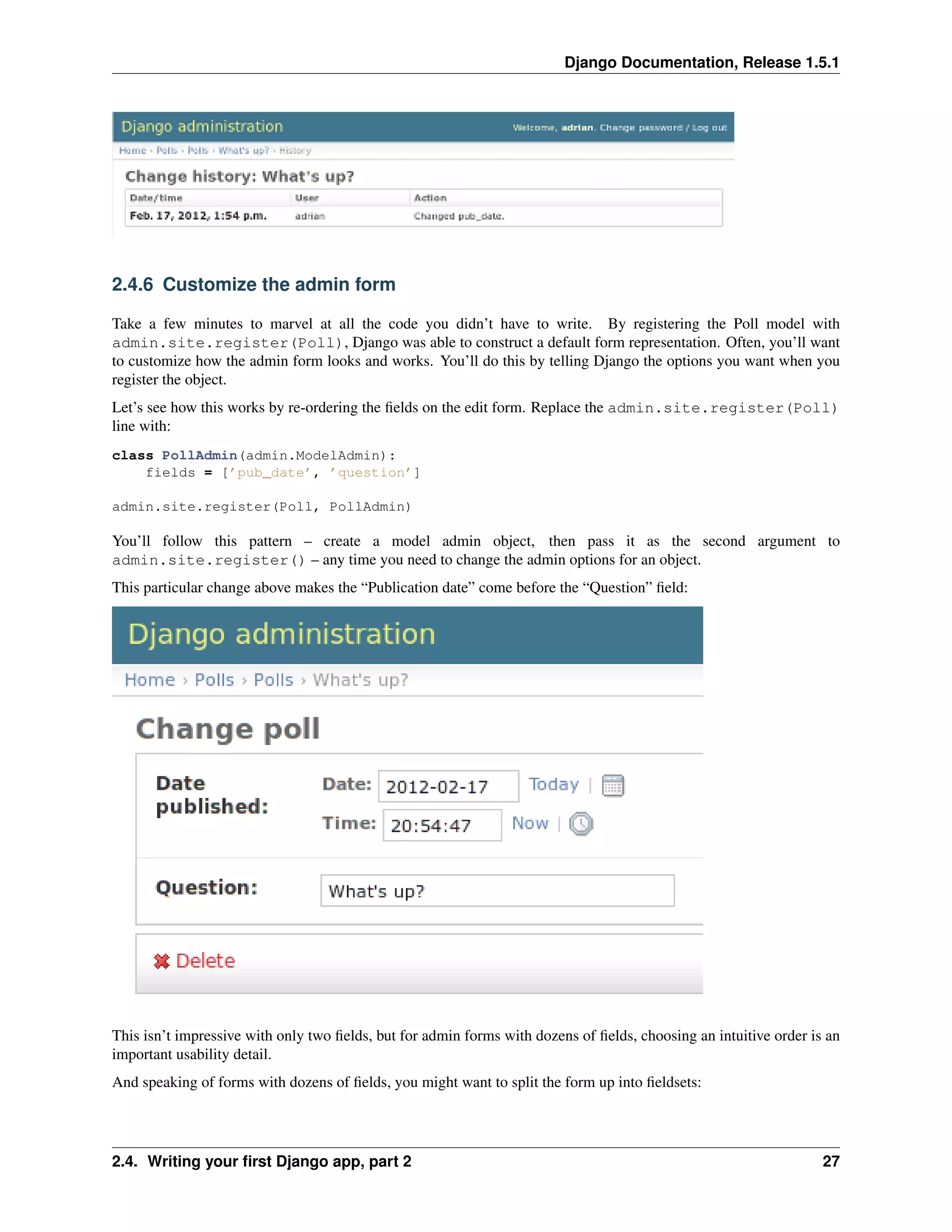 Django Documentation, Release 1.5.1 
2.4.6 Customize the admin form 
Take a few minutes to marvel at all the code you didn’t have to write. By registering the Poll model with 
admin.site.register(Poll), Django was able to construct a default form representation. Often, you’ll want 
to customize how the admin form looks and works. You’ll do this by telling Django the options you want when you 
register the object. 
Let’s see how this works by re-ordering the fields on the edit form. Replace the admin.site.register(Poll) 
line with: 
class PollAdmin(admin.ModelAdmin): 
fields = [’pub_date’, ’question’] 
admin.site.register(Poll, PollAdmin) 
You’ll follow this pattern – create a model admin object, then pass it as the second argument to 
admin.site.register() – any time you need to change the admin options for an object. 
This particular change above makes the “Publication date” come before the “Question” field: 
This isn’t impressive with only two fields, but for admin forms with dozens of fields, choosing an intuitive order is an 
important usability detail. 
And speaking of forms with dozens of fields, you might want to split the form up into fieldsets: 
2.4. Writing your first Django app, part 2 27 
 