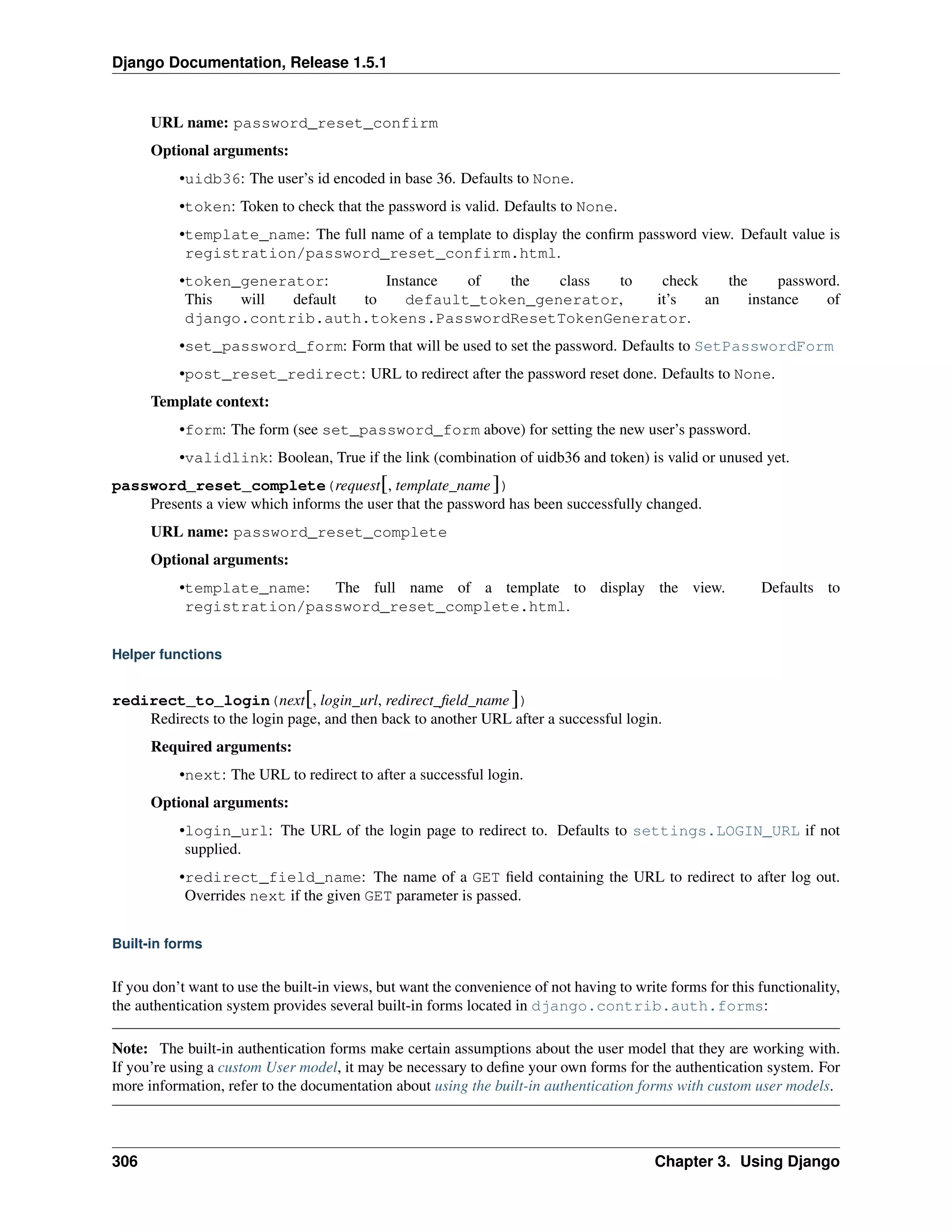 Django Documentation, Release 1.5.1 
URL name: password_reset_confirm 
Optional arguments: 
•uidb36: The user’s id encoded in base 36. Defaults to None. 
•token: Token to check that the password is valid. Defaults to None. 
•template_name: The full name of a template to display the confirm password view. Default value is 
registration/password_reset_confirm.html. 
•token_generator: Instance of the class to check the password. 
This will default to default_token_generator, it’s an instance of 
django.contrib.auth.tokens.PasswordResetTokenGenerator. 
•set_password_form: Form that will be used to set the password. Defaults to SetPasswordForm 
•post_reset_redirect: URL to redirect after the password reset done. Defaults to None. 
Template context: 
•form: The form (see set_password_form above) for setting the new user’s password. 
•validlink: Boolean, True if the link (combination of uidb36 and token) is valid or unused yet. 
password_reset_complete(request[, template_name ]) 
Presents a view which informs the user that the password has been successfully changed. 
URL name: password_reset_complete 
Optional arguments: 
•template_name: The full name of a template to display the view. Defaults to 
registration/password_reset_complete.html. 
Helper functions 
redirect_to_login(next[, login_url, redirect_field_name ]) 
Redirects to the login page, and then back to another URL after a successful login. 
Required arguments: 
•next: The URL to redirect to after a successful login. 
Optional arguments: 
•login_url: The URL of the login page to redirect to. Defaults to settings.LOGIN_URL if not 
supplied. 
•redirect_field_name: The name of a GET field containing the URL to redirect to after log out. 
Overrides next if the given GET parameter is passed. 
Built-in forms 
If you don’t want to use the built-in views, but want the convenience of not having to write forms for this functionality, 
the authentication system provides several built-in forms located in django.contrib.auth.forms: 
Note: The built-in authentication forms make certain assumptions about the user model that they are working with. 
If you’re using a custom User model, it may be necessary to define your own forms for the authentication system. For 
more information, refer to the documentation about using the built-in authentication forms with custom user models. 
306 Chapter 3. Using Django 
 