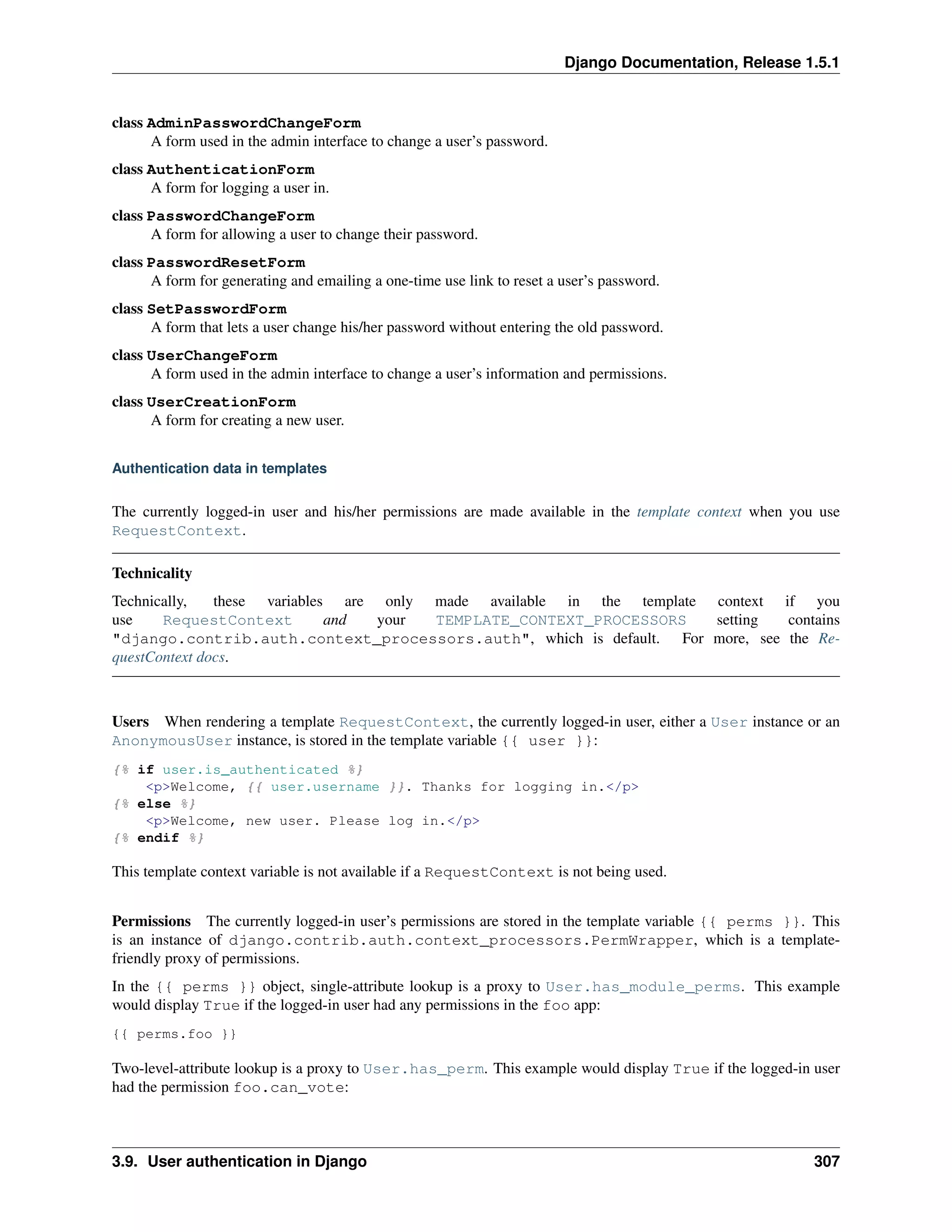 Django Documentation, Release 1.5.1 
class AdminPasswordChangeForm 
A form used in the admin interface to change a user’s password. 
class AuthenticationForm 
A form for logging a user in. 
class PasswordChangeForm 
A form for allowing a user to change their password. 
class PasswordResetForm 
A form for generating and emailing a one-time use link to reset a user’s password. 
class SetPasswordForm 
A form that lets a user change his/her password without entering the old password. 
class UserChangeForm 
A form used in the admin interface to change a user’s information and permissions. 
class UserCreationForm 
A form for creating a new user. 
Authentication data in templates 
The currently logged-in user and his/her permissions are made available in the template context when you use 
RequestContext. 
Technicality 
Technically, these variables are only made available in the template context if you 
use RequestContext and your TEMPLATE_CONTEXT_PROCESSORS setting contains 
"django.contrib.auth.context_processors.auth", which is default. For more, see the Re-questContext 
docs. 
Users When rendering a template RequestContext, the currently logged-in user, either a User instance or an 
AnonymousUser instance, is stored in the template variable {{ user }}: 
{% if user.is_authenticated %} 
<p>Welcome, {{ user.username }}. Thanks for logging in.</p> 
{% else %} 
<p>Welcome, new user. Please log in.</p> 
{% endif %} 
This template context variable is not available if a RequestContext is not being used. 
Permissions The currently logged-in user’s permissions are stored in the template variable {{ perms }}. This 
is an instance of django.contrib.auth.context_processors.PermWrapper, which is a template-friendly 
proxy of permissions. 
In the {{ perms }} object, single-attribute lookup is a proxy to User.has_module_perms. This example 
would display True if the logged-in user had any permissions in the foo app: 
{{ perms.foo }} 
Two-level-attribute lookup is a proxy to User.has_perm. This example would display True if the logged-in user 
had the permission foo.can_vote: 
3.9. User authentication in Django 307 
 
