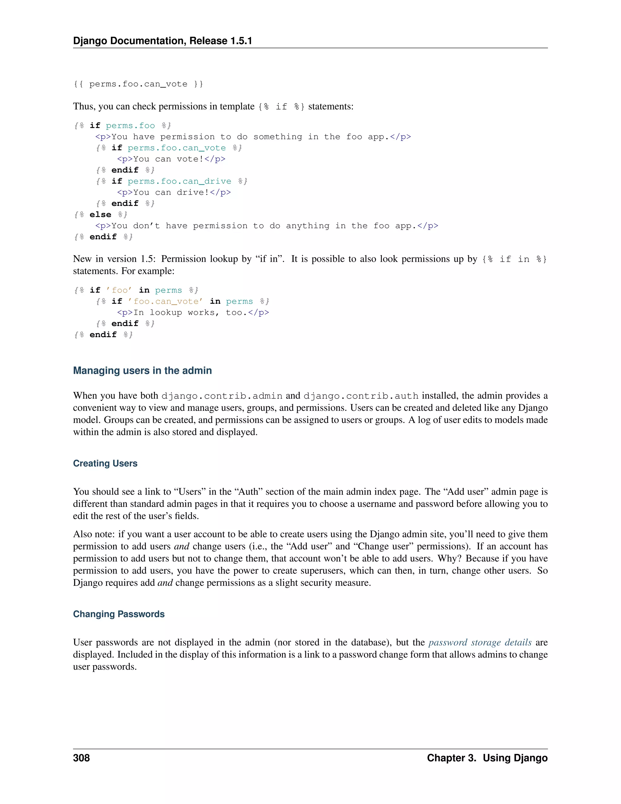 Django Documentation, Release 1.5.1 
{{ perms.foo.can_vote }} 
Thus, you can check permissions in template {% if %} statements: 
{% if perms.foo %} 
<p>You have permission to do something in the foo app.</p> 
{% if perms.foo.can_vote %} 
<p>You can vote!</p> 
{% endif %} 
{% if perms.foo.can_drive %} 
<p>You can drive!</p> 
{% endif %} 
{% else %} 
<p>You don’t have permission to do anything in the foo app.</p> 
{% endif %} 
New in version 1.5: Permission lookup by “if in”. It is possible to also look permissions up by {% if in %} 
statements. For example: 
{% if ’foo’ in perms %} 
{% if ’foo.can_vote’ in perms %} 
<p>In lookup works, too.</p> 
{% endif %} 
{% endif %} 
Managing users in the admin 
When you have both django.contrib.admin and django.contrib.auth installed, the admin provides a 
convenient way to view and manage users, groups, and permissions. Users can be created and deleted like any Django 
model. Groups can be created, and permissions can be assigned to users or groups. A log of user edits to models made 
within the admin is also stored and displayed. 
Creating Users 
You should see a link to “Users” in the “Auth” section of the main admin index page. The “Add user” admin page is 
different than standard admin pages in that it requires you to choose a username and password before allowing you to 
edit the rest of the user’s fields. 
Also note: if you want a user account to be able to create users using the Django admin site, you’ll need to give them 
permission to add users and change users (i.e., the “Add user” and “Change user” permissions). If an account has 
permission to add users but not to change them, that account won’t be able to add users. Why? Because if you have 
permission to add users, you have the power to create superusers, which can then, in turn, change other users. So 
Django requires add and change permissions as a slight security measure. 
Changing Passwords 
User passwords are not displayed in the admin (nor stored in the database), but the password storage details are 
displayed. Included in the display of this information is a link to a password change form that allows admins to change 
user passwords. 
308 Chapter 3. Using Django 
 